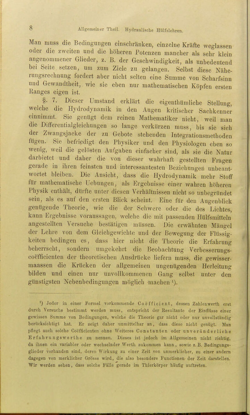 Man muss die Bedingungen einschränken, einzelne Kräfte weglassen oder die zweiten und die höheren Potenzen mancher als sehr klein angenommener Glieder, z. B. der Geschwindigkeit, als unbedeutend bei Seite setzen, um zum Ziele zu gelangen. Selbst diese Nähe- rungsrechnung fordert aber nicht selten eine Summe von Scharfsinn und Gewandtheit, wie sie eben nur mathematischen Köpfen ersten Eanges eigen ist. §. 7. Dieser Umstand erklärt die eigenthümlicbe Stellung, welche die Hydrodynamik in den Augen kritischer Sachkenner einnimmt. Sie genügt dem reinen Mathematiker nicht, weil man die Differentialgleichungen so lange verkürzen muss, bis sie sich der Zwangsjacke der zu Gebote stehenden Integrationsmethoden fügen. Sie befriedigt den Physiker und den Physiologen eben so wenig, weil die gelösten Aufgaben einfacher sind, als sie die Natur darbietet und daher die von dieser wahrhaft gestellten Fragen gerade in ihren feinsten und interessantesten Beziehungen unbeant- wortet bleiben. Die Ansicht, dass die Hydrodynamik mehr Stoff für mathematische Uebungen, als Ergebnisse einer wahren höheren Physik enthält, dürfte unter diesen Verhältnissen nicht so unbegründet sein, als es auf den ersten Blick scheint. Eine für den Augenblick genügende Theorie, wie die der Schwere oder die des Lichtes, kann Ergebnisse voraussagen, welche die mit passenden Hülfsmitteln angestellten Versuche bestätigen müssen. Die erwähnten Mängel der Lehre von dem Gleichgewichte und der Bewegung der Flüssig- keiten bedingen es, dass hier nicht die Theorie die Erfahrung beherrscht, sondern umgekehrt die Beobachtung Verbesserungs- coefficienten der theoretischen Ausdrücke liefern muss, die gewisser- maassen die Krücken der allgemeinen ungenügenden Herleitung bilden und einen nur unvollkommenen Gang selbst unter den günstigsten Nebenbedingungen möglich machen '). ') Jeder in einer Formel vorkommende Coefficient, dessen Zahlenwerth erst durch Versuche bestimmt werden muss, entspricht der Eesultante der Einflüsse einer gewissen Summe von Bedingungen, welche die Theorie gar nicht oder nur unvollständig berücksichtigt hat. Er zeigt daher unmittelbar an, dass diese nicht genügt. Man pflegt auch solche Coefficienten ohne Weiteres Constanten oder unveränderliche E r f ahr u n gswe rthe zu nennen. Dieses ist jedoch im Allgemeinen nicht richtig, da ihnen ein variabler oder wechselnder Werth zukommen kann, sowie z. B. Bedingungs- glieder vorhanden sind, deren Wirkung zu einer Zeit von unmerklicher, zu einer andern dagegen von merklicher Grösse wird, die also besondere Functionen der Zeit darstellen. Wir werden sehen, dass solche Fälle gerade im Thierkörper häufig auftreten.