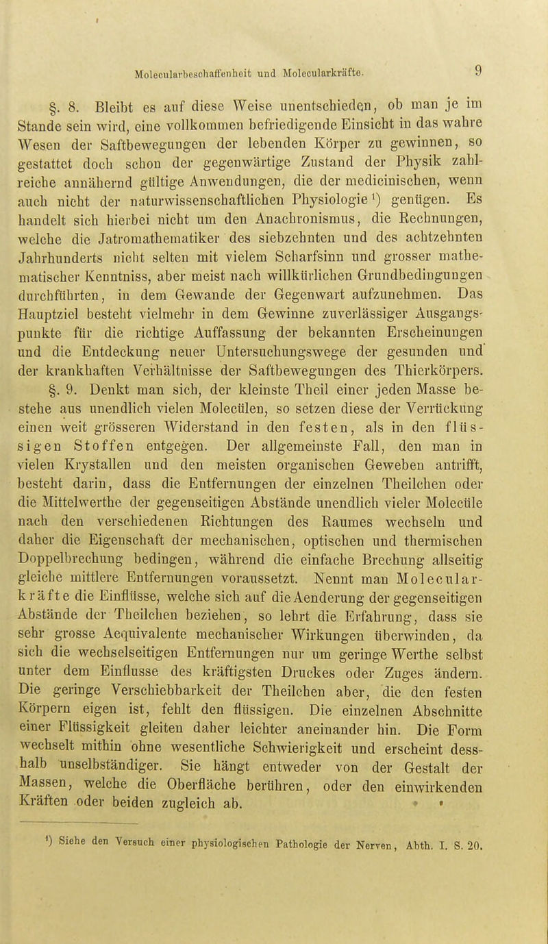 §. 8. Bleibt es auf diese Weise unentschieden, ob man je im Stande sein wird, eine vollkommen befriedigende Einsicht in das wahre Wesen der Saftbewegungen der lebenden Körper zu gewinnen, so gestattet doch schon der gegenwärtige Zustand der Physik zahl- reiche annähernd gültige Anwendungen, die der medicinischen, wenn auch nicht der naturwissenschafthchen Physiologie ^ genügen. Es handelt sich hierbei nicht um den Anachronismus, die Rechnungen, welche die Jatromathematiker des siebzehnten und des achtzehnten Jahrhunderts nicht selten mit vielem Scharfsinn und grosser mathe- matischer Kenntniss, aber meist nach willkürlichen Grundbedingungen durchführten, in dem Gewände der Gegenwart aufzunehmen. Das Hauptziel besteht vielmehr in dem Gewinne zuverlässiger Ausgangs- punkte für die richtige Auffassung der bekannten Erscheinungen und die Entdeckung neuer Untersuchungswege der gesunden und der krankhaften Verhältnisse der Saftbewegungen des Thierkörpers. §. 9. Denkt man sich, der kleinste Theil einer jeden Masse be- stehe aus unendlich vielen Molecülen, so setzen diese der Verrückung einen weit grösseren Widerstand in den festen, als in den flüs- sigen Stoffen entgegen. Der allgemeinste Fall, den man in vielen Krystallen und den meisten organischen Geweben antrifft, besteht darin, dass die Entfernungen der einzelnen Theilchen oder die Mittelwerthe der gegenseitigen Abstände unendlich vieler Molecüle nach den verschiedenen Richtungen des Raumes wechseln und daher die Eigenschaft der mechanischen, optischen und thermischen Doppelbrechung bedingen, während die einfache Brechung allseitig gleiche mittlere Entfernungen voraussetzt. Nennt man Molecular- kräfte die Einflüsse, welche sich auf dieAenderung der gegenseitigen Abstände der Theilchen beziehen, so lehrt die Erfahrung, dass sie sehr grosse Aequivalente mechanischer Wirkungen überwinden, da sich die wechselseitigen Entfernungen nur um geringe Werthe selbst unter dem Einflüsse des kräftigsten Druckes oder Zuges ändern. Die geringe Verschiebbarkeit der Theilchen aber, die den festen Körpern eigen ist, fehlt den flüssigen. Die einzelnen Abschnitte einer Flüssigkeit gleiten daher leichter aneinander hin. Die Form wechselt mithin ohne wesentliche Schwierigkeit und erscheint dess- halb unselbständiger. Sie hängt entweder von der Gestalt der Massen, welche die Oberfläche berühren, oder den einwirkenden Kräften oder beiden zugleich ab. ♦ • Siehe den Versuch einer physiologischen Pathologie der Nerven, Abth. I. S. 20.