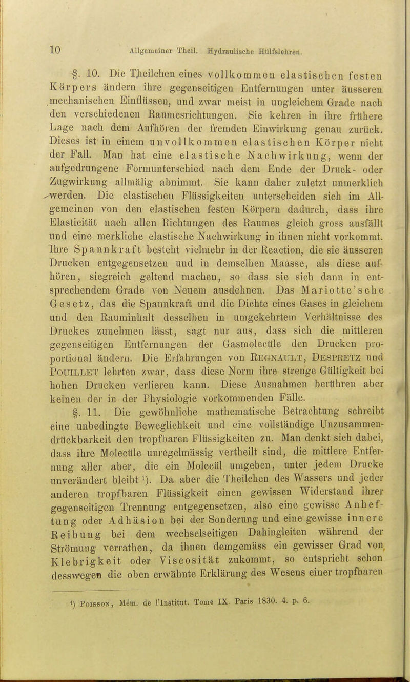 §. 10. Die TJ^ieilchen eines vollkommen elastischen festen Körpers ändern ihre gegenseitigen Entfernungen unter äusseren mechanischen Einflüssen, und zwar meist in ungleichem Grade nach den verschiedenen Kaumesrichtungen. Sie kehren in ihre frühere Lage nach dem Aufhören der fremden Einv7irkung genau zurück. Dieses ist in einem unvollkommen elastischen Körper nicht der Fall. Man hat eine elastische Nachwirkung, wenn der aufgedrungene Formunterschied nach dem Ende der Druck- oder Zugwirkung allmälig abnimmt. Sie kann daher zuletzt unmerklich ^werden. Die elastischen Flüssigkeiten unterscheiden sich im All- gemeinen von den elastischen festen Körpern dadurch, dass ihre Elasticität nach allen Richtungen des Raumes gleich gross ausfällt und eine merkliche elastische Nachwirkung in ihnen nicht vorkommt. Ihre Spannkraft besteht vielmehr in der Reaction, die sie äusseren Drucken entgegensetzen und in demselben Maasse, als diese auf- hören, siegreich geltend macheu, so dass sie sich dann in ent- sprechendem Grade von Neuem ausdehnen. Das Mariotte'sche Gesetz, das die Spannkraft und die Dichte eines Gases in gleichem und den Rauminhalt desselben in umgekehrtem Verhältnisse des Druckes zunehmen lässt, sagt nur aus, dass sich die mittleren gegenseitigen Entfernungen der Gasmolecüle den Drucken pro- portional ändern. Die Erfahrungen von Regnault, Despeetz und PouiLLET lehrten zwar, dass diese Norm ihre strenge Gültigkeit bei hohen Drucken verlieren kann. Diese Ausnahmen berühren aber keinen der in der Physiologie vorkommenden Fälle. §. 11. Die gewöhnliche mathematische Betrachtung schreibt eine unbedingte Beweglichkeit und eine vollständige Unzusammen- drückbarkeit den tropfbaren Flüssigkeiten zu. Man denkt sich dabei, dass ihre Molecüle unregelmässig vertheilt sind, die mittlere Entfer- nung aller aber, die ein Molecül umgeben, unter jedem Drucke unverändert bleibt i). Da aber die Theilchen des Wassers und jeder anderen tropfbaren Flüssigkeit einen gewissen Widerstand ihrer gegenseitigen Trennung entgegensetzen, also eine gewisse Anhef- tung oder Adhäsion bei der Sonderung und eine gewisse innere Reibung bei dem wechselseitigen Dahingleiten während der Strömung verrathen, da ihnen demgeraäss ein gewisser Grad von Klebrigkeit oder Viscosität zukommt, so entspricht schon desswegen die oben erwähnte Erklärung des Wesens einer tropfbaren PoissoN, Mem. de l'lnstitut. Tome IX. Paris 1830. 4. p. 6.