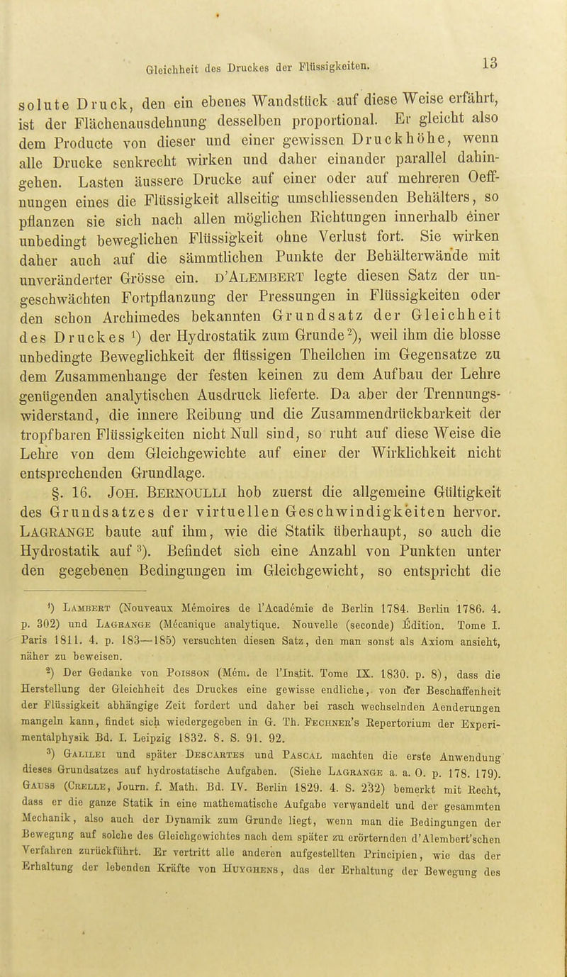 Gleichheit des Druckes der Flüssigkeiten. solute Druck, den ein ebenes Wandstück auf diese Weise erfährt, ist der Flächenaiisdehnung desselben proportional. Er gleicht also dem Producte von dieser und einer gewissen Druckböhe, wenn alle Drucke senkrecht wirken und daher einander parallel dahin- gehen. Lasten äussere Drucke auf einer oder auf mehreren Oeff- nungen eines die Flüssigkeit allseitig umschliessenden Behälters, so pflanzen sie sich nach allen möglichen Richtungen innerhalb einer unbedingt beweglichen Flüssigkeit ohne Verlust fort. Sie wirken daher auch auf die sämmtlichen Punkte der Behälterwände mit unveränderter Grösse ein. d'Alembert legte diesen Satz der un- geschwächten Fortpflanzung der Pressungen in Flüssigkeiten oder den schon Archimedes bekannten Grundsatz der Gleichheit des Druckes 0 der Hydrostatik zum Grunde2), weil ihm die blosse unbedingte Beweglichkeit der flüssigen Theilchen im Gegensatze zu dem Zusammenhange der festen keinen zu dem Aufbau der Lehre genügenden analytischen Ausdruck lieferte. Da aber der Trennungs- widerstand, die innere Reibung und die Zusammendrückbarkeit der tropfbaren Flüssigkeiten nicht Null sind, so ruht auf diese Weise die Lehre von dem Gleichgewichte auf einer der Wirklichkeit nicht entsprechenden Grundlage. §. 16. JoH. Bernoulli hob zuerst die allgemeine Gültigkeit des Grundsatzes der virtuellen Geschwindigkeiten hervor, Lagrange baute auf ihm, wie die Statik überhaupt, so auch die Hydrostatik auf ^). Befindet sich eine Anzahl von Punkten unter den gegebenen Bedingungen im Gleichgewicht, so entspricht die ^) Lambert (Nouveaux Memoires de l'Academie de Berlin 1784. Berlin 1786. 4. p. 302) und Lagbange (Mecanique analytique. Nouvelle (seconde) Edition. Tome I. Paris 1811. 4. p. 183—185) versuchten diesen Satz, den man sonst als Axiom ansieht, näher zu beweisen. 2) Der Gedanke von Poisson (Mem. de l'Inaliit. Tome IX. 1830. p. 8), dass die Herstellung der Gleichheit des Druckes eine gewisse endliche, von d'er BeschaiFenheit der Flüssigkeit abhängige Zeit fordert und daher bei rasch wechselnden Aenderungen mangeln kann, findet sich wiedergegeben in G. Th. Fechnek's Repertorium der Experi- mentalphysik Bd. L Leipzig 1832. 8. S. 91. 92. 3) Galilei und später Descartes und Pascal machten die erste Anwendung' dieses Grundsatzes auf hydrostatische Aufgaben. (Siehe Lagkange a. a. 0. p. 178. 179). Gauss (Grelle, Joum. f. Math. Bd. IV. Berlin 1829. 4. S. 232) bemerkt mit Recht, dass er die ganze Statik in eine mathematische Aufgabe verwandelt und der gesammten Mechanik, also auch der Dynamik zum Grunde liegt, wenn man die Bedingungen der Bewegung auf solche des Gleichgewichtes nach dem später zu erörternden d'Alembert'schen Verfahren zurückführt. Er vertritt alle anderen aufgestellten Principien, wie das der Erhaltung der lebenden Kräfte von Huyghens, das der Erhaltung der Bewegung des