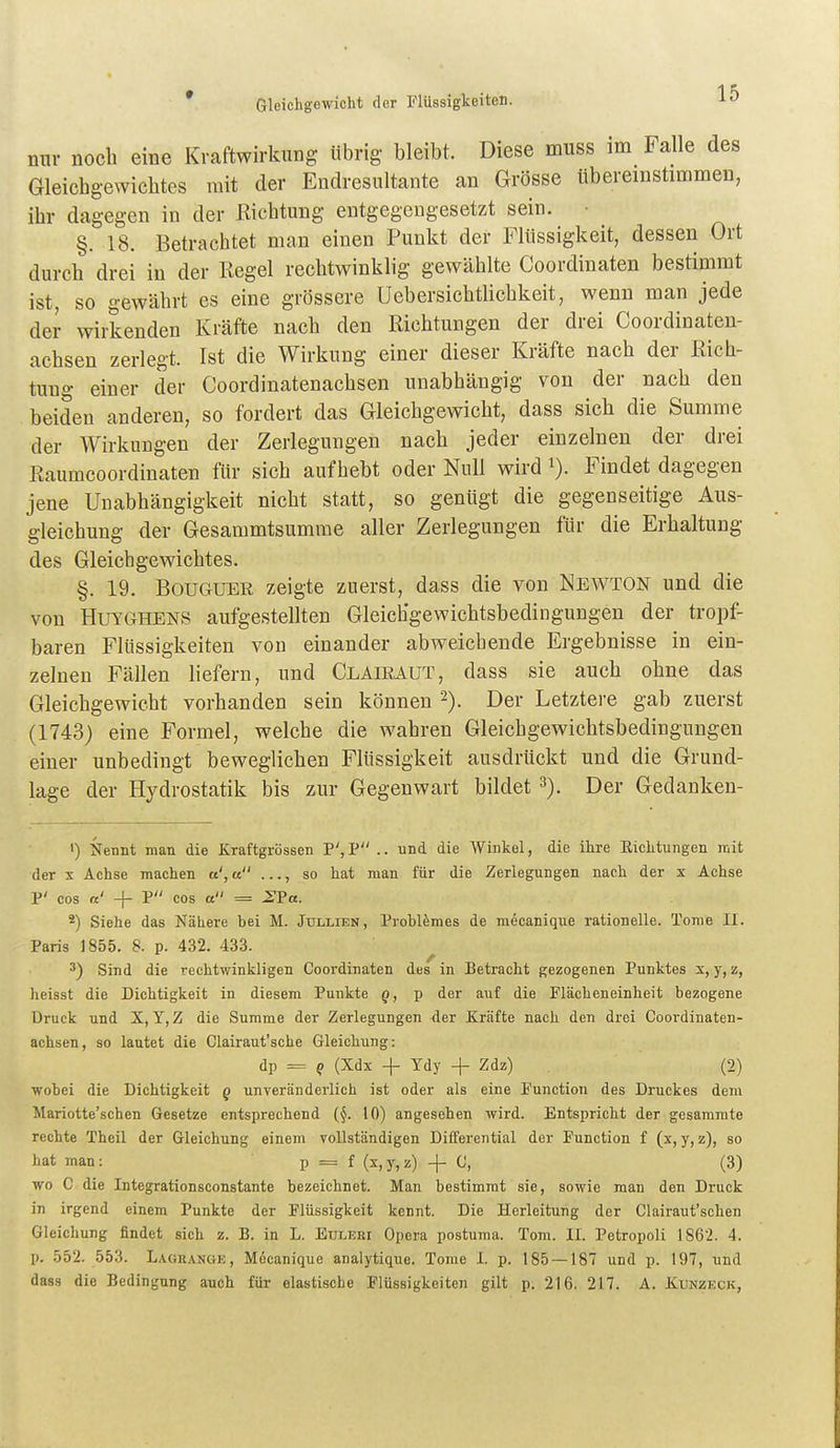 nur noch eine Kraftwirkung übrig bleibt. Diese muss im Falle des Gleicbgewiclites mit der Endresultante an Grösse übereinstimmen, ihr dagegen in der Eichtling entgegengesetzt sein. • §. 18. Betrachtet man einen Punkt der Flüssigkeit, dessen Ort durch drei in der Regel rechtwinklig gewählte Coordinaten bestimmt ist, so gewährt es eine grössere Uebersichtlichkeit, wenn man jede der wirkenden Kräfte nach den Richtungen der drei Coordinaten- achsen zerlegt. Ist die Wirkung einer dieser Kräfte nach der Rich- tung einer der Coordinatenachsen unabhängig von der nach den beiden anderen, so fordert das Gleichgewicht, dass sich die Summe der Wirkungen der Zerlegungen nach jeder einzelnen der drei Raumcoordinaten für sich aufhebt oder Null wird i). Findet dagegen jene Unabhängigkeit nicht statt, so genügt die gegenseitige Aus- gleichung der Gesammtsumme aller Zerlegungen für die Erhaltung des Gleichgewichtes. §. 19. BouGUER zeigte zuerst, dass die von Newton und die von HuYGHENS aufgestellten Gleichgewichtsbedingungen der tropf- baren Flüssigkeiten von einander abweichende Ergebnisse in ein- zelneu Fällen liefern, und Claieaut, dass sie auch ohne das Gleichgewicht vorhanden sein können '^). Der Letztere gab zuerst (1743) eine Formel, welche die wahren Gleichgewichtsbedingungen einer unbedingt beweglichen Flüssigkeit ausdrückt und die Grund- lage der Hydrostatik bis zur Gegenwart bildet 3). Der Gedanken- ') Nennt man die Kraftgrössen P',P .. und die Winkel, die ihre Eichtungen mit der X Achse machen u ..., so hat man für die Zerlegungen nach der x Achse P' cos a' + P cos et = ^P«. 2) Siehe das Nähere hei M. Jtillien, Problemes de mecanique rationelle. Tome II. Paris 1855. 8. p. 432. 433. 3) Sind die rechtwinkligen Coordinaten des in Betracht gezogenen Punktes s, y, z, heisst die Dichtigkeit in diesem Punkte g, p der auf die Flächeneinheit bezogene Druck und X, Y, Z die Summe der Zerlegungen der Kräfte nach den drei Coordinaten- achsen, so lautet die Clairaut'sche Gleichung: dp = p (Xdx -f Tdy + Zdz) (2) wohei die Dichtigkeit g unveränderlich ist oder als eine Function des Druckes dem Mariotte'schen Gesetze entsprechend (§. 10) angesehen wird. Entspricht der gesammte rechte Theil der Gleichung einem vollständigen Differential der Function f (x, y, z), so hat man: p = f (x,y,z) -f- G, (3) wo C die Integrationsconstante bezeichnet. Man bestimmt sie, sowie man den Druck in irgend einem Punkte der Flüssigkeit kennt. Die Herleitung der Clairaut'schen Gleichung findet sich z. B. in L. Euleri Opera postuma. Tom. II. Petropoli 1862. 4. p. 552. 553. Lagrange, M6canique analytique. Tome I. p. 185 — 187 und p. 197, und dass die Bedingung auch für elastische Flüssigkeiten gilt p. 216. 217. A. Xunzkck,