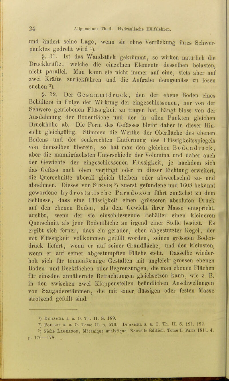 und ändert seine Lage, wenn sie ohne VerrUckung ihres Schwer- punktes gedreht wird '). §. 31. Ist das Wandstiiek gekrümmt, so wirken natürlich die Druckkräfte, welche die einzelnen Elemente desselben belasten, nicht parallel. Man kann sie nicht immer auf eine, stets aber auf zwei Kräfte zurückfuhren und die Aufgabe demgemäss zu lösen suchen 2). §. 32. Der Gesammtdruck, den der ebene Boden eines Behälters in Folge der Wirkung der eingeschlossenen, nur von der Schwere getriebenen Flüssigkeit zu tragen hat, hängt bloss von der Ausdehnung der Bodenfiäche und der in allen Punkten gleichen Druckhöhe ab. Die Form des Gefässes bleibt daher in dieser Hin- sicht gleichgültig. Stimmen die Werthe der Oberfläche des ebenen Bodens und der senkrechten Entfernung des Flüssigkeitsspiegels von demselben iiberein, so hat man den gleichen Bodendruck, aber- die mannigfachsten Unterschiede der Volumina und daher auch der Gewichte der eingeschlossenen Flüssigkeit, je nachdem sich das Gefäss nach oben verjüngt oder in dieser Richtung erweitert, die Querschnitte überall gleich bleiben oder abwechselnd zu- und abnehmen. Dieses von Stevin^) zuerst gefundene und 1608 bekannt gewordene hydrostatische Paradoxon führt zunächst zu dem Schlüsse, dass eine Flüssigkeit einen grösseren absoluten Druck auf den ebenen Boden, als dem Gewicht ihrer Masse entspricht, ausübt, wenn der sie einschliessende Behälter einen kleineren Querschnitt als jene Bodenfläche an irgend einer Stelle besitzt. Es ergibt sich ferner, dass ein gerader, eben abgestutzter Kegel, der mit Flüssigkeit vollkommen gefüllt worden, seinen grössten Boden- druck liefert, wenn er auf seiner Grundfläche, und den kleinsten, wenn er auf seiner abgestumpften Fläche steht. Dasselbe wieder- holt sich für tonnenförmige Gestalten mit ungleich* grossen ebenen Boden- und Deckflächen oder Begrenzungen, die man ebenen Flächen für einzelne annähernde Betrachtungen gleichsetzen kann, wie z. B, in den zwischen zwei Klappenstellen befindlichen Anschwellungen von Saugaderstämmen, die mit einer flüssigen oder festen Masse strotzend gefüllt sind. *) Duhamel a. a. 0. Th. II. S. 189. 2) PoissoN a. a. 0. Tome II. p. 570. Duhamel a. a. 0. Th. II. S. 191. 192. 3) Siehe Lagrange, Mecanique analytique. Nouvelle Edition. Tome I. Paris 1811.4. p. 176—178.