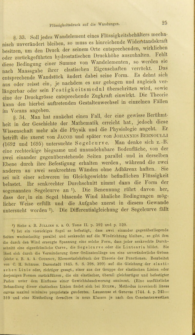 § 33 Süll iedes Wandeleraeut eines Flüssigkeitsbehälters mecba- nisch unverändert bleiben, so muss es hinreichende Widei-Btandskraft besitzen, um den Druck der seinem Orte entsprechenden, wirkhchen oder zurückgeführten hydrostatischen Druckhöhe auszuhalten. Fehlt diese Bedingung einer Summe von Wandelementen, so werden sie nach Maassgabe ihrer elastischen Eigenschaften verrückt. Das entsprechende Wandstück ändert dabei seine Form. Es dehnt sich aus oder reisst ein, je nachdem es nur gebogen und zugleich ver- läiigerbar oder sein Festigkeitsmodul überschritten wird, sowie eine der Druckgrösse entsprechende Zugkraft einwirkt. Die Theorie kann den hierbei auftretenden Gestaltenwechsel in einzelnen Fällen im Voraus angeben. §. 34. Man hat zunächst einen Fall, der eine gewisse Berühmt- heit in der Geschichte der Mathematik erreicht hat, jedoch diese Wissenschalt mehr als die Physik und die Physiologie angeht. Er betrifft die zuerst von Jacob und später von Johannes Bernoulli (1692 und 1695) untersuchte Segelcurve. Man denke sich z.-B. eine rechteckige biegsame und unausdehnbare Bodenfläche, von der zwei einander gegenüberstehende Seiten parallel und in derselben Ebene durch ihre Befestigung erhalten werden, während die zwei anderen an zwei senkrechten Wänden ohne Adhärenz haften. Sie sei mit einer schweren im Gleichgewichte befindlichen Flüssigkeit belastet. Ihr senkrechter Durchschnitt nimmt dann die Form der sogenannten Segelcurve an i). Die Benennung rührt davon her, dass der,in ein Segel blasende Wind ähnliche Bedingungen mög- licher Weise erfüllt und die Aufgabe zuerst in diesem Gewände untersucht worden 2). Die Differentialgleichung der Segelcurve fällt Siehe z. B. Jullien a. a. 0. Tome II. p. 392 und p. 520. *) Ist ein viereckiges Segel so befestigt, dass zwei einander gegenüberliegende Seiten wechselseitig parallel und senkrecht auf die Windrichtung hleiben, so gibt ihm die durch den Wind erzeugte Spannung eine solche Form, dass jeder senkrechte Durch- schnitt eine eigenthümliche Curve, die Segelcurve oder die Lintearia bildet. Sie lässt sich durch die Verminderung ihrer Ordinatenlänge um eine unveränderliche Grösse (siehe z. B. A. A. Codrnot, Elementarlehrbuch der Theorie der Functionen. Bearbeitet von C. H. Schnuse. Darmstadt 1845. 8. S. 398. 399) auf die Gleichung der elasti- schen Linie oder, richtiger gesagt, einer aus der Gruppe der elastischen Linien oder derjenigen Formen zurückführen, die ein elastischer, überall gleichartiger und befestigter Faden unter dem Einflüsse einer Gewichtsbeschwerung annimmt. (Eine ausführliche Behandlung dieser elastischen Linien findet sich bei Eülek, Methodus inveniendi lineas curvas raaximi minimive proprietate gaudentes. Lausannae et Genevae 1744. 4. p. 245— 310 und eine Eintheilung derselben in neun Klassen je nach den Constautenwerthen