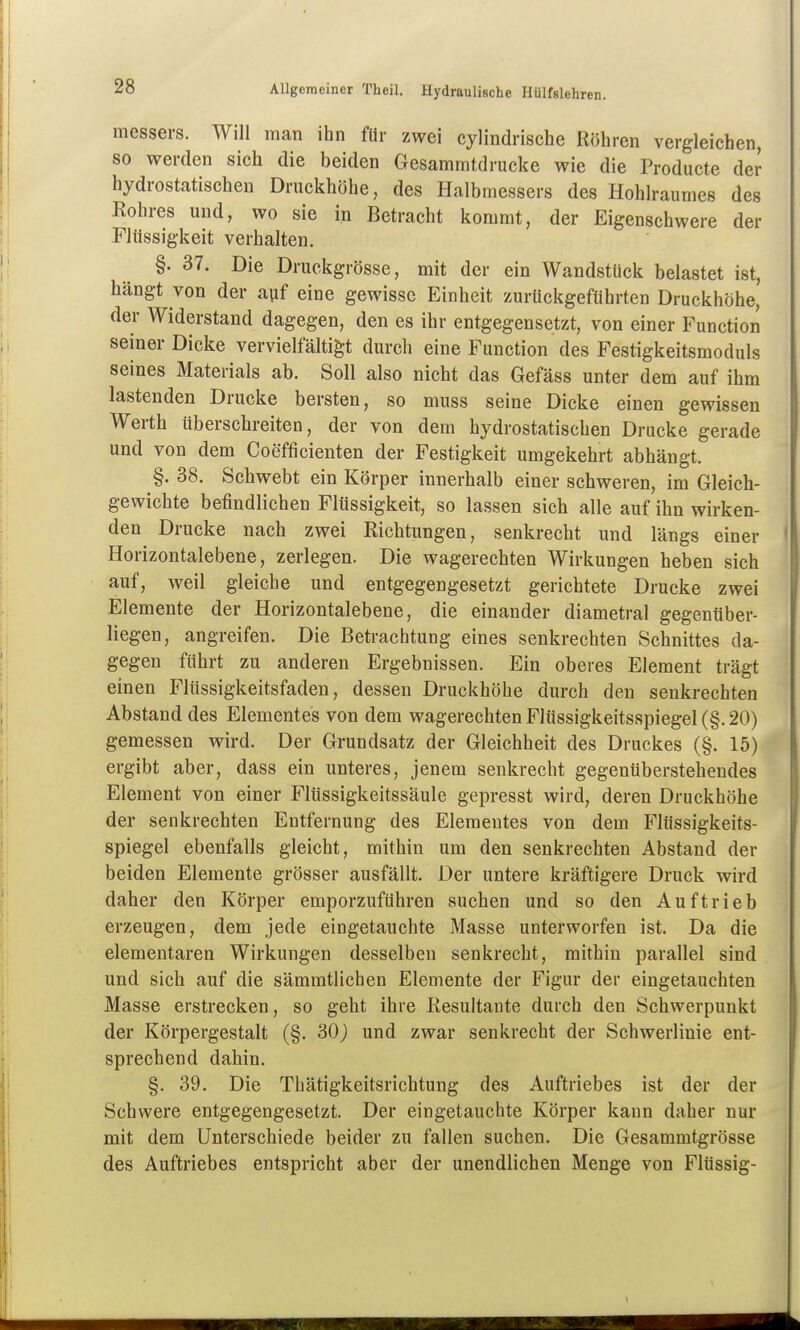 messers. Will man ihn für zwei cylindrische Röhren vergleichen, so werden sich die beiden Gesammtdrucke wie die Producte der hydrostatischen Druckhöhe, des Halbmessers des Hohlraumes des Rohres und, wo sie in Betracht kommt, der Eigenschwere der Flüssigkeit verhalten. §. 37. Die Druckgrössc, mit der ein Wandstück belastet ist, hängt von der ayf eine gewisse Einheit zurückgeführten Druckhöhe, der Widerstand dagegen, den es ihr entgegensetzt, von einer Function seiner Dicke vervielfältigt durch eine Function des Festigkeitsmoduls seines Materials ab. Soll also nicht das Gefäss unter dem auf ihm lastenden Drucke bersten, so muss seine Dicke einen gewissen Werth überschreiten, der von dem hydrostatischen Drucke gerade und von dem Coefficienten der Festigkeit umgekehrt abhängt. §. 38. Schwebt ein Körper innerhalb einer schweren, im Gleich- gewichte befindlichen Flüssigkeit, so lassen sich alle auf ihn wirken- den Drucke nach zwei Richtungen, senkrecht und längs einer Horizontalebene, zerlegen. Die wagerechten Wirkungen heben sich auf, weil gleiche und entgegengesetzt gerichtete Drucke zwei Elemente der Horizontalebene, die einander diametral gegenüber- liegen, angreifen. Die Betrachtung eines senkrechten Schnittes da- gegen führt zu anderen Ergebnissen. Ein oberes Element trägt einen Flüssigkeitsfaden, dessen Druckhöhe durch den senkrechten Abstand des Elementes von dem wagerechten Flüssigkeitsspiegel (§. 20) gemessen wird. Der Grundsatz der Gleichheit des Druckes (§. 15) ergibt aber, dass ein unteres, jenem senkrecht gegenüberstehendes Element von einer F'lüssigkeitssäule gepresst wird, deren Druckhöhe der senkrechten Entfernung des Elementes von dem Flüssigkeits- spiegel ebenfalls gleicht, mithin um den senkrechten Abstand der beiden Elemente grösser ausfällt. Der untere kräftigere Druck wird daher den Körper emporzuführen suchen und so den Auftrieb erzeugen, dem jede eingetauchte Masse unterworfen ist. Da die elementaren Wirkungen desselben senkrecht, mithin parallel sind und sich auf die sämmtlichen Elemente der Figur der eingetauchten Masse erstrecken, so geht ihre Resultante durch den Schwerpunkt der Körpergestalt (§. 30) und zwar senkrecht der Schwerlinie ent- sprechend dahin. §. 39. Die Thätigkeitsrichtung des Auftriebes ist der der Schwere entgegengesetzt. Der eingetauchte Körper kann daher nur mit dem Unterschiede beider zu fallen suchen. Die Gesammtgrösse des Auftriebes entspricht aber der unendlichen Menge von Flüssig-