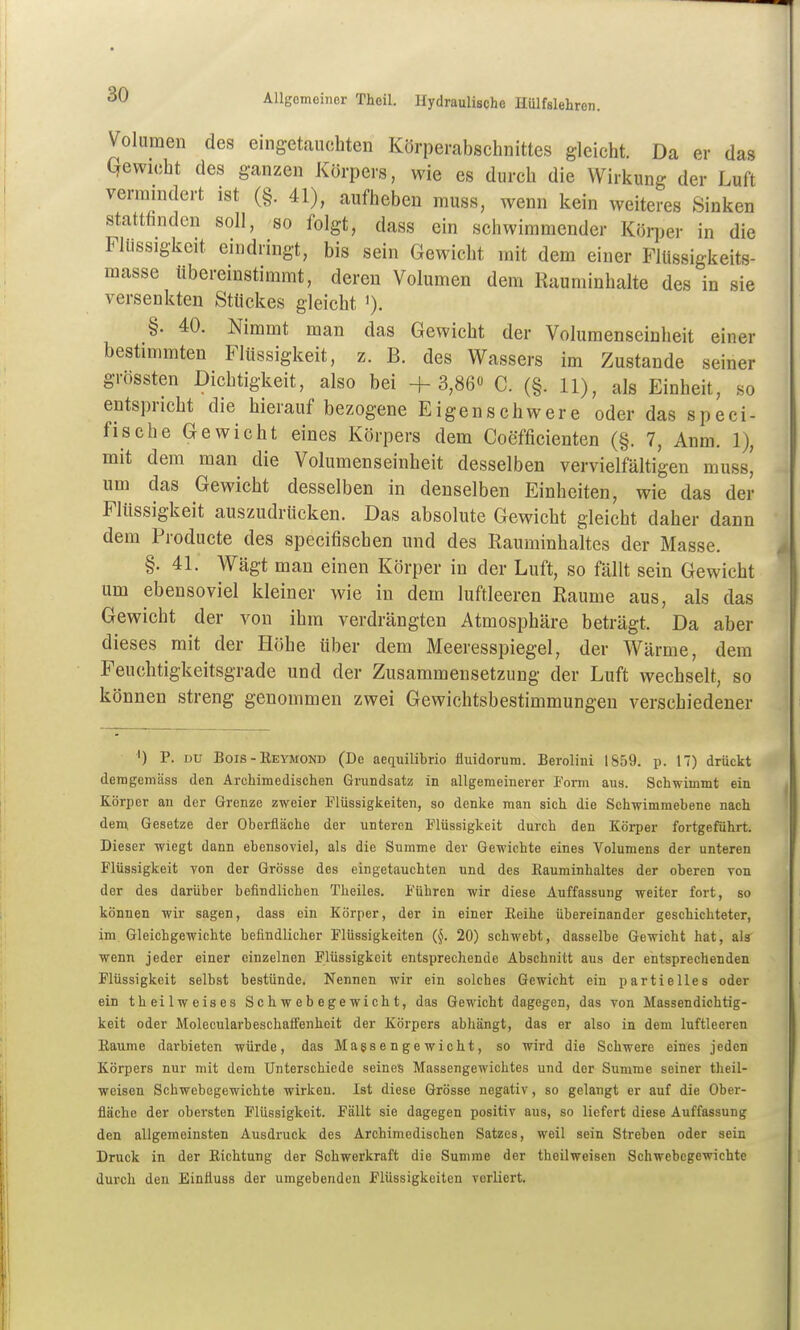 Volumen des eingetauchten Körperabschnittes gleicht. Da er das Qewicht des ganzen Körpers, wie es durch die Wirkung der Luft vermindert ist (§. 41), aufheben muss, wenn kein weiteres Sinken stattfinden soll, so folgt, dass ein schwimmender Körper in die Flüssigkeit eindringt, bis sein Gewicht mit dem einer Flüssigkeits- masse übereinstimmt, deren Volumen dem Rauminhalte des in sie versenkten Stückes gleicht §. 40. Nimmt man das Gewicht der Volumenseinheit einer bestimmten Flüssigkeit, z. B. des Wassers im Zustande seiner grössten Dichtigkeit, also bei +3,86« C. (§. 11), als Einheit, so entspricht die hierauf bezogene Eigen schwere oder das speci- fische Gewicht eines Körpers dem Coefficienten (§. 7, Anm. 1), mit dem man die Volumenseinheit desselben vervielfältigen muss, um das Gewicht desselben in denselben Einheiten, wie das der Flüssigkeit auszudrücken. Das absolute Gewicht gleicht daher dann dem Pioducte des specifischen und des Rauminhaltes der Masse. §. 41. Wägt man einen Körper in der Luft, so fällt sein Gewicht um ebensoviel kleiner wie in dem luftleeren Räume aus, als das Gewicht der von ihm verdrängten Atmosphäre beträgt. Da aber dieses mit der Höhe über dem Meeresspiegel, der Wärme, dem Feuchtigkeitsgrade und der Zusammensetzung der Luft wechselt, so können streng genommen zwei Gewichtsbestimmungen verschiedener ') P. DU Bois-Eeymond (De aequilibrio fluidorum. Berolini 1859. p. 17) drückt demgemäss den Archimedischen Grundsatz in allgemeinerer Form aus. Schwimmt ein Körper an der Grenze zweier Flüssigkeiten, so denke man sich die Schwimmebene nach dem Gesetze der Oberfläche der unteren Flüssigkeit durch den Körper fortgeführt. Dieser wiegt dann ebensoviel, als die Summe der Gewichte eines Volumens der unteren Flüssigkeit von der Grösse des eingetauchten und des Kauminhaltes der oberen von der des darüber befindlichen Theiles. Führen wir diese Auffassung weiter fort, so können wir sagen, dass ein Körper, der in einer Eeihe übereinander geschichteter, im Gleichgewichte befindlicher Flüssigkeiten (§. 20) schwebt, dasselbe Gewicht hat, als wenn jeder einer einzelnen Flüssigkeit entsprechende Abschnitt aus der entsprechenden Flüssigkeit selbst bestünde. Nennen wir ein solches Gewicht ein partielles oder ein theilweises Schwebegewicht, das Gewicht dagegen, das von Massendichtig- keit oder Molecularbeschaft'enheit der Körpers abhängt, das er also in dem luftleeren Kaume darbieten würde, das Magsengewicht, so wird die Schwere eines jeden Körpers nur mit dem Unterschiede seines Massengewichtes und der Summe seiner theil- weisen Schwebegewichte wirken. Ist diese Grösse negativ, so gelangt er auf die Ober- fläche der obersten Flüssigkeit. Fällt sie dagegen positiv aus, so liefert diese Auffassung den allgemeinsten Ausdruck des Archimedischen Satzes, weil sein Streben oder sein Druck in der Eichtung der Schwerkraft die Summe der theilweisen Schwebegewichte durch den Einfluss der umgebenden Flüssigkeiten verliert.