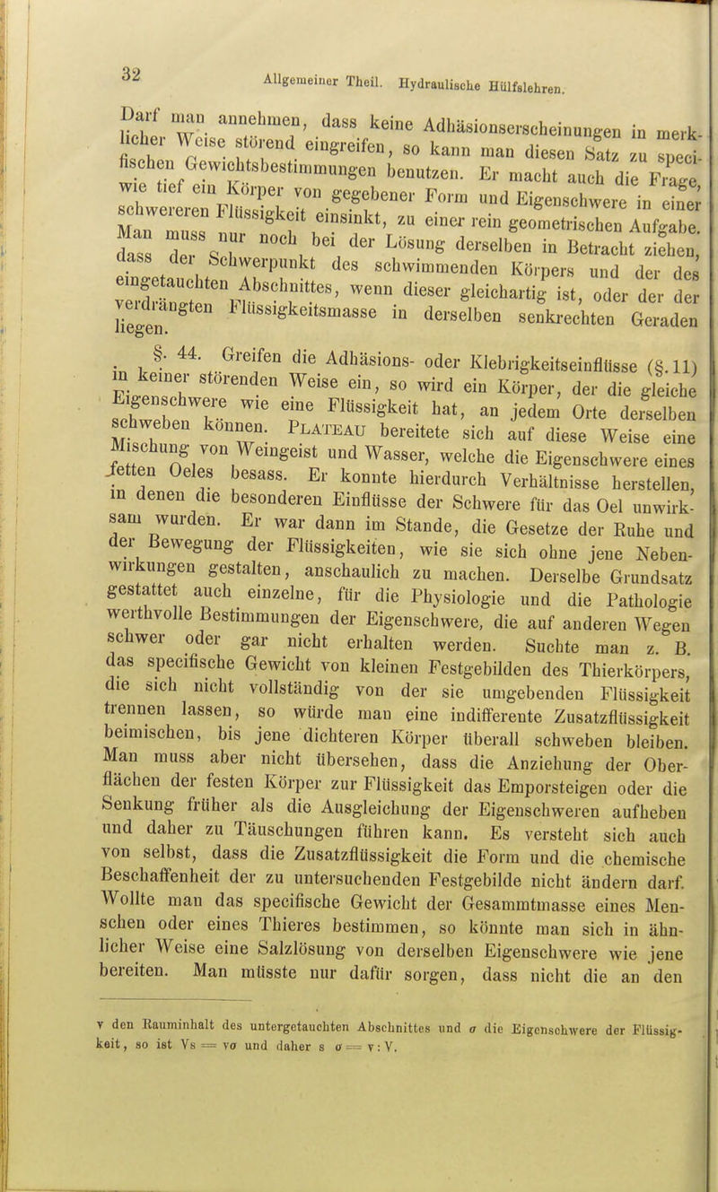 *s«»««r Thea. Hydr.uli,tl,e HOlf.lehren. Darf „,a„ auDehmen, dass keine Adhäsionsei-scheiuungen in merk hclie,. Wo,se stUrend eingreifen, so kann man diesen /at u Z^i fi oben Gew,chtsbesti„,n,„nge„ benutzen. Er macht auch die Frag ' w e fefem Korper von gegebener Form und Eigenschwere in schwereren Fiüsskkpit pinamirf • • ^^were in einer Man mn.« r!u! 7 f ^t, zu einei- rem geometrischen Aufgabe. dZ r% . , ^'^^ ^^^-«^'b^ ß^tracht ziehen, dass dei Schwerpunkt des schwimmenden Körpers und der des ^.f '''''' ^'l-^-^ig i«t, oder der Hegen ^««'^^^'t«^^««« derselben senkrechten Geraden §. 44 Greifen die Adhäsions- oder Kiebrigkeitseinflüsse (§.11) Ei^enfh ^^^ I^ö^-P-' die gleiche schTeben'kn T ^^^^^^^ ^^^^ «'^^ ^--^^en schweben können Plateau bereitete sich auf diese Weise eine M schung von Wemgeist und Wasser, welche die Eigenschwere eines ietten Oeles besass. Er konnte hierdurch Verhältnisse herstellen, in denen die besonderen Einflüsse der Schwere für das Oel unwirk- sam wurden. Er war dann im Stande, die Gesetze der Ruhe und der Bewegung der Flüssigkeiten, wie sie sich ohne jene Neben- wirkungen gestalten, anschaulich zu machen. Derselbe Grundsatz gestattet auch einzelne, für die Physiologie und die Pathologie werthvolle Bestimmungen der Eigenschwere, die auf anderen Wegen schwer oder gar nicht erhalten werden. Suchte man z. B das specifische Gewicht von kleinen Festgebilden des Thierkörpers, die sich nicht vollständig von der sie umgebenden Flüssigkeit trennen lassen, so würde man eine indifferente Zusatzflüssigkeit beimischen, bis jene dichteren Körper tiberall schweben bleiben. Man muss aber nicht übersehen, dass die Anziehung der Ober- flächen der festen Körper zur Flüssigkeit das Emporsteigen oder die Senkung früher als die Ausgleichung der Eigenschweren aufheben und daher zu Täuschungen führen kann. Es versteht sich auch von selbst, dass die Zusatzflüssigkeit die Form und die chemische Beschaffenheit der zu untersuchenden Festgebilde nicht ändern darf. Wollte man das specifische Gewicht der Gesammtmasse eines Men- schen oder eines Thieres bestimmen, so könnte man sich in ähn- licher Weise eine Salzlösung von derselben Eigenschwere wie jene bereiten. Man müsste nur dafür sorgen, dass nicht die an den T den Eauminhalt des untergetauchten Abschnittes und a die Eigenschwere der Pltissi keit, so ist Ys = vff und daher s ff = t : V.