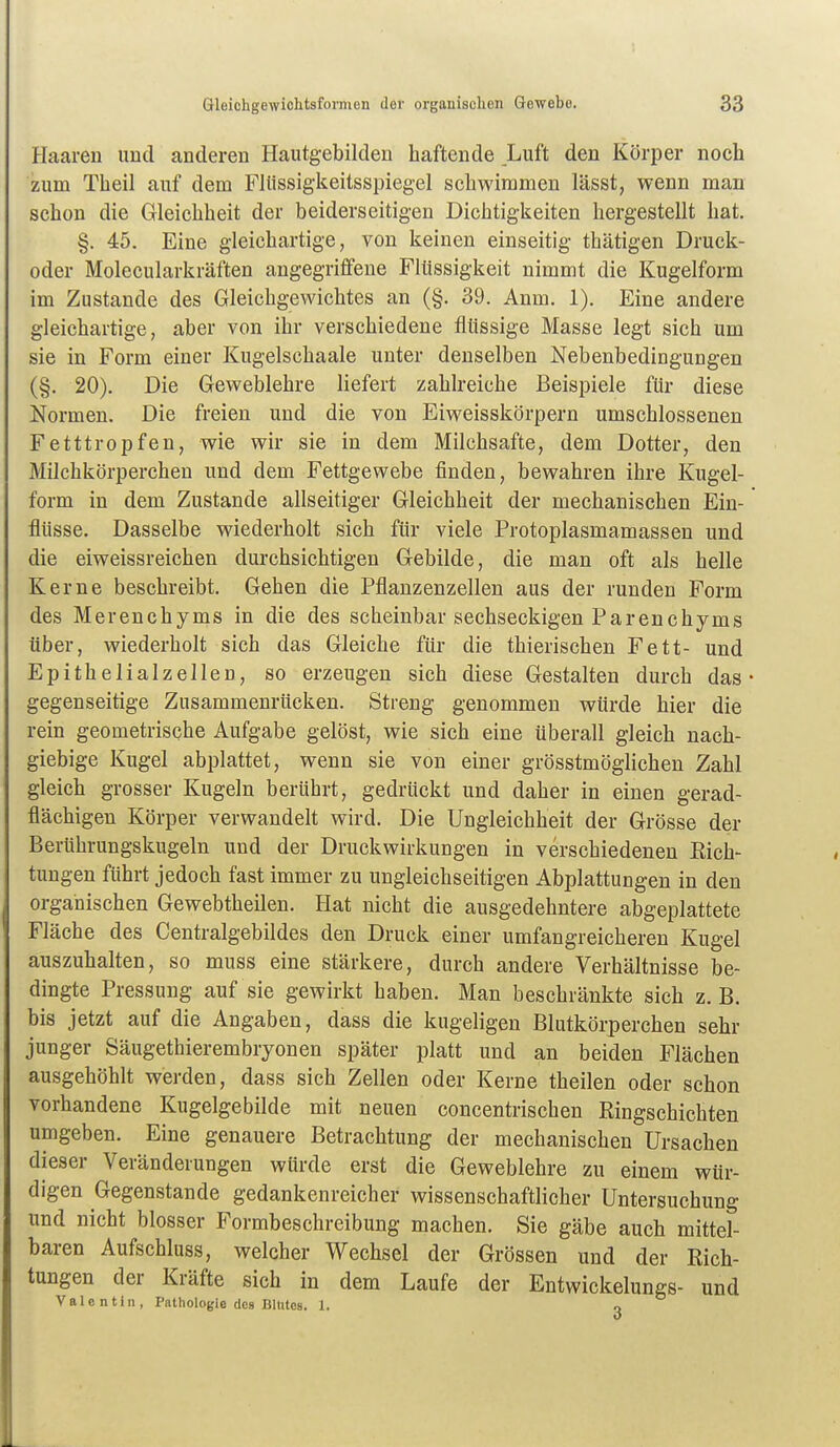 Haaren und anderen Hautgebilden haftende Luft den Körper noch zum Theil auf dem Fltissigkeitsspiegel schwimmen lässt, wenn man schon die Gleichheit der beiderseitigen Dichtigkeiten hergestellt hat. §. 45. Eine gleichartige, von keinen einseitig thätigen Druck- oder Molecularkräften angegriffene Flüssigkeit nimmt die Kugelform im Zustande des Gleichgewichtes an (§. 39. Anm. 1). Eine andere gleichartige, aber von ihr verschiedene flüssige Masse legt sich um sie in Form einer Kugelschaale unter denselben Nebenbedingungen (§. 20). Die Geweblehre liefert zahlreiche Beispiele für diese Normen. Die freien und die von Eiweisskörpern umschlossenen Fetttropfen, wie wir sie in dem Milchsafte, dem Dotter, den Milchkörperchen und dem Fettgewebe finden, bewahren ihre Kugel- form in dem Zustande allseitiger Gleichheit der mechanischen Ein- flüsse. Dasselbe wiederholt sich für viele Protoplasmamassen und die eiweissreichen durchsichtigen Gebilde, die man oft als helle Kerne beschreibt. Gehen die Pflanzenzellen aus der runden Form des Merencbyms in die des scheinbar sechseckigen Parenchyms über, wiederholt sich das Gleiche für die thierischen Fett- und Epithelialzellen, so erzeugen sich diese Gestalten durch das gegenseitige Znsammenrücken. Streng genommen würde hier die rein geometrische Aufgabe gelöst, wie sich eine überall gleich nach- giebige Kugel abplattet, wenn sie von einer grösstmöglichen Zahl gleich grosser Kugeln berührt, gedrückt und daher in einen gerad- flächigen Körper verwandelt wird. Die Ungleichheit der Grösse der Berührungskugeln und der Druckwirkungen in verschiedenen Rich- tungen führt jedoch fast immer zu ungleichseitigen Abplattungen in den organischen Gewebtheilen. Hat nicht die ausgedehntere abgeplattete Fläche des Centraigebildes den Druck einer umfangreicheren Kugel auszuhalten, so muss eine stärkere, durch andere Verhältnisse be- dingte Pressung auf sie gewirkt haben. Man beschränkte sich z. B. bis jetzt auf die Angaben, dass die kugeligen Blutkörperchen sehr junger Säugethierembryonen später platt und an beiden Flächen ausgehöhlt werden, dass sich Zellen oder Kerne theilen oder schon vorhandene Kugelgebilde mit neuen concentrischen Ringschichten umgeben. Eine genauere Betrachtung der mechanischen Ursachen dieser Veränderungen würde erst die Geweblehre zu einem wür- digen Gegenstande gedankenreicher wissenschaftlicher Untersuchung und nicht blosser Formbeschreibung machen. Sie gäbe auch mittel- baren Aufschluss, welcher Wechsel der Grössen und der Rich- tungen der Kräfte sich in dem Laufe der Entwickelungs- und Valentin, Pathologie des BiUtes. 1. o