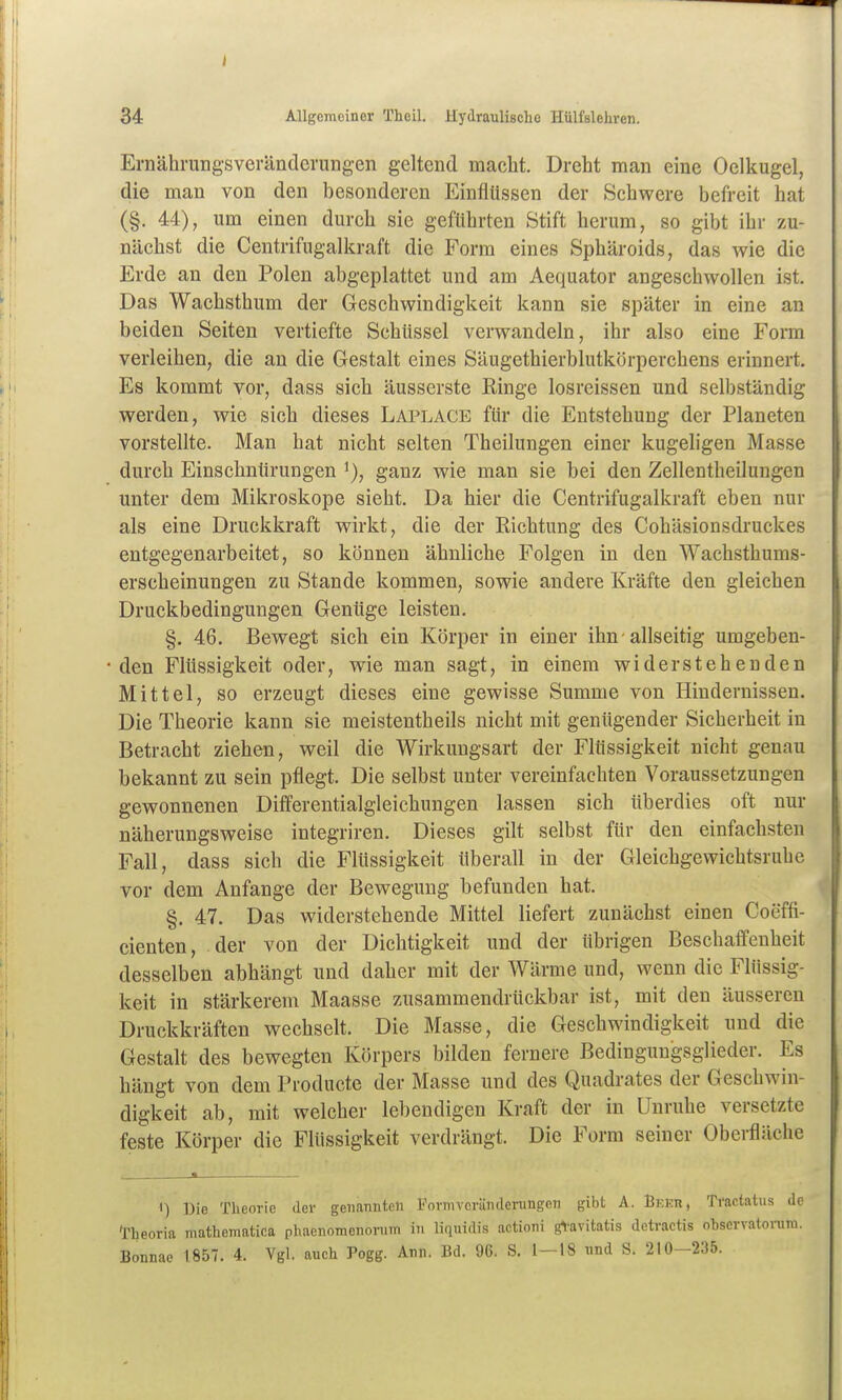 34 Allgemeiner Theil. Hydraulische Hülfsiehren. Ernährungsveränderungen geltend macht. Dreht man eine Oclkugel, die mau von den besonderen Einflüssen der Schwere befreit hat (§. 44), um einen durch sie geführten Stift herum, so gibt ihr zu- nächst die Centrifugallcraft die Form eines Sphäroids, das wie die Erde an den Polen abgeplattet und am Aequator angeschwollen ist. Das Wachsthum der Geschwindigkeit kann sie später in eine an beiden Seiten vertiefte Schüssel verwandeln, ihr also eine Form verleihen, die an die Gestalt eines Säugethierblutkörperchens erinnert. Es kommt vor, dass sich äusserste Ringe losreissen und selbständig werden, wie sich dieses Laplace für die Entstehung der Planeten vorstellte. Man hat nicht selten Theilungen einer kugeligen Masse durch Einschnürungen i), ganz wie man sie bei den Zellentheiluugen unter dem Mikroskope sieht. Da hier die Centrifugalkraft eben nur als eine Druckkraft wirkt, die der Richtung des Cohäsionsdruckes entgegenarbeitet, so können ähnliche Folgen in den Wachsthums- erscheinungen zu Stande kommen, sowie andere Kräfte den gleichen Druckbedingungen Genüge leisten. §. 46. Bewegt sich ein Körper in einer ihn allseitig umgeben- den Flüssigkeit oder, wie man sagt, in einem widerstehenden Mittel, so erzeugt dieses eine gewisse Summe von Hindernissen. Die Theorie kann sie meistentheils nicht mit genügender Sicherheit in Betracht ziehen, weil die Wirkungsart der Flüssigkeit nicht genau bekannt zu sein pflegt. Die selbst unter vereinfachten Voraussetzungen gewonnenen Differentialgleichungen lassen sich überdies oft nur näherungsweise integriren. Dieses gilt selbst für den einfachsten Fall, dass sich die Flüssigkeit überall in der Gleichgewichtsr übe vor dem Anfange der Bewegung befunden hat. §. 47. Das widerstehende Mittel liefert zunächst einen Coeffi- cienten, der von der Dichtigkeit und der übrigen Beschaffenheit desselben abhängt und daher mit der Wärme und, wenn die Flüssig- keit in stärkerem Maasse zusammendrückbar ist, mit den äusseren Druckkräften wechselt. Die Masse, die Geschwindigkeit und die Gestalt des bewegten Körpers bilden fernere Bedingungsglieder. Es hängt von dem Producte der Masse und des Quadrates der Geschwin- digkeit ab, mit welcher lebendigen Kraft der in Unruhe versetzte feste Körper die Flüssigkeit verdrängt. Die Form seiner Oberfläche 1) Die Theorie der genannten Fornivcränderungon gibt A. Bkkr, Tractatus de Theoria mathematica phaenoraenonim in liquidis actioni g^-avitatis detractis observatoruni. Bonnae 1857. 4. Vgl. auch Pogg. Ann. Bd. 96. S. 1—18 und S. 210—235.