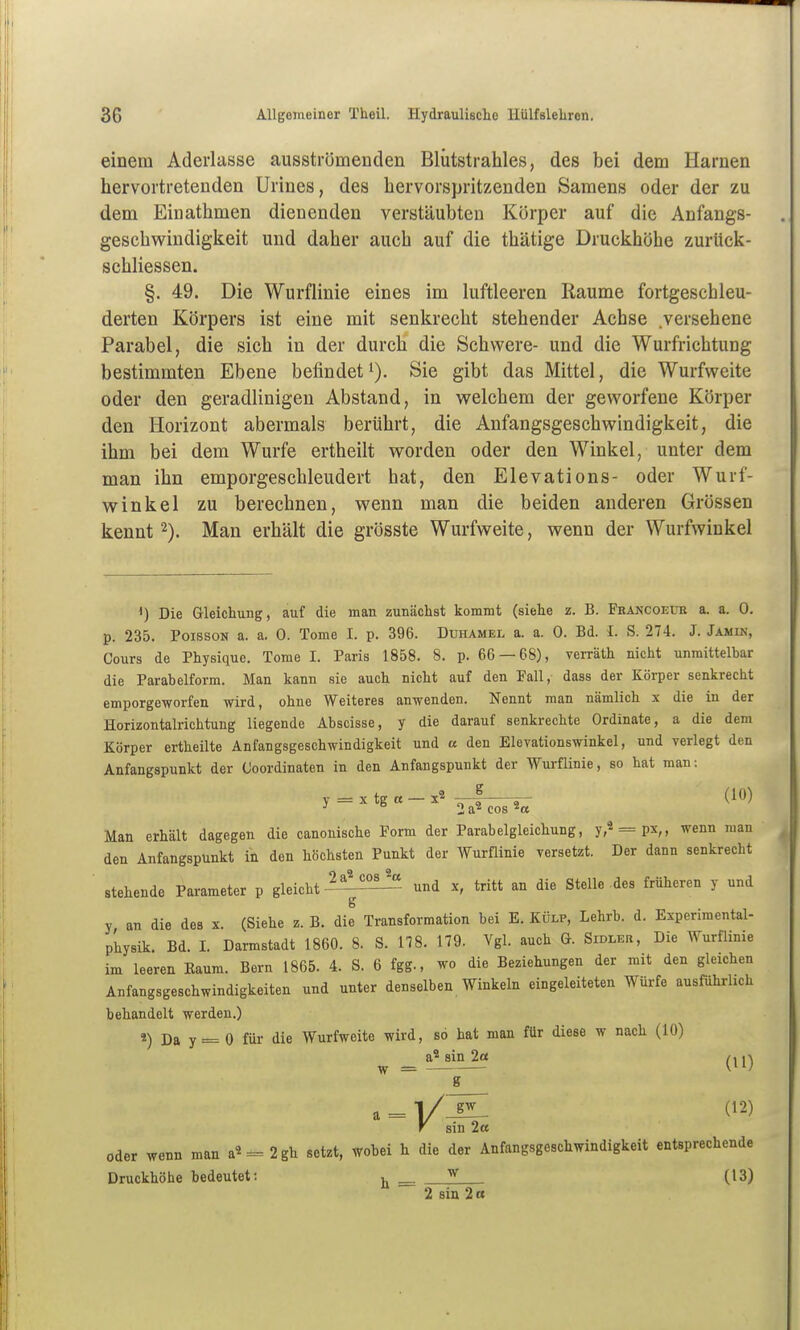 einem Aderlasse ausströmenden Bliitstrahles, des bei dem Harnen hervortretenden Urines, des hervorspritzenden Samens oder der zu dem Einathmen dienenden verstäubten Körper auf die Anfangs- geschwindiglteit und daher auch auf die thätige Druckhöhe zurück- schliessen. §. 49. Die Wurflinie eines im luftleeren Räume fortgeschleu- derten Körpers ist eine mit senkrecht stehender Achse versehene Parabel, die sich in der durch die Schwere- und die Wurfrichtung bestimmten Ebene befindeti). Sie gibt das Mittel, die Wurfweite oder den geradlinigen Abstand, in welchem der geworfene Körper den Horizont abermals berührt, die Anfangsgeschwindigkeit, die ihm bei dem Wurfe ertheilt worden oder den Winkel, unter dem man ihn emporgeschleudert hat, den Elevations- oder Wurf- winkel zu berechnen, wenn man die beiden anderen Grössen kennt 2). Man erhält die grösste Wurfweite, wenn der Wurfwinkel ^) Die Gleicliung, auf die man zunächst kommt (siehe z. B. Francoeue a. a. 0. p. 235. PoissoN a. a. 0. Tome I. p. 396. Duhamel a. a. 0. Bd. L S. 274. J. Jamin, Cours de Physique. Tome I. Paris 1858. 8. p. 66 — 68), verräth nicht unmittelbar die Parabelform. Man kann sie auch nicht auf den Fall, dass der Körper senkrecht emporgeworfen wird, ohne Weiteres anwenden. Nennt man nämlich x die in der Horizontalrichtung liegende Abscisse, y die darauf senkrechte Ordinate, a die dem Körper ertheilte Anfangsgeschwindigkeit und cc den Elevationswinkel, und verlegt den Anfangspunkt der Ooordinaten in den Anfangspunkt der Wurflinie, so hat man: y = xtg«-x2,p| (lü) ■' 2a^ cos Man erhält dagegen die canonische Form der Parabelgleichung, y,« = px,, wenn man den Anfangspunkt in den höchsten Punkt der Wurflinie versetzt. Der dann senkrecht stehende Parameter p gleicht-^^^^ und x, tritt an die Stelle .des früheren y und y an die des x. (Siehe z. B. die Transformation bei E. Külp, Lehrb. d. Experimental- physik. Bd. I. Darmstadt 1860. 8. S. 118. 179. Vgl. auch G. Sidler, Die Wurflinie im leeren Eaum. Bern 1865. 4. S. 6 fgg., wo die Beziehungen der mit den gleichen Anfangsgeschwindigkeiten und unter denselben Winkeln eingeleiteten Würfe ausführlich behandelt werden.) 4) Da y = 0 für die Wurfweite wird, so hat man für diese w nach (10) a^ sin 2ce ~ g gw (12) sin 2ce oder wenn man a^ = 2gh setzt, wobei h die der Anfangsgeschwindigkeit entsprechende Druckhöhe bedeutet: ^ (13) 2 siu 2 « T S