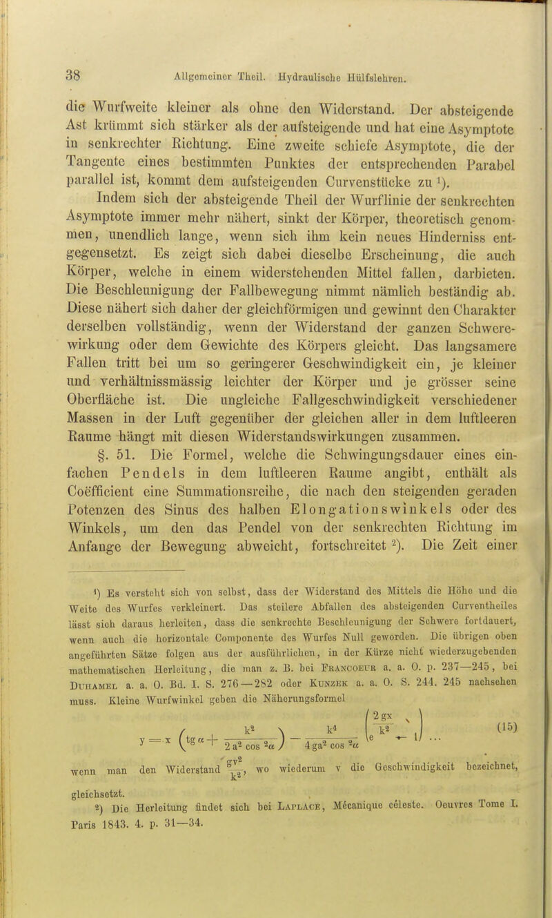 die Wurfweite kleiner als ohne den Widerstand. Der absteigende Ast krümmt sich stärker als der aufsteigende und hat eine Asymptote in senkrechter Richtung. Eine zweite schiefe Asymptote, die der Tangente eines bestimmten Punktes der entsprechenden Parabel parallel ist, kommt dem aufsteigenden Curvenstücke zu i). Indem sich der absteigende Theil der Wurf linie der senkrechten Asymptote immer mehr nähert, sinkt der Körper, theoretisch genom- men, unendlich lange, wenn sich ihm kein neues Hinderniss ent- gegensetzt. Es zeigt sich dabei dieselbe Erscheinung, die auch Körper, welche in einem widerstehenden Mittel fallen, darbieten. Die Beschleunigung der Fallbewegung nimmt nämlich beständig ab. Diese nähert sich daher der gleichförmigen und gewinnt den Charakter derselben vollständig, wenn der Widerstand der ganzen Öchwere- wirkung oder dem Gewichte des Körpers gleicht. Das langsamere Fallen tritt bei um so geringerer Geschwindigkeit ein, je kleiner und verhältnissmässig leichter der Körper und je grösser seine Oberfläche ist. Die ungleiche Fallgeschwindigkeit verschiedener Massen in der Luft gegenüber der gleichen aller in dem luftleeren Räume hängt mit diesen Widerstandswirkungen zusammen. §. 51. Die Formel, welche die Schwingungsdauer eines ein- fachen Pendels in dem luftleeren Räume angibt, enthält als Coefficient eine Summationsreihe, die nach den steigenden geraden Potenzen des Sinus des halben Elongationswinkels oder des Winkels, um den das Pendel von der senkrechten Richtung im Anfange der Bewegung abweicht, fortschreitet 2). Die Zeit einer 1) Es versteht sich von selbst, dass der Widerstand des Mittels die Höhe und die Weite des Wurfes verkleinert. Das steilere Abfallen des absteigenden Curventheiles lässt sich daraus herleiten, dass die senkrechte Beschleunigung der Schwere fortdauert, wenn auch die horizontale Componente des Wurfes Null geworden. Die übrigen oben angeführten Sätze folgen aus der ausführlichen, in der Kürze nicht wiederzugebenden mathematischen Herleitung, die man z. B. bei Francoeur a. a. 0. p. 237—245, bei Duhamel a. a. 0. Bd. I. S. 276 — 282 oder Kunzek a. a. 0. S. 244. 245 nachsehen muss. Kleine Wurfwinkel geben die Näherungsformel /2gx , \ / , k« \ k« k2 , (15) wenn man den Widerstand ^^''^ wiederum v die Geschwindigkeit bezeichnet, gleichsetzt. 2) Die Herleitung findet sich bei Laplace, Mecanique Celeste. Oeuvres Tome I. Paris 1843. 4. p. 31—34.