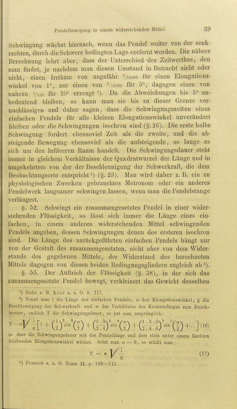 Schwingung wächst hiernach, wenn das Pendel weiter von der senli- rechten, durch die Schwere bedingten Lage entfernt worden. Die nähere Berechnung lehrt aber, dass der Unterschied des Zeitwerthes, den man findet, je nachdem man diesen Umstand in Betracht zieht oder nicht, einen Irrthum von ungefähr Vssooo für einen Elongations- wiukel von 1% nur einen von Vi^ooo für 5, dagegen einen von nahezu Vss« l*^ erzeugt i). Da die Abweichungen bis 5» un- bedeutend bleiben, so kann man sie bis zu dieser Grenze ver- nachlässigen und daher sagen, dass die Schwingungszeiten eines einfachen Pendels für alle kleinen Elongationswinkel unverändert bleiben oder die Schwingungen isochron sind (§. 26). Die erste halbe Schwingung fordert ebensoviel Zeit als die zweite, und die ab- steigende Bewegung ebensoviel als die aufsteigende, so lange es sich um den luftleeren Raum handelt. Die Schwingungsdauer steht immer in gleichem Verhältnisse der Quadratwurzel der Länge und in umgekehrtem von der der Beschleunigung der Schwerkraft, die dem Beobachtungsorte entspricht -) (§. 23). Man wird daher z. B, ein zu physiologischen Zwecken gebrauchtes Metronom oder ein anderes Pendelwerk langsamer schwingen .lassen, wenn man die Pendelstange verlängert. §. 52. Schwingt ein zusammengesetztes Pendel in einer wider- stehenden Flüssigkeit, so lässt sich immer die Länge eines ein- fachen, in einem anderen widerstehenden Mittel schwingenden Pendels angeben, dessen Schwingungen denen des ersteren isochron sind. Die Länge des zurückgeführten einfachen Pendels hängt nur von der Gestalt des zusammengesetzten, nicht aber von dem Wider- stande des gegebenen Mittels, der Widerstand des berechneten Mittels dagegen von diesen beiden Bedingungsgliedern zugleich ab 3). §. 53. Der Auftrieb der Flüssigkeit (§. 38), in der sich das zusammengesetzte Pendel bewegt, verkleinert das Gewicht desselben 0 Siehe z. B. Külp a. a. 0. S. 217. -) Nennt man 1 die 'Länge des einfachen Pendels, « den Elongationswinkel, g die Bescblennigung der Schwerkraft und n das Verhältniss des Kreisumfanges zum Durch- messer, endlich T die Schwingungsdauer, so hat man ursprünglich: +(^)'-'(O+(o)'-'(f)+-•(f)+-] so dass die Schwingungsdauer mit der Pendellänge und dem stets unter einem Eechten bleibenden Elongationswinkel wächst. Setzt man « = 0, so erhält man: T = n yL (17) 3) PoissoN a. a. 0. Tome 11. p. 108—111.