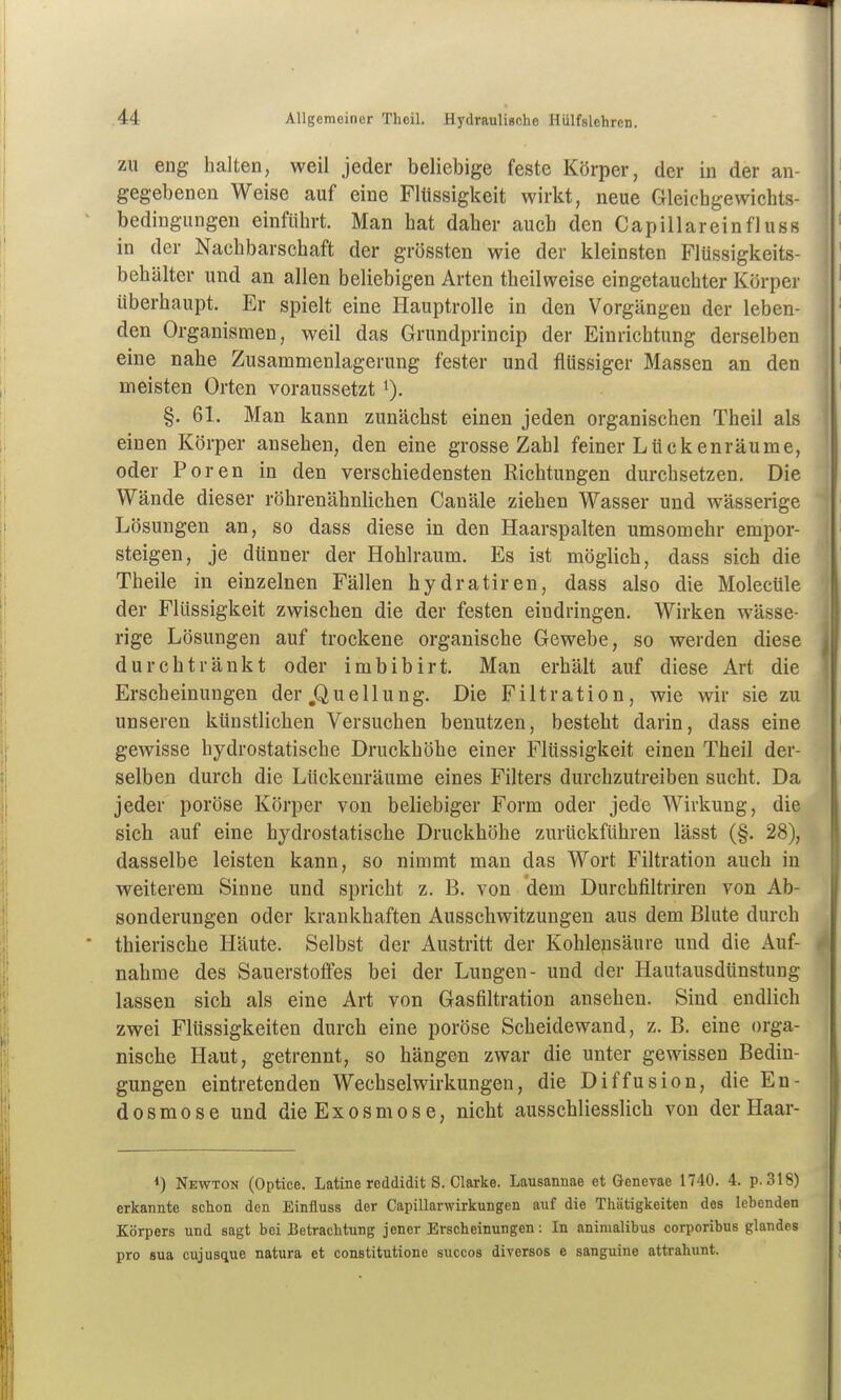ZU eng halten, weil jeder beliebige feste Körper, der in der an- gegebenen Weise auf eine Flüssigkeit wirkt, neue Gleicbgewichts- bedingungen einführt. Man hat daher auch den Capill arein fl uss in der Nachbarschaft der grössten wie der kleinsten Flüssigkeits- behälter und an allen beliebigen Arten theilweise eingetauchter Körper überhaupt. Er spielt eine Hauptrolle in den Vorgängen der leben- den Organismen, weil das Grundprincip der Einrichtung derselben eine nahe Zusammenlagerung fester und flüssiger Massen an den meisten Orten voraussetzt i). §. 61. Man kann zunächst einen jeden organischen Theil als einen Körper ansehen, den eine grosse Zahl feiner Lückenräume, oder Poren in den verschiedensten Richtungen durchsetzen. Die Wände dieser röhrenähnlichen Canäle ziehen Wasser und wässerige Lösungen an, so dass diese in den Haarspalten umsomehr empor- steigen, je dünner der Hohlraum. Es ist möglich, dass sich die Theile in einzelnen Fällen hydratiren, dass also die Molecüle der Flüssigkeit zwischen die der festen eindringen. Wirken wässe- rige Lösungen auf trockene organische Gewebe, so werden diese durchtränkt oder imbibirt. Man erhält auf diese Art die Erscheinungen der jQuellung. Die Filtration, wie wir sie zu unseren künstlichen Versuchen benutzen, besteht darin, dass eine gewisse hydrostatische Druckhöhe einer Flüssigkeit einen Theil der- selben durch die Lückenräume eines Filters durchzutreiben sucht. Da jeder poröse Körper von beliebiger Form oder jede Wirkung, die sich auf eine hydrostatische Druckhöhe zurückführen lässt (§. 28), dasselbe leisten kann, so nimmt man das Wort Filtration auch in weiterem Sinne und spricht z. B. von dem Durchfiltriren von Ab- sonderungen oder krankhaften Ausschwitzungen aus dem Blute durch thierische Häute. Selbst der Austritt der Kohlensäure und die Auf- nahme des Sauerstoffes bei der Lungen- und der Hautausdtinstung lassen sich als eine Art von Gasfiltration ansehen. Sind endlich zwei Flüssigkeiten durch eine poröse Scheidewand, z. B. eine orga- nische Haut, getrennt, so hängen zwar die unter gewissen Bedin- gungen eintretenden Wechselwirkungen, die Diffusion, die Eu- dosmose und dieExosmose, nicht ausschliesslich von der Haar- *) Newton (Optice. Latine reddidit S. Clarke. Lausannae et G-enevae 1740. 4. p. 318) erkannte schon den Einfluss der Capillarwirkungen auf die Thätigkeiten des lebenden Körpers und sagt bei Betrachtung jener Erscheinungen: In animalibus corporibus glandes pro sua cujusque natura et constitutione succos diverses e sanguine attrahunt.