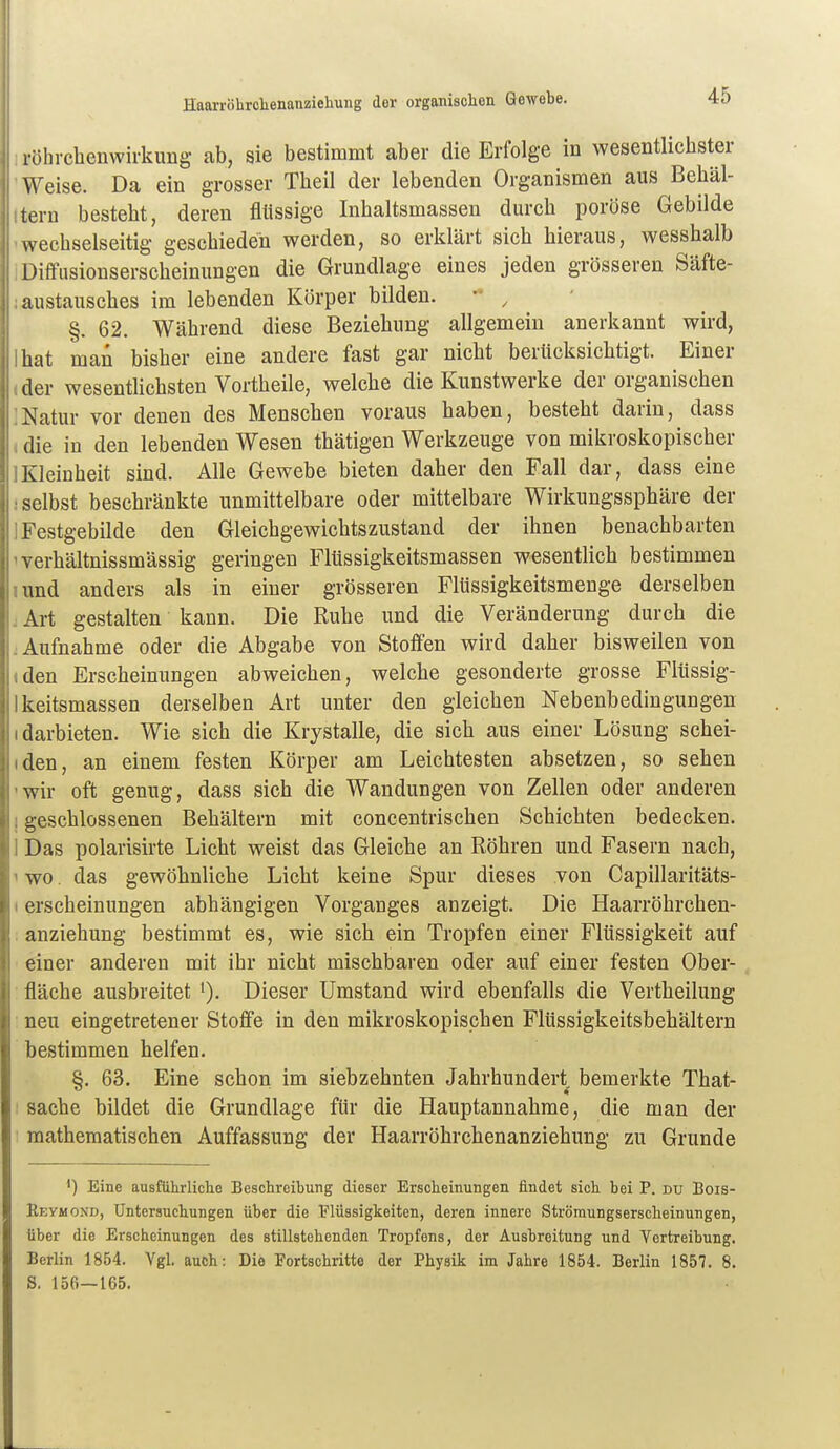 HaarrÖhrclienanzieliung der organischen Gewebe. :röhrcbenwirkung ab, sie bestimmt aber die Erfolge in wesentlicbster 'Weise. Da ein grosser Tbeil der lebenden Organismen aus Behäl- Itern bestebt, deren flüssige Inbaltsmassen durcb poröse Gebilde • wechselseitig geschieden werden, so erklärt sich hieraus, wesshalb IDiflfusionserscheinungen die Grundlage eines jeden grösseren Säfte- jaustausches im lebenden Körper bilden.  , §. 62. Während diese Beziehung allgemein anerkannt wird, Ihat man bisher eine andere fast gar nicht berücksichtigt. Einer ider wesentlichsten Vortheile, welche die Kunstwerke der organischen ]Natur vor denen des Menschen voraus haben, besteht darin, dass , die in den lebenden Wesen thätigen Werkzeuge von mikroskopischer 1 Kleinheit sind. Alle Gewebe bieten daher den Fall dar, dass eine ! selbst beschränkte unmittelbare oder mittelbare Wirkungssphäre der ] Festgebilde den Gleichgewichtszustand der ihnen benachbarten 'verhältnissmässig geringen Flüssigkeitsmassen wesentlich bestimmen lund anders als in einer grösseren Flüssigkeitsmenge derselben . Art gestalten kann. Die Ruhe und die Veränderung durch die Aufnahme oder die Abgabe von Stoffen wird daher bisweilen von • den Erscheinungen abweichen, welche gesonderte grosse Flüssig- Ikeitsmassen derselben Art unter den gleichen Nebenbediugungen idarbieten. Wie sich die Krystalle, die sich aus einer Lösung schei- iden, an einem festen Körper am Leichtesten absetzen, so sehen 'Wir oft genug, dass sich die Wandungen von Zellen oder anderen I geschlossenen Behältern mit concentrischen Schichten bedecken. 1 Das polarisirte Licht weist das Gleiche an Röhren und Fasern nach, ' wo. das gewöhnliche Licht keine Spur dieses von Capillaritäts- (erscheinungen abhängigen Vorganges anzeigt. Die Haarröhrchen- : anziehung bestimmt es, wie sich ein Tropfen einer Flüssigkeit auf einer anderen mit ihr nicht mischbaren oder auf einer festen Ober- • fläche ausbreitet i). Dieser Umstand wird ebenfalls die Vertheilung : neu eingetretener Stoffe in den mikroskopischen Flüssigkeitsbehältern bestimmen helfen. §. 63. Eine schon im siebzehnten Jahrhundert bemerkte That- sache bildet die Grundlage für die Hauptannahme, die man der mathematischen Auffassung der Haarröhrchenanziehung zu Grunde 1) Eine ausführliche Beschreibung dieser Erscheinungen findet sich bei P. du Bois- Reymond, Untersuchungen über die Flüssigkeiten, deren innere Strömungserscheinungen, über die Erscheinungen des stillstehenden Tropfens, der Ausbreitung und Vertreibung. Berlin 1864. Vgl. auch: Die Portschritte der Physik im Jahre 1854. Berlin 1857. 8. S. 156—165.