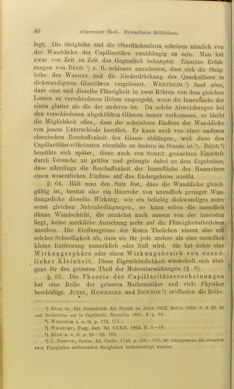 legt. Die Steighöhe und die Oberflächenform, scheinen nämlich von der Wanddicke der Capillarröhre unabhängig zu sein. Man hat i zwar von Zeit zu Zeit das Gegentheil behauptet. Einzelne Erfah- ' rangen von Bede z. B. schienen anzudeuten, dass sich die Steig- ' höhe des Wassers und die NiederdrUckung des Quecksilbers in dickv^randigeren Glasröbi-en vergrössert, Werthebi 2) fand aber, dass eine und dieselbe Flüssigkeit in zwei Röhren von dem gleichen Lumen zu verschiedenen Höhen emporgeht, wenn die Innenfläche der einen glatter als die der anderen ist. Da solche Abweichungen bei den verschiedenen abgekühlten Gläsern immer vorkommen, so bleibt die Möglichkeit offen, dass der scheinbare Einfluss der Wanddicke von jenem Unterschiede herrührt. Er kann auch von einer anderen chemischen Beschaffenheit- des Glases abhängen, weil diese den Capillaritätscoefficienten ebenfalls zu ändern im Stande ist Bede ^) bemühte sich später, diese auch von Soret gemachten Einwürfe durch Versuche zu prüfen und gelangte dabei zu dem Ergebnisse, dass allerdings die Beschaffenheit der Innenfläche des Haarrohres einen wesentlichen Einfluss auf das Endergebniss ausübt. §. 64. Hält man den Satz fest, dass die Wanddicke gleich- gültig ist, besitzt also ein Haarrohr von unendlich geringer Wan- dungsdicke dieselbe Wirkung, wie ein beliebig dickwandiges unter sonst gleichen Nebenbedingungen, so kann schon die unendlich dünne Wandschicht, die zunächst nach aussen von der innersten liegt, keine merkliche Anziehung mehr auf die Flüssigkeitstheilchen ausüben. Die Einflussgrösse der festen Theilchen nimmt also mit solcher Schnelligkeit ab, dass sie für jede andere als eine unendlich kleine Entfernung unmerklich oder Null wird. Sie hat daher eine Wirkungssphäre oder einen Wirkungsbezirk von unend- licher Kleinheit. Diese Eiaenthümlichkeit wiederholt sich übri- gens für den grössten Theil der Molecularwirkungen (§. 9). §. 65. Die Theorie der Capillaritätserscheinungen hat eine Reihe der grössten Mathematiker und viele Physiker beschäftigt. JußiN, Hawi^sbee und Newton-') eröffneten die Reihe. BiDE in: Die Fortschritte der Physik im Jahre 1852. Berlin 1855. 8. S. 25. 2fi und Recherches sur la Capillarite. Bruxelles 1861. 4. p. 80. 2) Wertheim a. a. 0. p. 172. 173. 3) Wii-iiELMY, Togg. Ann. Bd. CXXII. 1864. S. 1 — 18. 4) Bf:DE a. a. 0. p. 81—93. 165, ■') I. Newton, Optice. Ed. Clarke. 1740. p. 316-;tll), wo vorzugsweise die zwischen zwei Planplattcn auftretenden Steighöhen hcrücksichtigt werden.