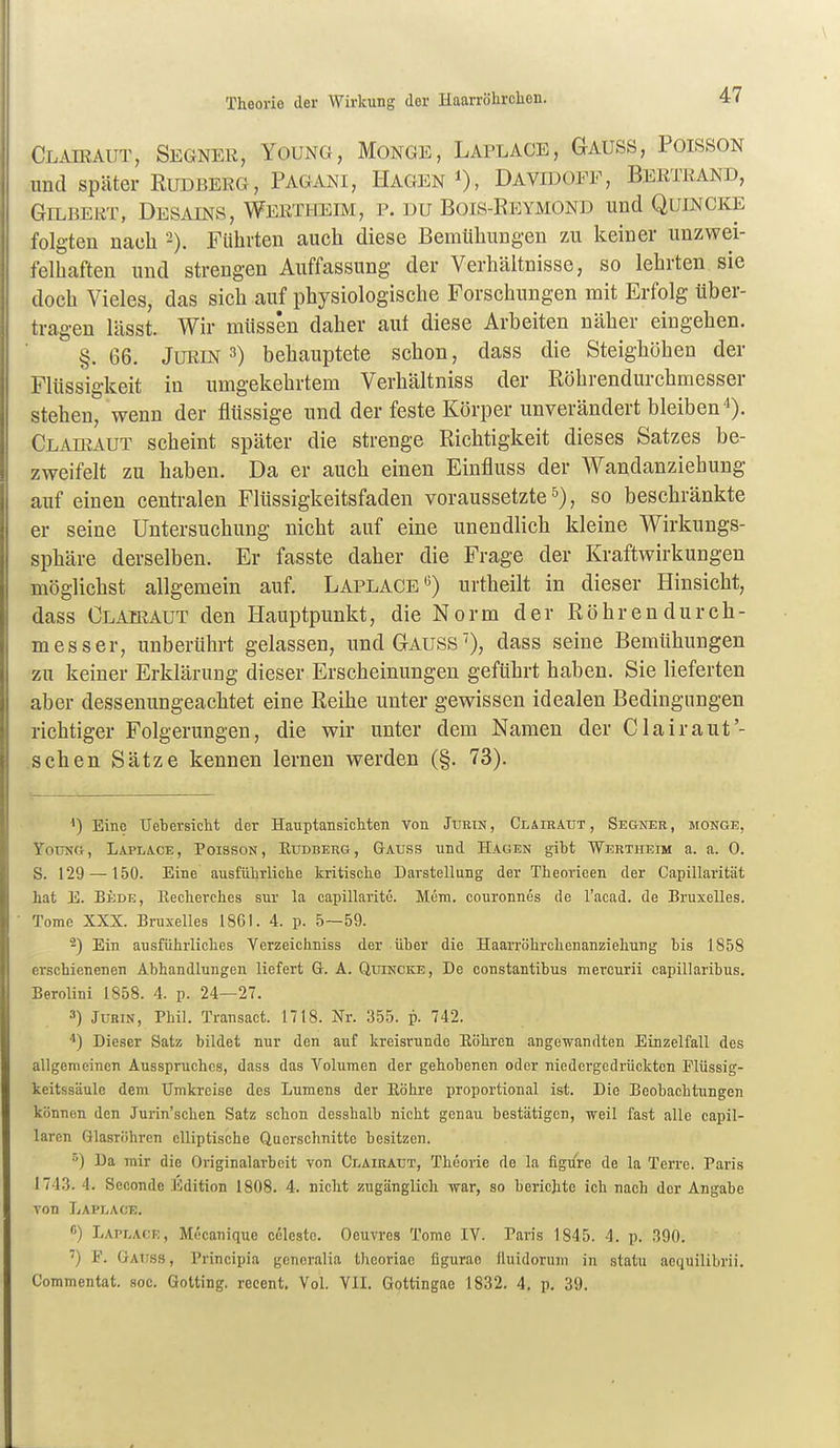 Theorie der Wirkung der Haarröhrchen. Clairaut, Segner, Young, Monge, Laplace, Gauss, Poisson und später Budberg, Pagani, Hagen Davidoff, Bertrand, Gilbert, Desains, Wertheim, p. du Bois-Eeymond und Quincke folgten nach -). Führten auch diese Bemühungen zu keiner unzwei- felhaften und strengen Auffassung der Verhältnisse, so lehrten sie doch Vieles, das sich auf physiologische Forschungen mit Erfolg über- tragen lässt. Wir müssen daher aut diese Arbeiten näher eingehen. §. 66. JURIN 3) behauptete schon, dass die Steighöhen der Flüssigkeit in umgekehrtem Verhältniss der Röhrendurchmesser stehen, wenn der flüssige und der feste Körper unverändert bleiben i). Clairaut scheint später die strenge Richtigkeit dieses Satzes be- zweifelt zu haben. Da er auch einen Einfluss der Wandanziehung auf einen centralen Fltissigkeitsfaden voraussetzte 5), so beschränkte er seine Untersuchung nicht auf eine unendlich kleine Wirkungs- sphäre derselben. Er fasste daher die Frage der Kraftwirkungen möglichst allgemein auf. Laplace •5) urtheilt in dieser Hinsicht, dass Clairaut den Hauptpunkt, die Norm der Röhrendurch- messer, unberührt gelassen, und Gauss'), dass seine Bemühungen zu keiner Erklärung dieser Erscheinungen geführt haben. Sie lieferten aber dessenungeachtet eine Reihe unter gewissen idealen Bedingungen richtiger Folgerungen, die wir unter dem Namen der Clairauf- sehen Sätze kennen lernen werden (§. 73). Eine TJehersicht der Hauptansichten von Jtjrin, Clairaut, Segner, monge, Young, Laplace, Poisson, Eudberg, Gauss und Hagen gibt Wertheim a. a. 0. S. 129 —150. Eine ausführliche kritische Darstellung der Theoricen der Capillarität hat E. Bede, Recherches sur la capillaritc. Mem. couronnes de l'acad. de Bruxelles. Tome XXX. Bruxelles 1861. 4. p. 5—59. 2) Ein ausführliches Yerzeichniss der über die Haarröhrchenanziehung bis 1858 erschienenen Abhandlungen liefert Gt. A. Quincke, De constantibus mercurii capillaribus. Berolini 1858. 4. p. 24—27. 3) JuRiN, Phil. Transact. 1718. Nr. 355. p. 742. Dieser Satz bildet nur den auf kreisrunde Eöhren angewandten Einzelfall des allgemeinen Ausspruches, dass das Volumen der gehobenen oder niedergedrückten Flüssig- keitssäule dem Umkreise des Lumens der Eöhre proportional ist. Die Beobachtungen können den Jurin'schen Satz schon desshalb nicht genau bestätigen, weil fast alle capil- laren Glasröhren elliptische Querschnitte besitzen. ) Da mir die Originalarbeit von Clairaut, Theorie de la figure de la Terre. Paris 174.3. 4. Seconde Edition 1808. 4. nicht zugänglich war, so berichte ich nach der Angabe von Laplace. ß) Laplacr, Mecanique Celeste. Oeuvres Tome IV. Paris 1845. 4. p. 390. ') F. Gauss , Principia gcncralia theoriae figurao üuidorum in statu aequilibrii, Coramentat. soc. Gotting, reeent. Vol. VII. Gottingae 1832. 4. p. 39.