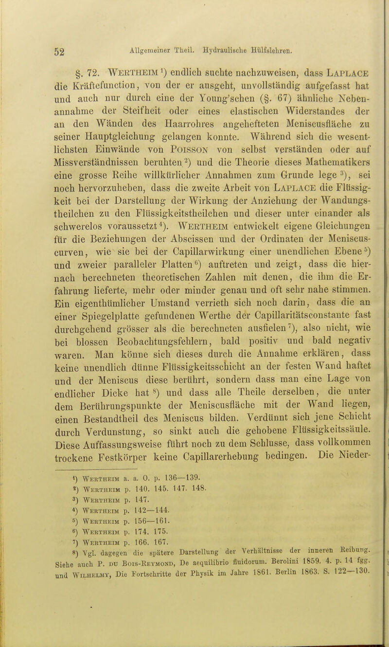 §. 72. Werti-ieim 1) endlich suchte nachzuweisen, dass Laplace die Kväftelunction, von der er ausgeht, unvollständig aufgefasst hat und auch nur durch eine der Young'schen (§. 67) ähnliche Neben- annahme der Steifheit oder eines elastischen Widerstandes der an den Wänden des Haarrohres angehefteten Meniscusfläche zu seiner Hauptgleichung gelangen konnte. Während sich die wesent- lichsten Einwände von PoissoN von selbst verständen oder auf Missverständnissen beruhten ^) und die Theorie dieses Mathematikers eine grosse Reihe willkürlicher Annahmen zum Grunde lege sei noch hervorzuheben, dass die zweite Arbeit von Laplace die Flüssig- keit bei der Darstellung der Wirkung der Anziehung der Wandungs- theilchen zu den Flüssigkeitstheilchen und dieser unter einander als schwerelos voraussetztWertheim entwickelt eigene Gleichungen für die Beziehungen der Abscissen und der Ordinaten der Meniscus- curven, wie sie bei der Capillarwirkung einer unendlichen Ebene ^) und zweier paralleler Platten) auftreten und zeigt, dass die hier- nach berechneten theoretischen Zahlen mit denen, die ihm die Er- fahrung lieferte, mehr oder minder genau und oft sehr nahe stimmen. Ein eigenthümlicher Umstand verrieth sich noch darin, dass die an einer Spiegelplatte gefundenen Werthe der Capillaritätsconstante fast durchgehend grösser als die berechneten ausfielen''), also nicht, wie bei blossen Beobachtungsfehlern, bald positiv und bald negativ waren. Man könne sich dieses durch die Annahme erklären, dass keine unendlich dünne Flüssigkeitsschicht an der festen Wand haftet und der Meniscus diese berührt, sondern dass man eine Lage von endlicher Dicke hat») und dass alle Theile derselben, die unter dem Berührungspunkte der Meniscusfläche mit der Wand liegen, einen Bestandtheil des Meniscus bilden. Verdünnt sich jene Schicht durch Verdunstung, so sinkt auch die gehobene Flüssigkeitssäule. Diese Auffassungsweise führt noch zu dem Schlüsse, dass vollkommen trockene Festkörper keine Capillarerhebung bedingen. Die Nieder- 1) Weutheim a. a. 0. p. 136—139. «) Wehtheim p. 140. 145. 147. 148. 3) Wektheim p. 147. 4) Wertheim p. 142—144. 5) Wertheim p. 156—161. 6) Wertheim p. 174. 175. ') Wertheim p. 166. 167. 8) Vgl. dagegen die spätere Darstellung der Verhältnisse der inneren Reibung. Siehe auch P. du Bois-Reymond, De aequilibrio fluidorum. Berolini 1859. 4. p. 14 fgg. und WiLHELMY, Die Fortschritte der Physik im Jahre 1861. Berlin 1863. S. 122—130.