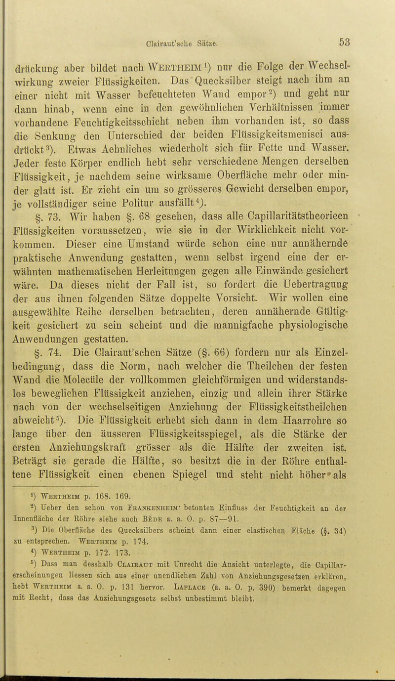 driickung aber bildet nach Wertheim ') nur die Folge der Wechsel- wirkung- zweier Flüssigkeiten. Das Quecksilber steigt nach ihm an einer nicht mit Wasser befeuchteten Wand empor 2) und geht nur dann hinab, wenn eine in den gewöhnlichen Verhältnissen ;immer vorhandene Feuchtigkeitsschicht neben ihm vorhanden ist, so dass die Senkung den Unterschied der beiden Fltissigkeitsmenisci aus- drückt 3). Etwas Aehnliches wiederholt sich für Fette und Wasser. Jeder feste Körper endlich hebt sehr verschiedene Mengen derselben Flüssigkeit, je nachdem seine wirksame Oberfläche mehr oder min- der glatt ist. Er zieht ein um so grösseres Gewicht derselben empor, je vollständiger seine Politur ausfällt §. 73. Wir haben §. 68 gesehen, dass alle Capillaritätstheorieen Flüssigkeiten voraussetzen, wie sie in der Wirklichkeit nicht vor- kommen. Dieser eine Umstand würde schon eine nur annäherndö praktische Anwendung gestatten, wenn selbst irgend eine der er- wähnten mathematischen Herleitungen gegen alle Einwände gesichert wäre. Da dieses nicht der Fall ist, so fordert die Uebertragung der aus ihnen folgenden Sätze doppelte Vorsicht. Wir wollen eine ausgewählte Reihe derselben betrachten, deren annähernde Gültig- keit gesichert zu sein scheint und die mannigfache physiologische Anwendungen gestatten. §. 74. Die Clairaut'schen Sätze (§. 66) fordern nur als Einzel- bedingung, dass die Norm, nach welcher die Theilcheu der festen Wand die Molecüle der vollkommen gleichförmigen und widerstands- los beweglichen Flüssigkeit anziehen, einzig und allein ihrer Stärke nach von der wechselseitigen Anziehung der Flüssigkeitstheilchen abweicht^). Die Flüssigkeit erhebt sich dann in dem Haarrohre so lange über den äusseren Flüssigkeitsspiegel, als die Stärke der ersten Anziehungskraft grösser als die Hälfte der zweiten ist. Beträgt sie gerade die Hälfte, so besitzt die in der Röhre enthal- tene Flüssigkeit einen ebenen Spiegel und steht nicht höher* als 1) Weetheim p. 168. 169. 2) Ueber den schon von Fkankenheim betonten Einfluss der Feuchtigkeit an der Innenfläche der Eöhre siehe auch Bede a. a. 0. p. 87—91. •'•) Die Oberfläche des Quecksilbers scheint dann einer elastischen Fläche (§. 34) zu entsprechen. Wertheim p. 174. 4) Wertheim p. 172. 173. ^) Dass man desshalb Claieaut mit Unrecht die Ansicht unterlegte, die Capillar- erscheinungen liessen sich aus einer unendlichen Zahl von Anziehungsgesetzen erklären, hebt Wertheim a. a. 0. p. 131 hervor. Laplace (a. a. 0. p. 390) bemerkt dagegen mit Eecht, dass das Anziehungsgesetz selbst unbestimmt bleibt.