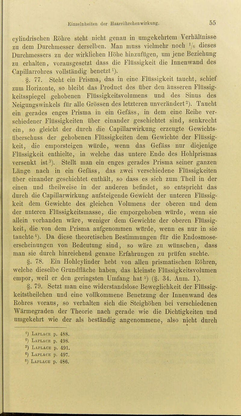 cyliüdiisclien Röhre steht uicht genau in umgekehrtem Verhältnisse zu dem Durchmesser derselben. Man muss vielmehr noch '/« dieses Durchmessers zu der wirklichen Höhe hinzufügen, um jene Beziehung zu erhalten, vorausgesetzt dass die Flüssigkeit die Innenwand des Capillarrohres vollständig benetzt i). . §. 77. Steht ein Prisma, das in eine Flüssigkeit taucht, schief zum Horizonte, so bleibt das Product des über den äusseren Flüssig- keitsspiegel gehobenen Flüssigkeitsvolumens und des Sinus des Neigungswinkels für alle Grössen des letzteren unverändert 2). Taucht ein gerades enges Prisma in ein Gefäss, in dem eine Reihe ver- schiedener Flüssigkeiten über einander geschichtet sind, senkrecht ein, so gleicht der durch die Capillarwirkung erzeugte Gewichts- überschuss der gehobenen Flüssigkeiten dem Gewichte der Flüssig- keit, die emporsteigen würde, wenn das Gefäss nur diejenige Flüssigkeit enthielte, in welche das untere Ende des Hohlprismas versenkt ist^). Stellt man ein enges gerades Prisma seiner ganzen Länge nach in ein Gefäss, das zwei verschiedene Flüssigkeiten über einander geschichtet enthält, so dass es sich zum Theil in der einen und theilweise in der anderen befindet, so entspricht das durch die Capillarwirkung aufsteigende Gewicht der unteren Flüssig- keit dem Gewichte des gleichen Volumens der oberen und dem der unteren Flüssigkeitsmasse, die emporgehoben würde, wenn sie allein vorhanden wäre, weniger dem Gewichte der oberen Flüssig- keit, die von dem Prisma aufgenommen würde, wenn es nur in sie tauchte ^). Da diese theoretischen Bestimmungen für die Endosmose- erscheinungen von Bedeutung sind, so wäre zu wünschen, dass man sie durch hinreichend genaue Erfahrungen zu prüfen suchte. §. 78. Ein Hohlcylinder hebt von allen prismatischen Röhren, welche dieselbe Grundfläche haben, das kleinste Flüssigkeitsvolumen empor, weil er den geringsten Umfang hat ^) (§. 34. Anm. 1). §. 79. Setzt man eine widerstandslose Beweglichkeit der Flüssig- keitstheilchen und eine vollkommene Benetzung der Innenwand des Rohres voraus, so verhalten sich die Steighöhen bei verschiedenen Wärmegraden der Theorie nach gerade wie die Dichtigkeiten und umgekehrt wie der als beständig angenommene, also nicht durch ') Laplace p. 488. 2) Laplace p. 498. 3) Laplace p. 491. 4) Laplace p. 497.