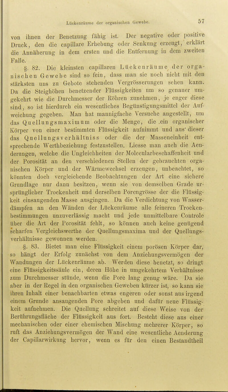 Lückenräunie der organischen Gewebe. von ihnen der Benetzung fähig ist. Der negative oder positive Druck, den die capillare Erhebung oder Senkung erzeugt,'erklärt die Annäherung in dem ersten und die Entfernung in dem zweiten Falle. §. 82. Die kleinsten capillaren Lückenräume der orga- nischen Gewebe sind so fein, dass man sie noch nicht mit den stärksten uns zu Gebote stehenden Vergr()sserungen sehen kann. Da die Steighöhen benetzender Flüssigkeiten um so genauer um- gekehrt wie die Durchmesser der Röhren zunehmen, je enger diese sind, so ist hierdurch ein wesentliches Begünstigungsmittel der Auf- weichung gegeben. Man hat mannigfaclie Versuche augestellt, um das Quellungsmaximum oder die Menge, die .ein organischer Körper von einer bestimmten Flüssigkeit aufnimmt und aus* dieser das Quellungsverhältniss oder die der Masseneinheit ent- sprechende Werthbeziehung festzustellen. Liesse man auch die Aen- deruDgen, welche die Ungleichheiten der Molecularbeschaffenbeit und der Porosität an den verschiedenen Stellen der gebrauchten orga- nischen Körper und der Wärmewechsel erzeugen, unbeachtet, so könnten doch vergleichende Beobachtungen der Art eine sichere Grundlage nur dann besitzen, wenn sie von demselben Grade ur- sprünglicher Trockenheit und derselben Porengrösse der die Flüssig- keit einsaugenden Masse ausgingen. Da die Verdichtung von Wasser- dämpfen an den Wänden der Lückenräume alle feineren Trocken- bestimmungen unzuverlässig macht und jede unmittelbare Controle über die Art der Porosität fehlt, so können auch keine genügend scharfen Vergleichswerthe der Quellungsmaxima und der Quellungs- verhältnisse gewonnen werden. §. 83. Bietet man eine Flüssigkeit einem porösen Körper dar, so hängt der Erfolg zunächst von dem Anziehungsvermögen der Wandungen der Lückenräume ab. Werden diese benetzt, so dringt eine Flüssigkeitssäule ein, deren Höhe in umgekehrtem Verhältnisse zum Durchmesser stünde, wenn die Pore lang genug wäre. Da sie aber in der Regel in den organischen Geweben kürzer ist, so kann sie ihren Inhalt einer benachbarten etwas engeren oder sonst aus irgend einem Grunde ansaugenden Pore abgeben und dafür neue Flüssig- keit aufnehmen. Die Quellung schreitet auf diese Weise von der Berührungsfläche der Flüssigkeit aus fort. Besteht diese aus einer mechanischen oder einer chemischen Mischung mehrerer Körper, so ruft das Anziehungsvermögen der Wand eine wesentliche Aenderung der Capillarwirkung hervor, wenn es für den einen Bestandtheil