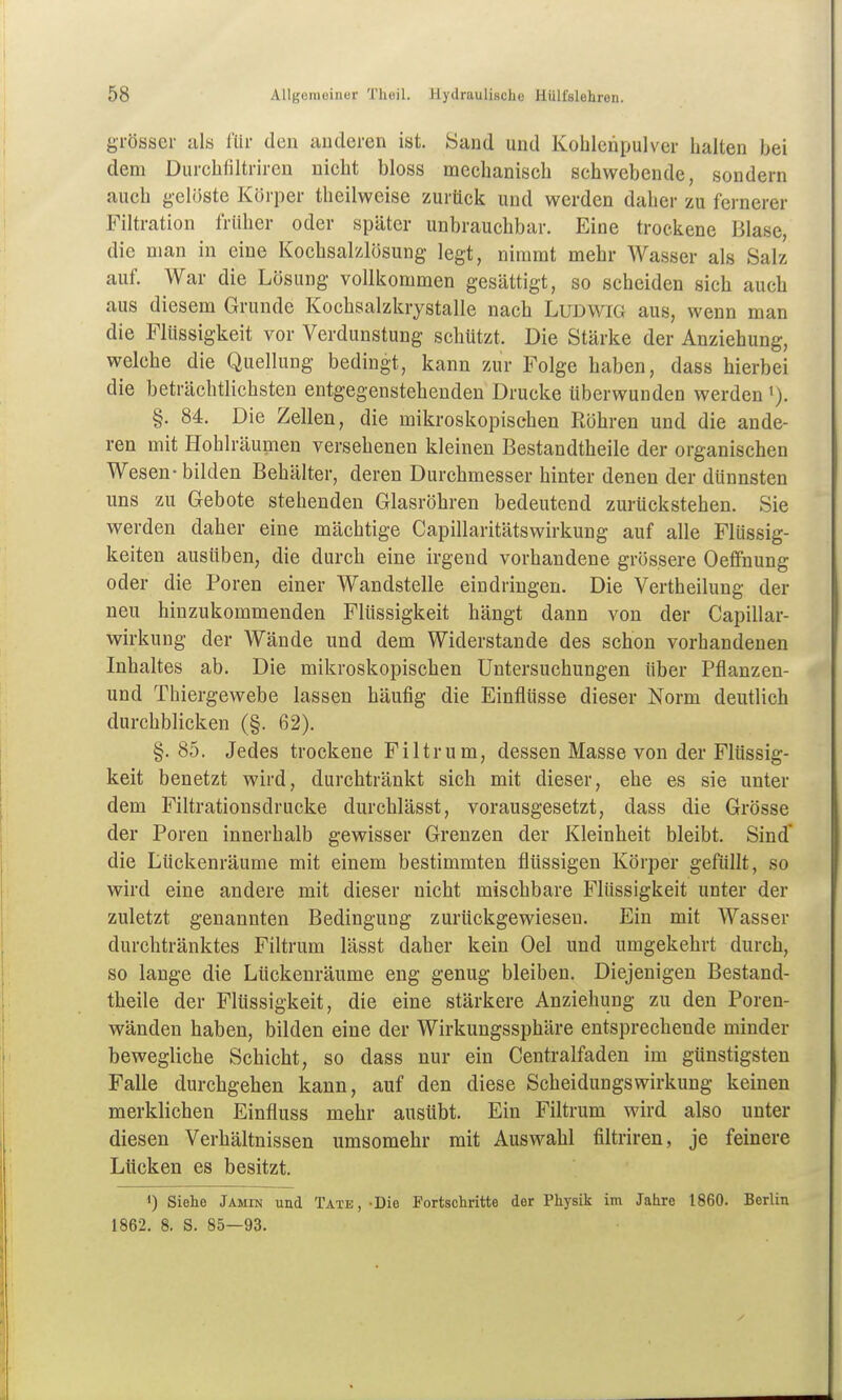 grösser als TUr den anderen ist. Sand und Koblenpulver halten bei dem Durchfiltrircn nicht bloss mechanisch schwebende, sondern auch g-elüste Körper theilweise zurück und werden daher zu fernerer Filtration früher oder später unbrauchbar. Eine trockene Blase, die man in eine Kochsalzlösung legt, nimmt mehr Wasser als Salz auf. War die Lösung vollkommen gesättigt, so scheiden sich auch aus diesem Grunde Kochsalzkrystalle nach Ludwig aus, wenn man die Flüssigkeit vor Verdunstung schützt. Die Stärke der Anziehung, welche die Quellung bedingt, kann zur Folge haben, dass hierbei die beträchtlichsten entgegenstehenden Drucke tiberwunden werden §. 84. Die Zellen, die mikroskopischen Röhren und die ande- ren mit Hohlräumen versehenen kleinen Bestandtheile der organischen Wesen-bilden Behälter, deren Durchmesser hinter denen der dünnsten uns zu Gebote stehenden Glasröhren bedeutend zurückstehen. Sie werden daher eine mächtige Capillaritätswirkung auf alle Flüssig- keiten ausüben, die durch eine irgend vorhandene grössere Oeffnung oder die Poren einer Wandstelle eindringen. Die Vertheilung der neu hinzukommenden Flüssigkeit hängt dann von der Capillar- wirkung der Wände und dem Widerstande des schon vorhandenen Inhaltes ab. Die mikroskopischen Untersuchungen über Pflanzen- und Thiergewebe lassen häufig die Einflüsse dieser Norm deutlich durchblicken (§. 62). §.85. Jedes trockene Filtrum, dessen Masse von der Flüssig- keit benetzt wird, durchtränkt sich mit dieser, ehe es sie unter dem Filtrationsdrucke durchlässt, vorausgesetzt, dass die Grösse der Poren innerhalb gewisser Grenzen der Kleinheit bleibt. Sind die Lückenräume mit einem bestimmten flüssigen Körper gefüllt, so wird eine andere mit dieser nicht mischbare Flüssigkeit unter der zuletzt genannten Bedingung zurückgewiesen. Ein mit Wasser durchtränktes Filtrum lässt daher kein Oel und umgekehrt durch, so lange die Lückenräume eng genug bleiben. Diejenigen Bestand- theile der Flüssigkeit, die eine stärkere Anziehung zu den Poren- wänden haben, bilden eine der Wirkungssphäre entsprechende minder bewegliche Schicht, so dass nur ein Centralfaden im günstigsten Falle durchgehen kann, auf den diese Scheidungswirkung keinen merklichen Einfluss mehr ausübt. Ein Filtrum wird also unter diesen Verhältnissen umsomehr mit Auswahl filtriren, je feinere Lücken es besitzt. 1) Siehe Jamin und Täte,-Die Fortschritte der Physik im Jahre 1860. Berlin 1862. 8, S. 85—93.