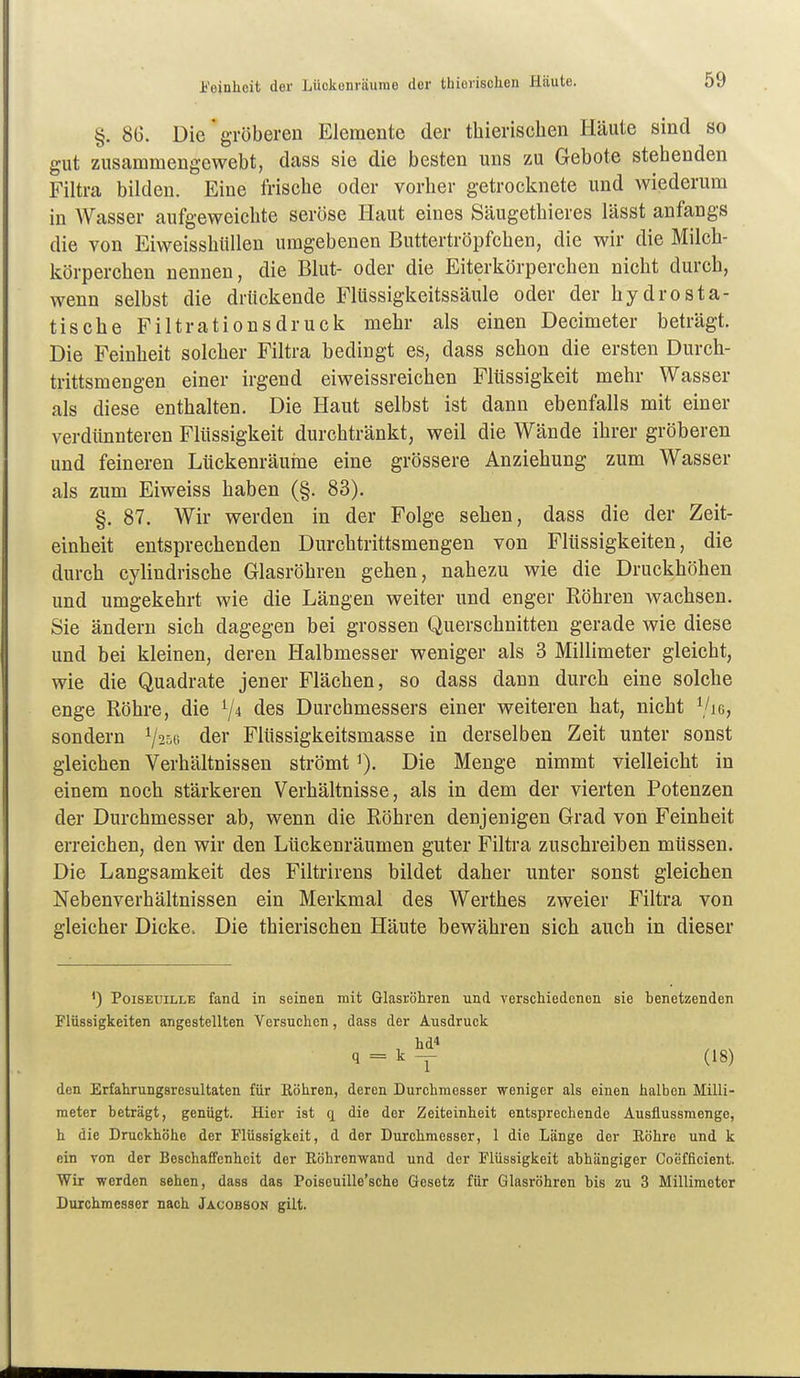 ij'einhoit der Lückenräurae der thierischen Häute. §. 86. Die gröberen Elemente der thierischen Häute sind so gut zusammengewebt, dass sie die besten uns zu Gebote stehenden Filtra bilden. Eine frische oder vorher getrocknete und wiederum in Wasser aufgeweichte seröse Haut eines Säugethieres lässt anfangs die von EiweisshüUen umgebenen Buttertröpfchen, die wir die Milch- körperchen nennen, die Blut- oder die Eiterkörperchen nicht durch, wenn selbst die drückende Flüssigkeitssäule oder der hydrosta- tische Filtrationsdruck mehr als einen Decimeter beträgt. Die Feinheit solcher Filtra bedingt es, dass schon die ersten Durch- trittsmengen einer irgend eiweissreichen Flüssigkeit mehr Wasser als diese enthalten. Die Haut selbst ist dann ebenfalls mit einer verdtinnteren Flüssigkeit durchtränkt, weil die Wände ihrer gröberen und feineren Ltickenräuhie eine grössere Anziehung zum Wasser als zum Eiweiss haben (§. 83). §. 87. Wir werden in der Folge sehen, dass die der Zeit- einheit entsprechenden Durchtrittsmengen von Flüssigkeiten, die durch cylindrische Glasröhren gehen, nahezu wie die Druckhöhen und umgekehrt wie die Längen weiter und enger Eöhren wachsen. Sie ändern sich dagegen bei grossen Querschnitten gerade wie diese und bei kleinen, deren Halbmesser weniger als 3 Millimeter gleicht, wie die Quadrate jener Flächen, so dass dann durch eine solche enge Röhre, die V4 des Durchmessers einer weiteren hat, nicht ^Ue, sondern V^sc der Fltissigkeitsmasse in derselben Zeit unter sonst gleichen Verhältnissen strömt Die Menge nimmt vielleicht in einem noch stärkeren Verhältnisse, als in dem der vierten Potenzen der Durchmesser ab, wenn die Röhren denjenigen Grad von Feinheit erreichen, den wir den Lückenräumen guter Filtra zuschreiben müssen. Die Langsamkeit des Filtrirens bildet daher unter sonst gleichen Nebenverhältnissen ein Merkmal des Werthes zweier Filtra von gleicher Dicke. Die thierischen Häute bewähren sich auch in dieser ') PoiSEUiLLE fand in seinen mit Glasröhren und verschiedenen sie benetzenden Flüssigkeiten angestellten Versuchen, dass der Ausdruck hd* q = k — (18) den Erfahrungsresultaten für Eöhren, deren Durchmesser weniger als einen halben Milli- meter beträgt, genügt. Hier ist q die der Zeiteinheit entsprechende Ausflussmenge, h die Druckhöhe der Flüssigkeit, d der Durchmesser, 1 die Länge der Eöhre und k ein von der Beschaffenheit der Eöhrenwand und der Flüssigkeit abhängiger Coefficient. Wir werden sehen, dass das Poiseuille'sche Gesetz für Glasröhren bis zu 3 Millimeter Durchmesser nach Jacobson gilt.