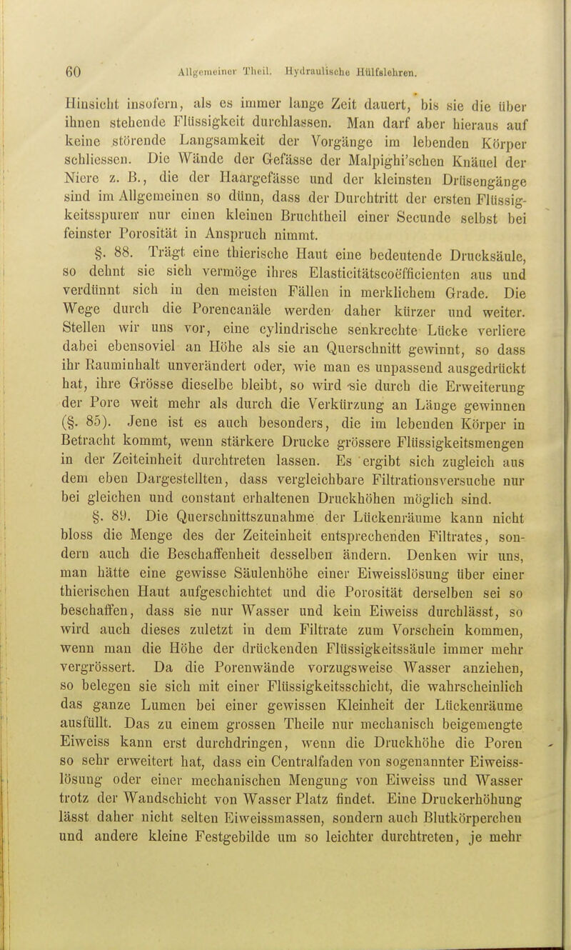 Hinsicht insofern, als es immer lange Zeit dauert, bis sie die Uber ihnen stehende Flüssigkeit durchlassen. Man darf aber hieraus auf keine störende Langsamkeit der Vorgänge im lebenden Körper schliessen. Die Wände der Gefässe der Malpighi'schen Knäuel der Niere z. B., die der Haargefässe und der kleinsten Drüsengänge sind im Allgemeinen so dünn, dass der Durchtritt der ersten Flüssig- keitsspuren- nur einen kleinen Bruchtheil einer Secunde selbst bei feinster Porosität in Anspruch nimmt. §. 88. Trägt eine thierische Haut eine bedeutende Drucksäule, so dehnt sie sich vermöge ihres Elasticitätscoefficienten aus und verdünnt sich in den meisten Fällen in merklichem Grade. Die Wege durch die Porencanäle werden daher kürzer und weiter. Stellen wir uns vor, eine cylindrische senkrechte Lücke verliere dabei ebensoviel an Höhe als sie an Querschnitt gewinnt, so dass ihr Rauminhalt unverändert oder, wie man es unpassend ausgedrückt hat, ihre Grösse dieselbe bleibt, so wird -sie durch die Erweiterung der Pore weit mehr als durch die Verkürzung an Länge gewinnen (§. 85). Jene ist es auch besonders, die im lebenden Körper in Betracht kommt, wenn stärkere Drucke grössere Flüssigkeitsmengen in der Zeiteinheit durchtreten lassen. Es ergibt sich zugleich aus dem eben Dargestellten, dass vergleichbare Filtrationsversuche nur bei gleichen und constant erhaltenen Druckhöhen möglich sind. §. 89. Die Querschnittszunahme der Lückenräume kann nicht bloss die Menge des der Zeiteinheit entsprechenden Filtrates, son- dern auch die Beschatfenheit desselben ändern. Denken wir uns, man hätte eine gewisse Säulenhöhe einer Eiweisslösung Uber einer thierischen Haut aufgeschichtet und die Porosität derselben sei so beschaffen, dass sie nur Wasser und kein Eiweiss durchlässt, so wird auch dieses zuletzt in dem Filtrate zum Vorschein kommen, wenn man die Höhe der drückenden Flüssigkeitssäule immer mehr vergrössert. Da die Porenwände vorzugsweise Wasser anziehen, so belegen sie sich mit einer Flüssigkeitsschicht, die wahrscheinlich das ganze Lumen bei einer gewissen Kleinheit der Ltickenräume ausfüllt. Das zu einem grossen Theile nur mechanisch beigemengte Eiweiss kann erst durchdringen, wenn die Druckhöhe die Poren so sehr erweitert hat, dass ein Centralfaden von sogenannter Eiweiss- lösung oder einer mechanischen Mengung von Eiweiss und Wasser trotz der Wandschicht von Wasser Platz findet. Eine Druckerhöhung lässt daher nicht selten Eiweissmassen, sondern auch Blutkörperchen und andere kleine Festgebilde um so leichter durchtreten, je mehr