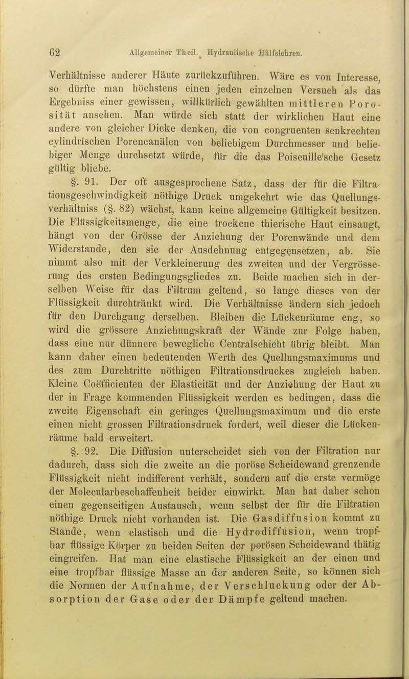 Verhältnisse anderer Häute zurückzuführen. Wäre es von Interesse, so dürfte man höchstens einen jeden einzelnen Versuch als das Ergebniss einer gewissen, willkürlich gewählten mittleren Poro- sität ansehen. Man würde sich statt der wirklichen Haut eine andere von gleicher Dicke denken, die von congruenten senkrechten cylindrischen Porencanälen von beliebigem Durchmesser und belie- biger Menge durchsetzt würde, für die das Poiseuille'sche Gesetz gültig bliebe. §. 91. Der oft ausgesprochene Satz, dass der für die Filtra- tionsgeschwindigkeit Döthige Druck umgekehrt wie das Quellungs- verhältniss (§. 82) wächst, kann keine allgemeine Gültigkeit besitzen. Die Flüssigkeitsmenge, die eine trockene thierische Haut einsaugt, hängt von der Grösse der Anziehung der Porenwände und dem Widerstande, den sie der Ausdehnung entgegensetzen, ab. Sie nimmt also mit der Verkleinerung des zweiten und der Vergrösse- rung des ersten Bedingungsgliedes zu. Beide machen sich in der- selben Weise für das Filtrum geltend, so lange dieses von der Flüssigkeit durchtränkt wird. Die Verhältnisse ändern sich jedoch für den Durchgang derselben. Bleiben die Lückenräume eng, so wird die grössere Anziehungskraft der Wände zur Folge haben, dass eine nur dünnere bewegliche Centraischicht übrig bleibt. Man kann daher einen bedeutenden Werth des Quellungsmaximums und des zum Durchtritte nöthigen Filtrationsdruckes zugleich haben. Kleine Coefficienten der Elasticität und der Anziehung der Haut zu der in Frage kommenden Flüssigkeit werden es bedingen, dass die zweite Eigenschaft ein geringes Quellungsmaximum und die erste einen nicht grossen Filtrationsdruck fordert, weil dieser die Lückeu- räume bald erweitert. §. 92. Die Diffusion unterscheidet sich von der Filtration nur dadurch, dass sich die zweite an die poröse Scheidewand grenzende Flüssigkeit nicht indifferent verhält, sondern auf die erste vermöge der Molecularbeschaffenheit beider einwirkt. Man hat daher schon einen gegenseitigen Austausch, wenn selbst der für die Filtration nöthige Druck nicht vorhanden ist. Die Gasdiffusion kommt zu Stande, wenn elastisch und die Hydrodiffusion, wenn tropf- bar flüssige Körper zu beiden Seiten der porösen Scheidewand tbätig eingreifen. Hat man eine elastische Flüssigkeit an der einen und eine tropfbar flüssige Masse an der anderen Seite, so können sich die Normen der Aufnahme, der Verschluckung oder der Ab- sorption der Gase oder der Dämpfe geltend machen.