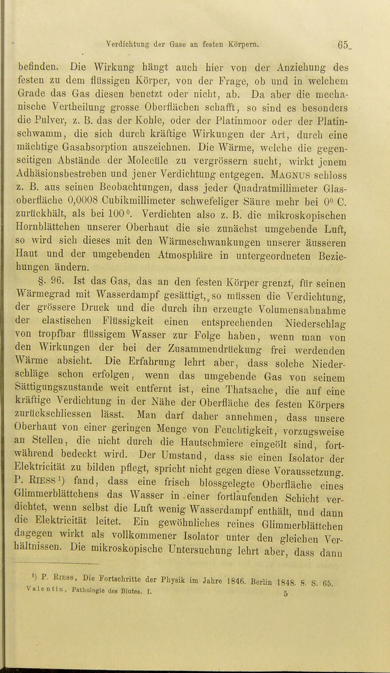 befinden. Die Wirkung hängt auch hier von der Anziehung des festen zu dem flüssigen Körper, von der Frage, ob. und in welchem Grade das Gas diesen benetzt oder nicht, ab. Da aber die mecha- nische Vertheilung grosse Oberflächen schafft, so sind es besonders die Pulver, z. B. das der Kohle, oder der Platinmoor oder der Platin- schwamm, die sich durch kräftige Wirkungen der Art, durch eine mächtige Gasabsorption auszeichnen. Die Wärme, welche die gegen- seitigen Abstände der Molecüle zu vergrössern sucht, wirkt jenem Adhäsionsbestreben und jener Verdichtung entgegen. MAGNUS schloss z. B. aus seinen Beobachtungen, dass jeder Quadratmillimeter Glas- oberfläche 0,0008 Cubikmillimeter schwefeliger Säure mehr bei 0« C. zurückhält, als bei 100Verdichten also z. B. die mikroskopischen Hornblättchen unserer Oberhaut die sie zunächst umgebende Luft, so wird sich dieses mit den Wärmeschwankungen unserer äusseren Haut und der umgebenden Atmosphäre in untergeordneten Bezie- hungen ändern. §. 96. Ist das Gas, das an den festen Körper grenzt, für seinen Wärmegrad mit Wasserdampf gesättigt,, so müssen die Verdichtung, der grössere Druck und die durch ihn erzeugte Volumensabnahme der elastischen Flüssigkeit einen entsprechenden Niederschlag von tropfbar flüssigem Wasser zur Folge haben, wenn man von den Wirkungen der bei der Zusammendrückung frei werdenden Wärme absieht. Die Erfahrung lehrt aber, dass solche Nieder- schläge schon erfolgen, wenn das umgebende Gas von seinem Sättigungszustande weit entfernt ist, eine Thatsache, die auf eine kräftige Verdichtung in der Nähe der Oberfläche des festen Körpers zurückschliessen lässt. Man darf daher annehmen, dass unsere Oberhaut von einer geringen Menge von Feuchtigkeit, vorzugsweise an Stellen, die nicht durch die Hautschmiere eingeölt sind, fort- während bedeckt wird. Der Umstand, dass sie einen Isolator der Elektricität zu bilden pflegt, spricht nicht gegen diese Voraussetzung. P. KiESSi) fand, dass eine frisch blossgelegte Oberfläche eines Ghmmerblättchens das Wasser in.einer fortläufenden Schicht ver- dichtet, wenn selbst die Luft wenig Wasserdampf enthält, und dann die Elektricität leitet. Ein gewöhnliches reines Glimmerblättchen dagegen wn-kt als vollkommener Isolator unter den gleichen Ver- hältnissen. Die mikroskopische Untersuchung lehrt aber, dass dann ') P. EiEss, Die Fortschritte der Physik im Jahre 1846. Berlin 1848. 8. S. 65. Valentin, Pathologie des Blutes. I. 5