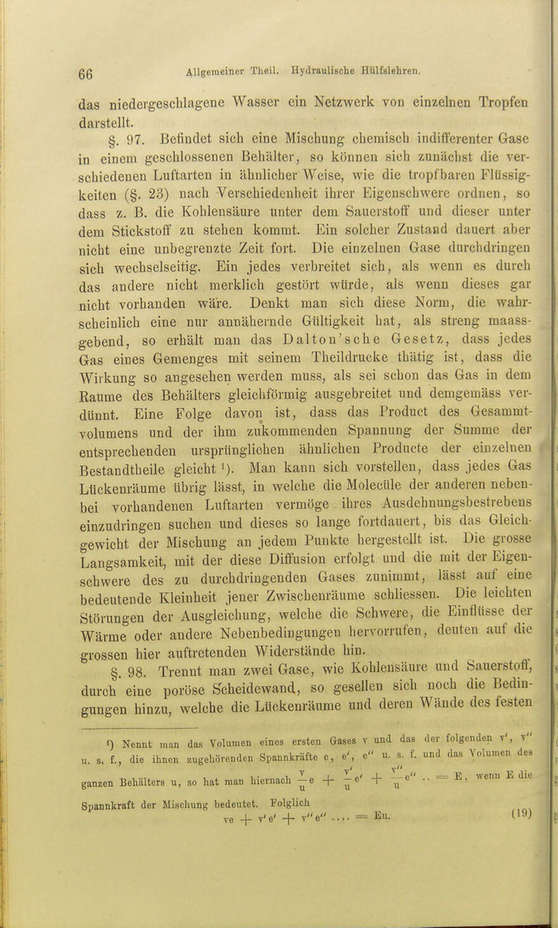 das niedergeschlagene Wasser ein Netzwerk von einzelnen Tropfen darstellt. §. 97. Befindet sich eine Mischung chemisch indifferenter Gase in einem geschlossenen Behälter, so können sich zunächst die ver- schiedenen Luftarten in ähnlicher Weise, wie die tropfbaren Flüssig- keiten (§. 23) nach Verschiedenheit ihrer Eigenschwere ordnen, so dass z. B. die Kohlensäure unter dem Sauerstoff und dieser unter dem Stickstoff zu stehen kommt. Ein solcher Zustand dauert aber nicht eine unbegrenzte Zeit fort. Die einzelnen Gase durchdringen sich wechselseitig. Ein jedes verbreitet sich, als wenn es durch das andere nicht merklich gestört würde, als wenn dieses gar nicht vorhanden wäre. Denkt man sich diese Norm, die wahr- scheinlich eine nur annähernde Gültigkeit hat, als streng maass- gebend, so erhält man das Dalton'sche Gesetz, dass jedes Gas eines Gemenges mit seinem Theildrucke thätig ist, dass die Wirkung so angesehen werden muss, als sei schon das Gas in dem Räume des Behälters gleichförmig ausgebreitet und demgemäss ver- dünnt. Eine Folge davon ist, dass das Product des Gesammt- volumens und der ihm zukommenden Spannung der Summe der entsprechenden ursprünglichen ähnlichen Producte der einzelnen Bestandtheile gleicht i). Man kann sich vorstellen, dass jedes Gas Lückenräume übrig lässt, in welche die Molecüle der anderen neben- bei vorhandenen Luftarten vermöge ihres Ausdehnungsbestrebens einzudringen suchen und dieses so lange fortdauert, bis das Gleich- gewicht der Mischung an jedem Punkte hergestellt ist. Die grosse Langsamkeit, mit der diese Diffusion erfolgt und die mit der Eigen- schwere des zu durchdringenden Gases zunimmt, lässt auf eine bedeutende Kleinheit jener Zwischenräume schliessen. Die leichten Störungen der Ausgleichung, welche die Schwere, die Einflüsse der Wärme oder andere Nebenbedingungen hervorrufen, deuten auf die grossen hier auftretenden Widerstände hin. §. 98. Trennt man zwei Gase, wie Kohlensäure und Sauerstoff', durch eine poröse Scheidewand, so gesellen sich noch die Bedin- gungen hinzu, welche die Lückenräume und deren Wände des festen 0 Nennt man das Volumen eines ersten Gases v und das der folgenden v', t u. s. f., die ihnen zugehörenden Spannkräfte e, e', e u. s. f. und das Volumen des ganzen Behälters u, so hat man hiernach ^e -f ^o' + -e .. = E, wenn E die Spannkraft der Mischung bedeutet. Folglich ve + v'e' + ve .... = Eu. (19)