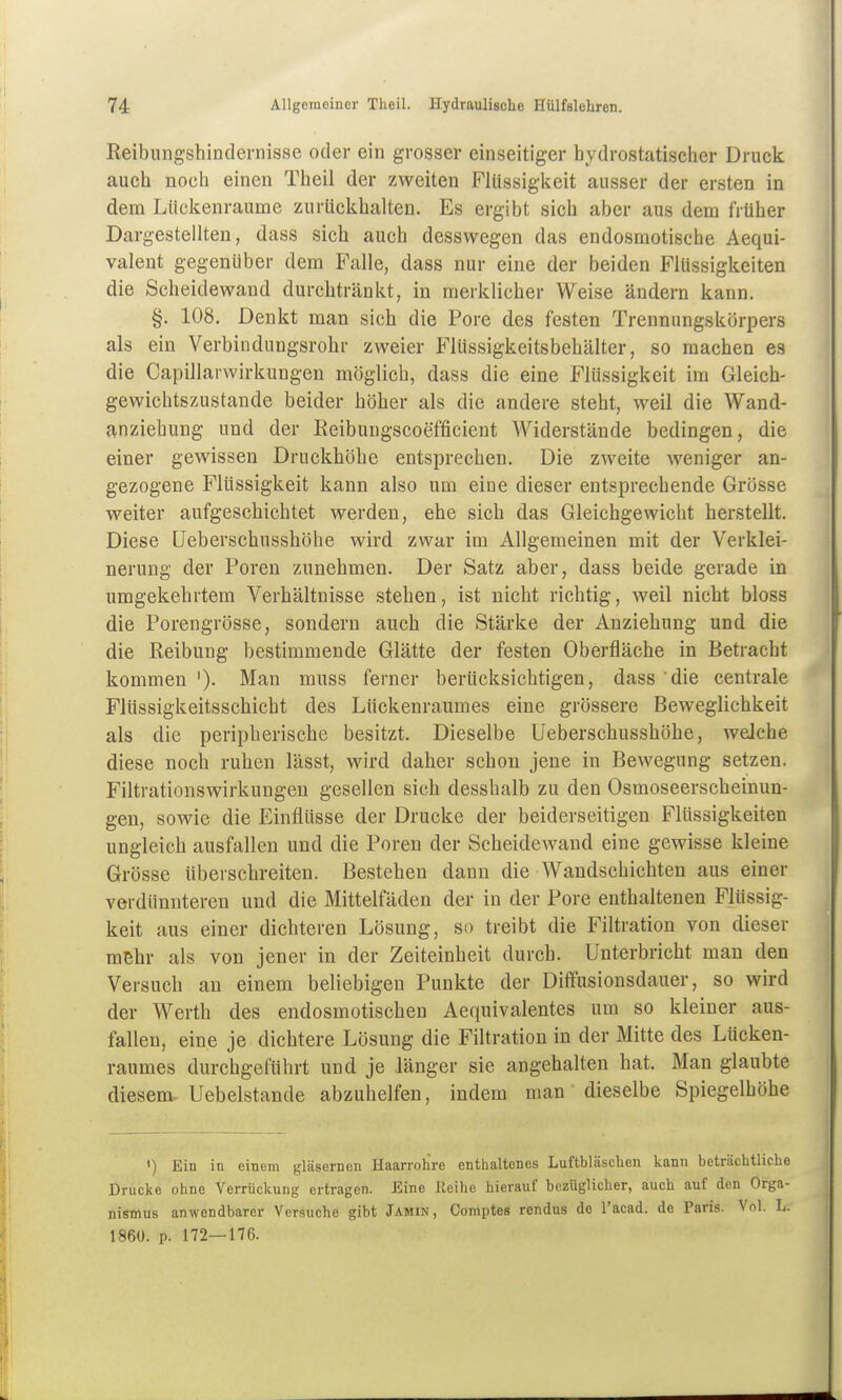 Reibungshindernisse oder ein grosser einseitiger hydrostatischer Druck auch noch einen Theil der zweiten Flüssigkeit ausser der ersten in dem Llickenraume zurückhalten. Es ergibt sich aber aus dem früher Dargestellten, dass sich auch desswegen das endosmotische Aequi- valent gegenüber dem Falle, dass nur eine der beiden Flüssigkeiten die Scheidewand durchtränkt, in merklicher Weise ändern kann. §. 108. Denkt man sich die Pore des festen Trennungskörpers als ein Verbindungsrohr zweier Flüssigkeitsbehälter, so machen es die Capillarwirkungen möglich, dass die eine Flüssigkeit im Gleich- gewichtszustande beider höher als die andere steht, weil die Wand- anziehung und der Reibuugscoefficient Widerstände bedingen, die einer gewissen Druckhöbe entsprechen. Die zweite weniger an- gezogene Flüssigkeit kann also um eine dieser entsprechende Grösse weiter aufgeschichtet werden, ehe sich das Gleichgewicht herstellt. Diese üeberschusshöhe wird zwar im Allgemeinen mit der Verklei- nerung der Poren zunehmen. Der Satz aber, dass beide gerade in umgekehrtem Verbältnisse stehen, ist nicht richtig, weil nicht bloss die Porengrösse, sondern auch die Stärke der Anziehung und die die Reibung bestimmende Glätte der festen Oberfläche in Betracht kommen '). Man muss ferner berücksichtigen, dass 'die centrale Flüssigkeitsschicht des Lückenraumes eine grössere Beweglichkeit als die peripherische besitzt. Dieselbe Üeberschusshöhe, welche diese noch ruhen lässt, wird daher schon jene in Bewegung setzen. Filtrationswirkungen gesellen sich desshalb zu den Osmoseerscheinun- gen, sowie die Einflüsse der Drucke der beiderseitigen Flüssigkeiten ungleich ausfallen und die Poren der Scheidewand eine gewisse kleine Grösse überschreiten. Bestehen dann die Wandschichten aus einer verdünuteren und die Mittelfäden der in der Pore enthaltenen Flüssig- keit aus einer dichteren Lösung, so treibt die Filtration von dieser mehr als von jener in der Zeiteinheit durch. Unterbricht man den Versuch an einem beliebigen Punkte der Diffusionsdauer, so wird der Werth des endosmotischen Aequivalentes um so kleiner aus- fallen, eine je dichtere Lösung die Filtration in der Mitte des Lücken- raumes durchgeführt und je länger sie angehalten bat. Man glaubte diesem Uebelstande abzuhelfen, indem man dieselbe Spiegelhöhe ') Ein in einem gläsernen Haarrohre enthaltenes Luftbläschen kann beträchtliche Drucke ohne Verrückung ertragen. Eine Eeihe hierauf bezüglicher, auch auf den Orga- nismus anwendbarer Versuche gibt Jamin, Comptes rendus de l'acad. de Paris. Vol. L. 186Ü. p. 172—176.