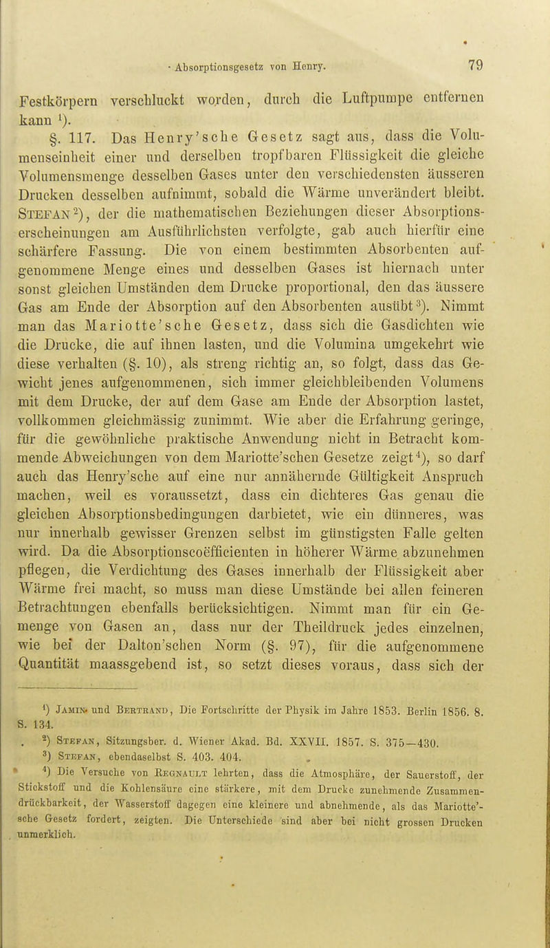 Festkörpern versebluckt worden, durch die Luftpumpe entfernen kann §. 117. Das Henry'sche Gesetz sagt aus, dass die Volu- menseinlieit einer und derselben tropfbaren Flüssigkeit die gleiche Volumensmenge desselben Gases unter den verschiedensten äusseren Drucken desselben aufnimmt, sobald die Wärme unverändert bleibt. Stefan-), der die mathematischen Beziehungen dieser Absorptions- erscheinungeu am Ausführlichsten verfolgte, gab auch hierfür eine schärfere Fassung. Die von einem bestimmten Absorbenten auf- genommene Menge eines und desselben Gases ist hiernach unter sonst gleichen Umständen dem Drucke proportional, den das äussere Gas am Ende der Absorption auf den Absorbenten ausübt 3). Nimmt man das Mariotte'sche Gesetz, dass sich die Gasdichten wie die Drucke, die auf ihnen lasten, und die Volumina umgekehrt wie diese verhalten (§. 10), als streng richtig an, so folgt, dass das Ge- wicht jenes aufgenommenen, sich immer gleichbleibenden Volumens mit dem Drucke, der auf dem Gase am Ende der Absorption lastet, vollkommen gleichmässig zunimmt. Wie aber die Erfahrung geringe, für die gewöhnliche praktische Anwendung nicht in Betracht kom- mende Abweichungen von dem Mariotte'schen Gesetze zeigt*), so darf auch das Henry'sche auf eine nur annähernde Gültigkeit Anspruch machen, weil es voraussetzt, dass ein dichteres Gas genau die gleichen Absorptionsbedingungen darbietet, wie ein dünneres, was nur innerhalb gewisser Grenzen selbst im günstigsten Falle gelten wird. Da die Absorptionscoefficienten in höherer Wärme abzunehmen pflegen, die Verdichtung des Gases innerhalb der Flüssigkeit aber Wärme frei macht, so muss man diese Umstände bei allen feineren Betrachtungen ebenfalls berücksichtigen. Nimmt man für ein Ge- menge von Gasen an, dass nur der Theildruck jedes einzelnen, wie bei der Dalton'schen Norm (§. 97), für die aufgenommene Quantität maassgebend ist, so setzt dieses voraus, dass sich der 1) Jämin. und Bertränu, Die Eortscliritte der Physik im Jahre 1853. Berlin 1856. 8. S. 134. 2) Stefan, Sitzungsber. d. Wiener Akad. Bd. XXVII. 1857. S. 375—430. 3) Stefan, ebendaselbst S. 403. 404. * ^) Die Versuche von Eegnäult lehrten, dass die Atmosphäre, der Sauerstoff, der Stickstoff und die Kohlensäure eine stärkere, mit dem Drucke zunehmende Zusammen- drückbarkeit, der Wasserstoff dagegen eine kleinere und abnehmende, als das Mariotte'- sche Gesetz fordert, zeigten. Die Unterscliiede sind aber bei nicht grossen Drucken unmerklich.