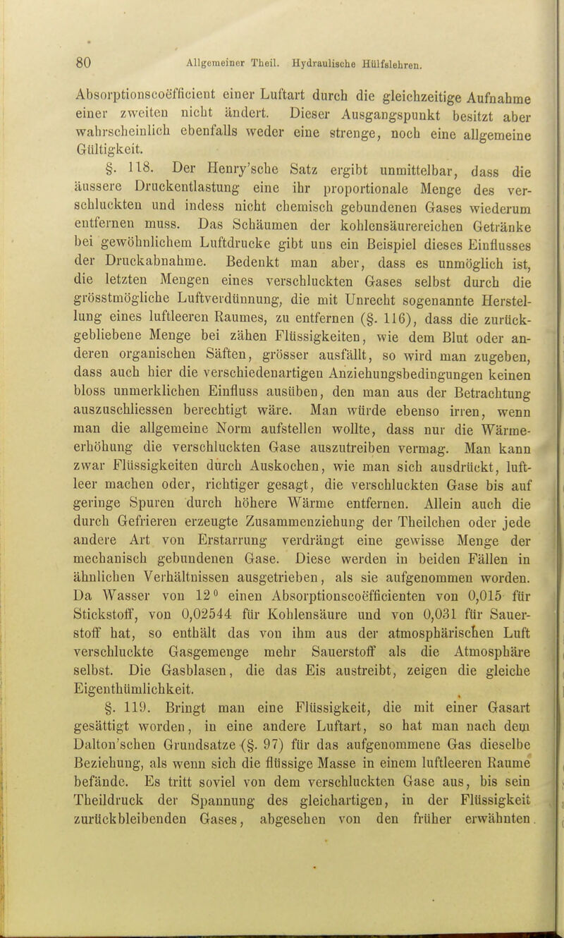 Absorptionscoeffieient einer Luftai-t durch die gleichzeitige Aufnahme einer zweiten nicht ändert. Dieser Ausgangspunkt besitzt aber wahrscheinlich ebenfalls weder eine strenge, noch eine allgemeine Gültigkeit. §. US. Der Henry'sche Satz ergibt unmittelbar, dass die äussere Drackentlastung eine ihr proportionale Menge des ver- schluckten und indess nicht chemisch gebundenen Gases wiederum entfernen muss. Das Schäumen der kohlensäurereichen Getränke bei gewöhnlichem Luftdrucke gibt uns ein Beispiel dieses Einflusses der Druckabnahme. Bedenkt man aber, dass es unmöglich ist, die letzten Mengen eines verschluckten Gases selbst durch die grösstmögliche Luftverdtinnung, die mit Unrecht sogenannte Herstel- lung eines luftleeren Raumes, zu entfernen (§. 116), dass die zurück- gebliebene Menge bei zähen Flüssigkeiten, wie dem Blut oder an- deren organischen Säften, grösser ausfällt, so wird man zugeben, dass auch hier die verschiedenartigen Anziehungsbedingungen keinen bloss unmerklichen Einfluss ausüben, den man aus der Betrachtung auszuschliessen berechtigt wäre. Man würde ebenso irren, wenn man die allgemeine Norm aufstellen wollte, dass nur die Wärme- erhöhung die verschluckten Gase auszutreiben vermag. Man kann zwar Flüssigkeiten durch Auskochen, wie man sich ausdrückt, luft- leer machen oder, richtiger gesagt, die verschluckten Gase bis auf geringe Spuren durch höhere Wärme entfernen. Allein auch die durch Gefrieren erzeugte Zusammenziehung der Theilchen oder jede andere Art von Erstarrung verdrängt eine gewisse Menge der mechanisch gebundenen Gase. Diese werden in beiden Fällen in ähnlichen Verhältnissen ausgetrieben, als sie aufgenommen worden. Da Wasser von 12 einen Absorptionscoefficienten von 0,015 für Stickstoff, von 0,02544 für Kohlensäure und von 0,031 für Sauer- stoff hat, so enthält das von ihm aus der atmosphärischen Luft verschluckte Gasgemenge mehr Sauerstoff als die Atmosphäre selbst. Die Gasblasen, die das Eis austreibt, zeigen die gleiche Eigenthümlichkeit. §. 119. Bringt man eine Flüssigkeit, die mit einer Gasart gesättigt worden, in eine andere Luftart, so hat man nach dem Dalton'schen Grundsätze (§. 97) für das aufgenommene Gas dieselbe Beziehung, als wenn sich die flüssige Masse in einem luftleeren Räume befände. Es tritt soviel von dem verschluckten Gase aus, bis sein Theildruck der Spannung des gleichartigen, in der Flüssigkeit zurückbleibenden Gases, abgesehen von den früher erwähnten.