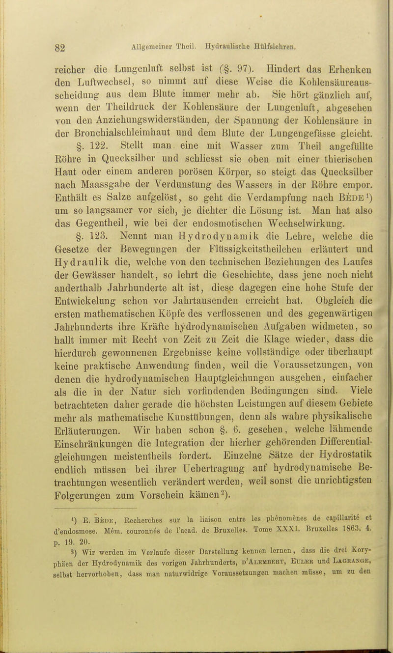 reicher die Lungcnliift selbst ist (%. 97). Hindert das Erhenken den Luftwechsel, so nimmt auf diese Weise die Kohlensäureaus- scheiduug aus dem Blute immer mehr ab. Sie hört gänzlich auf, wenn der Theildruck der Kohlensäure der Lungenluft, abgesehen von den Anziehungswiderständen, der Spannung der Kohlensäure in der Bronchialschleimhaut und dem Blute der Lungengefässe gleicht. §. 122. Stellt man. eine mit Wasser zum Theil angefüllte Röhre in Quecksilber und schliesst sie oben mit einer thierischen Haut oder einem anderen porösen Körper, so steigt das Quecksilber nach Maassgabe der Verdunstung des Wassers in der Röhre empor. Enthält es Salze aufgelöst, so geht die Verdampfung nach Bede') um so langsamer vor sich, je dichter die Lösung ist. Man hat also das Gegentheil, wie bei der endosmotischen Wechselwirkung. §. 123. Nennt man Hydrodynamik die Lehre, welche die Gesetze der Bewegungen der Flüssigkeitstheilchen erläutert und Hydraulik die, welche von den technischen Beziehungen des Laufes der Gewässer handelt, so lehrt die Geschichte, dass jene noch nicht anderthalb Jahrhunderte alt ist, diese dagegen eine hohe Stufe der Entwickelung schon vor Jahrtausenden erreicht hat. Obgleich die ersten mathematischen Köpfe des verflossenen und des gegenwärtigen Jahrhunderts ihre Kräfte hydrodynamischen Aufgaben widmeten, so hallt immer mit Recht von Zeit zu Zeit die Klage wieder, dass die hierdurch gewonnenen Ergebnisse keine vollständige oder überhaupt keine praktische Anwendung finden, weil die Voraussetzungen, von denen die hydrodynamischen Hauptgleichungen ausgehen, einfacher als die in der Natur sich vorfindenden Bedingungen sind. Viele betrachteten daher gerade die höchsten Leistungen auf diesem Gebiete mehr als mathematische Kunsttibungen, denn als wahre physikalische Erläuterungen. Wir haben schon §. 6. gesehen, welche lähmende Einschränkungen die Integration der hierher gehörenden Differential- gleichungen meistentheils fordert. Einzelne Sätze der Hydrostatik endlich müssen bei ihrer Uebertragung auf hydrodynamische Be- trachtungen wesentlich verändert werden, weil sonst die unrichtigsten Folgerungen zum Vorschein kämen 2). ') E. BiiDE, Eechevches sur la liaison entre les phenomenes de capillarite et d'endosmose. Mem, couronnes de l'acad. de Bruxelles. Tome XXXI. Bruxelles 1863. 4. p. 19. 20. 2) Wir werden im Verlaufe dieser Darstellung kennen lernen, dass die drei Kory- phäen der Hydrodynamik des vorigen Jahrhunderts, d'älembeet, Euler und Lagrange, selbst hervorhoben, dass man naturwidrige Voraussetzungen machen müsse, um zu den