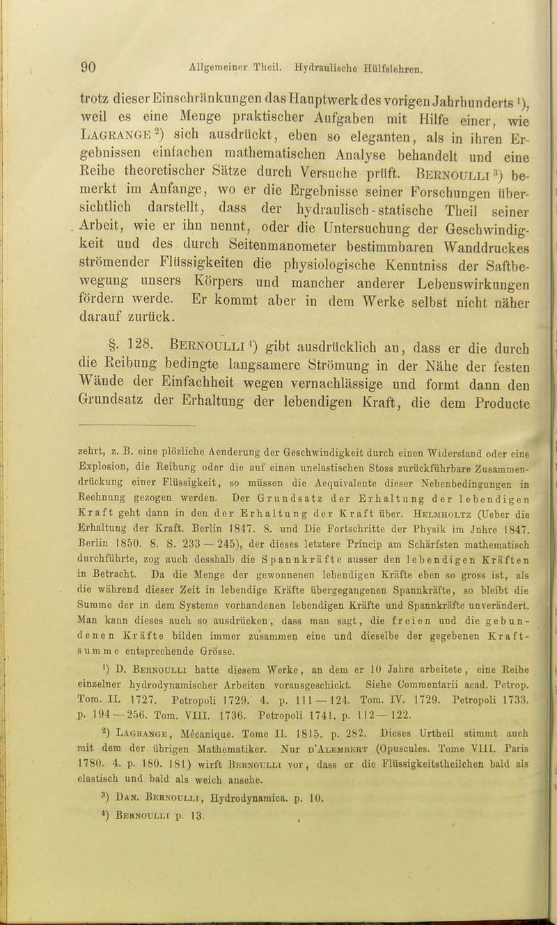 trotz dieser Einschränkungen das Hauptwerk des vorigen Jahrhunderts») weil es eine Menge praktischer Aufgaben mit Hilfe einer, wie Lagrange2) sich ausdrückt, eben so eleganten, als in ihren Er- gebnissen einfachen mathematischen Analyse behandelt und eine Keihe theoretischer Sätze durch Versuche prüft. Bernoulli=^) be- merkt im Anfange, wo er die Ergebnisse seiner Forschungen über- sichtlich darstellt, dass der hydraulisch-statische Theil seiner Arbeit, wie er ihn nennt, oder die Untersuchung der Geschwindig- keit und des durch Seitenmanometer bestimmbaren Wanddruckes strömender Flüssigkeiten die physiologische Kenntniss der Saftbe- wegung unsers Körpers und mancher anderer Lebenswirkungen fördern werde. Er kommt aber in dem Werke selbst nicht näher darauf zurück. §.128. Bernoulli^) gibt ausdrücklich an, dass er die durch die Reibung bedingte langsamere Strömung in der Nähe der festen Wände der Einfachheit wegen vernachlässige und formt dann den Grundsatz der Erhaltung der lebendigen Kraft, die dem Producte zehrt, z. B. eine plözliche Aenderung der Geschwindigkeit durch einen Widerstand oder eine Explosion, die Keibung oder die auf einen unelastischen Stoss zurückführbare Zusamraen- drückung einer Flüssigkeit, so müssen die Aequivalente dieser Nebenbedingungen in Eechnung gezogen werden. Der Grundsatz der Erhaltung der lebendigen Kraft geht dann in den der Erhaltung der Kraft über. Helmholtz (Ueber die Erhaltung der Kraft. Berlin 1847. 8. und Die Fortschritte der Physik im Jnhre 1847. Berlin 1850. 8. S. 233 —245), der dieses letztere Princip am Schärfsten mathematisch durchführte, zog auch desshalb die Spannkräfte ausser den lebendigen Kräften in Betracht. Da die Menge der gewonnenen lebendigen Kräfte eben so gross ist, als die während dieser Zeit in lebendige Kräfte übergegangenen Spannkräfte, so bleibt die Summe der in dem Systeme vorhandenen lebendigen Kräfte und Spannki-äfte unverändert. Man kann dieses auch so ausdrücken, dass mau sagt, die freien und die. gebun- denen Kräfte bilden immer zusammen eine und dieselbe der gegebenen Kraft- summe entsprechende Grösse. ') D. Bernoulli hatte diesem Werke, an dem er 10 Jahre arbeitete, eine Keihe einzelner hydrodynamischer Arbeiten vorausgeschickt. Siehe Comraentarii acad. Petrop. Tom. IL 1727. Petropoli 1729. 4. p. 111 — 124. Tom. IV. 1729. Petropoli 1733. p. 194 — 256. Tom. Vin. 1736. Petropoli 1741. p. 112—122. ^) Lagrange, M^canique. Tome II. 1815. p. 282. Dieses Urtheil stimmt auch mit dem der übrigen Mathematiker. Nur d'Alembert (Opuscules. Tome VIII. Paris 1780. 4. p. 180. J81) wirft Bernoulu vor, dass er die Flüssigkeitstheilchen bald als elastisch und bald als weich ansehe. 3) Dan. Bernoulli, Hydrodynamica. p. 10. *) Bebnoulli p. 13.