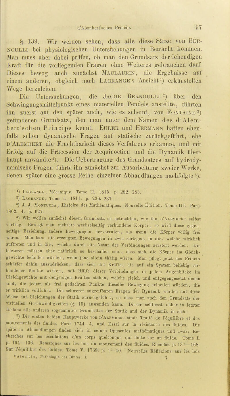 §. 139. Wir werden sehen, dass alle diese Sätze von Ber- NOULLI bei physiologischen Untersfichuugen in Betracht kommen. Man muss aber dabei prüfen, ob man den Grundsatz der lebendigen Kraft für die vorliegenden Fragen ohne Weiteres gebrauchen darf. Dieses bewog auch zunächst Maclauein, die Ergebnisse auf einem anderen, obgleich nach Lagkange's Ansicht') erkünstelten Wege herzuleiten. Die Untersuchungen, die Jacob Bernoulli ^) über den Schwingungsmittelpunkt eines materiellen Pendels anstellte, führten ihn zuerst auf den später auch, wie es scheint, von Fontaine3) gefundenen Grundsatz, den man unter dem Namen des d'Alem- bert'schen Princips kennt. Euler und Hermann hatten eben- falls schon d3aiamische Fragen auf statische zurückgeführt, ehe d'Alembert die Fruchtbarkeit dieses Verfahrens erkannte, und mit Erfolg auf die Präcession der Aequinoctien und die Dynamik über- haupt anwandte*). Die Uebertragung des Grundsatzes auf hydrody- namische Fragen führte ihn zunächst zur Ausarbeitung zweier Werke, denen später eine grosse Reihe einzelner Abhaudlungen nachfolgte^). ') Lagrange, Mecanique. Tome II. 1815. p. 282. 283. 2) Lagrange, Tome L 1811. p. 236. 237. 3) J. J. MoNTüCLA, Histoire des Mathematiques. Nouvelle Edition. Tome III. Paris 1802. 4. p. 627. *) Wir wollen zunächst diesen Grundsatz so betrachten, -wie ihn d'Alembert selbst vortrug. Bewegt man mehrere wechselseitig verbundene Körper, so wird diese gegen- seitige Beziehung, andere Bewegungen hervorrufen, als wenn die Körper völlig frei wären. Man kann die erzeugten Bewegungen in zwei zerlegen, in die, welche wirklich auftreten und in die, welche durch die Natur der Verbindungen zerstört werden. Die letzteren müssen aber natürlich so beschaffen sein, dass sich die Körper im Gleich- gewichte befinden würden, wenn jene allein thätig wären. Man pflegt jetzt das Princip schärfer dahin auszudrücken, dass sich die Kräfte, die auf ein System beliebig ver- bundener Punkte wirken, mit Hülfe dieser Verbindungen in jedem Augenblicke im Gleichgewichte mit denjenigen Kräften stehen, welche gleich und entgegengesetzt denen sind, die jedem als frei gedachten Punkte dieselbe Bewegung ertheilen würden, die er wirklich voUführt. Die schwerer angreifbaren Fragen der Dynamik werden auf diese Weise auf Gleichungen der Statik zurückgeführt, so dass man auch den Grundsatz der virtuellen Geschwindigkeiten (J. 16) anwenden kann. Dieser schliesst daher in letzter Instanz alle anderen sogenannten Grundsätze der Statik und der Dynamik in sich. 5) Die ersten beiden Hauptwerke von d'Alembert sind: Traite de l'equilibre et des jnoavements des fluides. Paris 1744. 4. und Essai sur la resistance des fluides. Die späteren Abhandlungen finden sich in seinen Opuscules mathematiques und zwar: Ee- cherches sur les oscillations d'un corps quelconque qui flotte sur un fluide. Tome I. p. 104—136. Eemarques sur les lois du mouvement des fluides. Ebendas. p. 137—168. Sur l'equilibre des fluides. Tome V. 1768. p. 1—40. Nouvcllßs Eeflexions sur les lois Valentin, Pathologie des Blutes. I. f