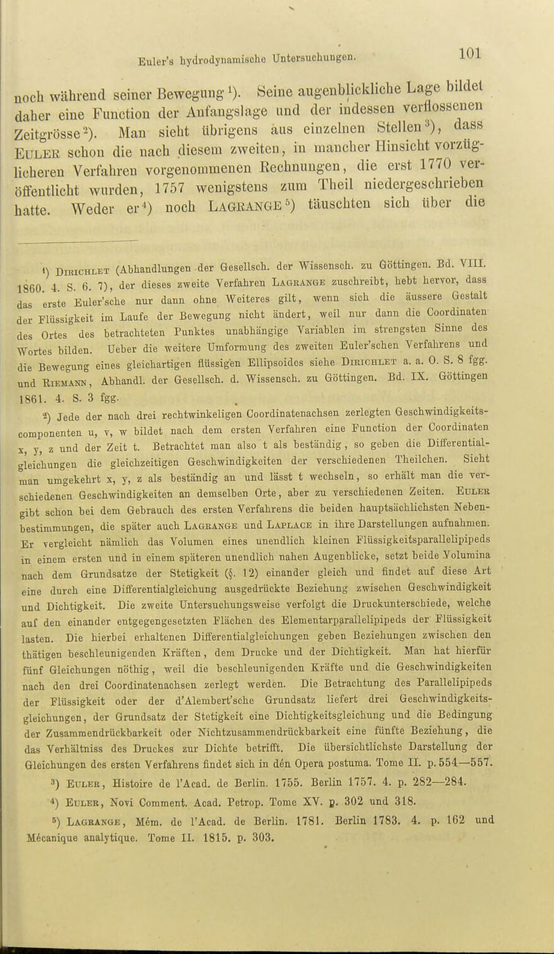 noch während seiner Bewegung i). Seine augenblickliche Lage bildet daher eine Function der Anfangslage und der indessen verflossenen Zeitgrösse'-). Man sieht übrigens aus einzelnen Stellen^), dass Euler schon die nach diesem zweiten, in mancher Hinsicht vorzüg- licheren Verfahren vorgenommenen Rechnungen, die erst 1770 ver- öffentlicht wurden, 1757 wenigstens zum Theil niedergeschrieben hatte. Weder er*) noch Lagkange^) täuschten sich über die ») DnucHLET (Abhandlungen der Gesellsch. der Wissensch, zu Göttingen. Bd. VIII. 1860 4. S. 6. 7), der dieses zweite Verfahren Lagränge zuschreibt, hebt hervor, dass das erste Euler'sche nur dann ohne Weiteres gilt, wenn sich die äussere Gestalt der Flüssigkeit im Laufe der Bewegung nicht ändert, weil nur dann die Coordinaten des Ortes° des betrachteten Punktes unabhängige Variablen im strengsten Sinne des Wortes bilden. Ueber die weitere Umformung des zweiten Euler'schen Verfahrens und die Bewegung eines gleichartigen flüssigen Ellipsoides siehe Dikichlet a. a. 0. S. 8 fgg. und RiEi^NN, Abhandl. der Gesellsch. d. Wissensch, zu Göttingen. Bd. IX. Göttingen 1861. 4. S. 3 fgg. 2) Jede der nach drei rechtwinkeligen Coordinatenachsen zerlegten Geschwindigkeits- componenten u, v, w bildet nach dem ersten Verfahren eine Function der Coordinaten X, y, z und der Zeit t. Beti-achtet man also t als beständig, so geben die Differential- gleichungen die gleichzeitigen Geschwindigkeiten der verschiedenen Theilchen. Sieht man umgekehrt x, y, z als beständig an und lässt t wechseln, so erhält man die ver- schiedenen Geschwindigkeiten an demselben Orte, aber zu verschiedenen Zeiten. Edlee gibt schon bei dem Gebrauch des ersten Verfahrens die beiden hauptsächlichsten Neben- bestimmungen, die später auch Lagrange und Läplace in ihre Darstellungen aufnahmen. Er vergleicht nämlich das Volumen eines unendlich kleinen Flüssigkeitsparallelipipeds in einem ersten und in einem späteren unendlich nahen Augenblicke, setzt beide Volumina nach dem Grundsatze der Stetigkeit (§. 12) einander gleich und findet auf diese Art eine durch eine Differentialgleichung ausgedrückte Beziehung zwischen Geschwindigkeit und Dichtigkeit. Die zweite Untersuchungsweise verfolgt die Druckunterschiede, welche auf den einander entgegengesetzten Flächen des ElementarpjiraÜelipipeds der Flüssigkeit lasten. Die hierbei erhaltenen Differentialgleichungen geben Beziehungen zwischen den thätigen beschleunigenden Kräften, dem Drucke und der Dichtigkeit. Man hat hierfür fünf Gleichungen nöthig, weil die beschleunigenden Kräfte und die Geschwindigkeiten nach den drei Coordinatenachsen zerlegt werden. Die Betrachtung des Parallelipipeds der Flüssigkeit oder der d'Alembert'sche Grundsatz liefert drei Geschwindigkeits- gleichungen, der Grundsatz der Stetigkeit eine Dichtigkeitsgleichung und die Bedingung der Zusammendrückbarkeit oder Nichtzusammendrückbarkeit eine fünfte Beziehung, die das Verhältniss des Druckes zur Dichte betrifft. Die übersichtiichste Darstellung der Gleichungen des ersten Verfahrens findet sich in den Opera postuma. Tome II. p. 554—557. 3) EULEK, Histoire de lAcad. de Berlin. 1755. Berlin 1757. 4. p. 282—284. 4) EuLEK, Novi Comment. Acad, Petrop. Tome XV. B- 302 und 318. 5) Lagrange, Mem. de l'Acad. de Berlin. 1781. Berlin 1783. 4. p. 162 und M6canique analytique. Tome II. 1815. p. 303.