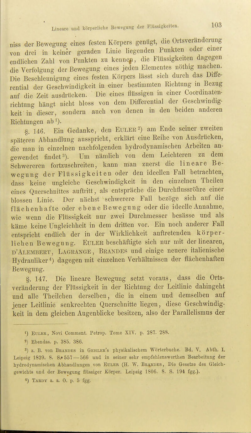Lineare uud körperliche Bewegung der Flüssigkeiten. niss der Bewegung eines festen Körpers genügt, die Ortsveränderung von drei in keiner geraden Linie liegenden Punkten oder einer endlichen Zahl von Punkten zu keune|i, die Flüssigkeiten dagegen die Verfolgung der Bewegung eines jeden Elementes nöthig machen. Die Beschleunigung eines festen Körpers lässt sich durch das Difle- rential der Geschwindigkeit in einer bestimmten Richtung in Bezug auf die Zeit ausdrücken. Die eines flüssigen in einer Coordinaten- richtung hängt nicht bloss von dem Differential der Geschwindig- keit in dieser, sondern auch von denen in den beiden anderen Richtungen ab 0- §. 146. Ein Gedanke, den Euler 2) am Ende seiner zweiten späteren Abhandlung ausspricht, erklärt eine Reihe von Ausdrücken, die man in einzelnen nachfolgenden hydrodynamischen Arbeiten an- gewendet findet 3). Um nämlich von dem Leichteren zu dem Schwereren fortzuschreiten, kann man zuerst die lineare Be- wegung der Flüssigkeiten oder den ideellen Fall betrachten, dass keine ungleiche Geschwindigkeit in den einzelnen Theilen eines Querschnittes auftritt, als entspräche die Durchflussröhre einer blossen Linie. Der nächst schwerere Fall bezöge sich auf die flächenhafte oder eben e Bewegung oder die ideelle Annahme, wie wenn die Flüssigkeit nur zwei Durchmesser besässe und als käme keine Ungleichheit in dem dritten vor. Ein noch anderer Fall entspricht endlich der in der Wirklichkeit auftretenden körper- lichen Bewegung. EuLER beschäftigte sich nur mit der linearen, d'Alembert, Lagrange, Brandes und einige neuere italienische Hydrauliker dagegen mit einzelnen Verhältnissen der flächenhaften Bewegung. §. 147. Die lineare Bewegung setzt voraus, dass die Orts- veränderung der Flüssigkeit in der Richtung der Leitlinie dahingeht und alle Theilchen derselben, die in einem und demselben auf jener Leitlinie senkrechten Querschnitte liegen, diese Geschwindig- keit in dem gleichen Augenblicke besitzen, also der Parallelismus der <) Euler, Novi Comment. Petrop. Tome XIV. p. 287. 288. 2) Ebendas. p. 385. 386. 3) z. B. von Beandes in Gehleb's physikalischem Wörterbuche. Bd. V. Abth. I. Leipzig 1829. 8. S/557 — 566 und in seiner sehr empfehlensworthen Bearbeitung der hydrodynamischen Abhandlungen von Euler (H. W. Bkandes, Die Gesetze des Gleich- gewichts und der Bewegung flüssiger Körper. Leipzig 1806. 8. S. 194 fgg.). Tardy a. a. 0. p. 5 fgg.