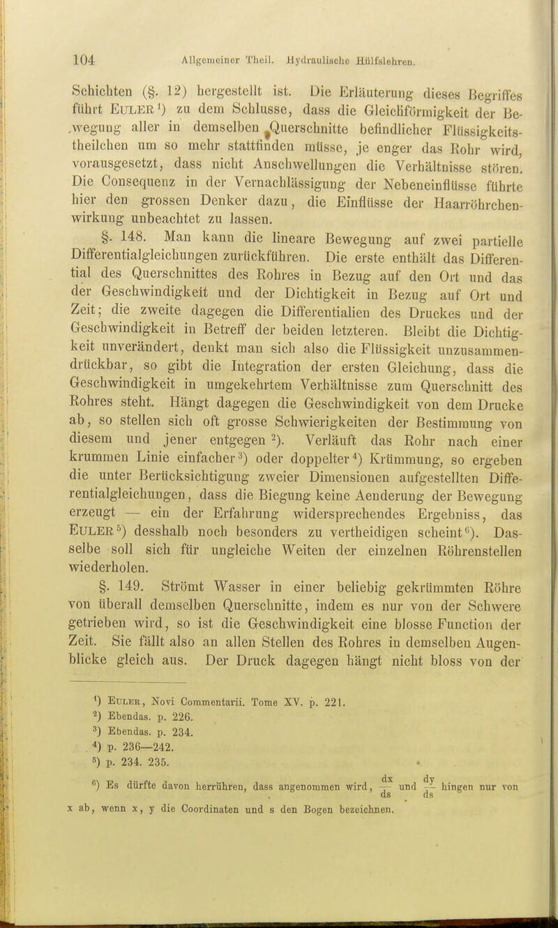 Schichten (§. 12) hergestellt ist. Die Erläuterung dieses Begriffes führt Euler') zu dem Schlüsse, dass die Gleichförmigkeit der Be- ,weguug aller in demselben ^Querschnitte befindlicher Flüssigkeits- theilchen um so mehr stattfinden müsse, je enger das Rohr wird vorausgesetzt, dass nicht Anschwellungen die Verhältnisse stören'. Die Consequenz in der Vernachlässigung der Nebeneinflüsse führte hier den grossen Denker dazu, die Einflüsse der Haanöhrchen- wirkung unbeachtet zu lassen. §. 148. Man kann die lineare Bewegung auf zwei partielle Differentialgleichungen zurückführen. Die erste enthält das Differen- tial des Querschnittes des Rohres in Bezug auf den Ort und das der Geschwindigkeit und der Dichtigkeit in Bezug auf Ort und Zeit; die zweite dagegen die DifferentiaHen des Druckes und der Geschwindigkeit in Betreff der beiden letzteren. Bleibt die Dichtig- keit unverändert, denkt man sich also die Flüssigkeit unzusammen- drückbar, so gibt die Integration der ersten Gleichung, dass die Geschwindigkeit in umgekehrtem Verhältnisse zum Querschnitt des Rohres steht. Hängt dagegen die Geschwindigkeit von dem Drucke ab, so stellen sich oft grosse Schwierigkeiten der Bestimmung von diesem und jener entgegen 2). Verläuft das Rohr nach einer krummen Linie einfacher3) oder doppelter*) Krümmung, so ergeben die unter Berücksichtigung zweier Dimensionen aufgestellten Diffe- rentialgleichungen , dass die Biegung keine Aenderung der Bewegung erzeugt — ein der Erfahrung widersprechendes Ergebniss, das Euler^) desshalb noch besonders zu vertheidigen scheint''). Das- selbe soll sich für ungleiche Weiten der einzelnen Röhrenstellen wiederholen. §. 149. Strömt Wasser in einer beliebig gekrümmten Röhre von überall demselben Querschnitte, indem es nur von der Schwere getrieben wird, so ist die Geschwindigkeit eine blosse Function der Zeit. Sie fällt also an allen Stellen des Rohres in demselben Augen- blicke gleich aus. Der Druck dagegen hängt nicht bloss von der EuLEK, Novi Commentarii. Tome XV. p. 221. 2) Ebendas. p. 226. 3) Ebendas. p. 234. 4) p. 236—242. 5) p. 234. 235. *) Es dürfte davon herrühren, dass angenommen wird, und ~ hingen nur von ds ds X ab, wenn x, y die Coordinaten und s den Bogen bezeichnen.