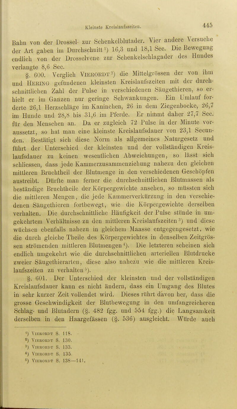 Bahn von der Drossel- zur Scbenkclblutader. Vier andere Versuche der Art gaben im Durchschnitt') 16,3 und 18,1 See. Die Bewegung endlich von der Drosselvene zur Schenkelschlagader des Hundes verlangte 8,6 See. §. 600. Verglich Viekordt-) die Mittelgrössen der von ihm und Hering gciundenen kleinsten Kreislaufszeiten mit der durch- schnittlichen Zahl der Pulse in verschiedenen Säugethieren, so er- hielt er im Ganzen nur geringe Schwankungen. Ein Umlauf for- derte 26,1 Herzschläge im Kaninchen, 26 in dem Ziegenbocke, 26,7 im Hunde und 28,8 bis 31,6 im Pferde. Er nimmt daher 27,7 See. für den Menschen an. Da er zugleich 72 Pulse in der Minute vor- aussetzt, so hat man eine kleinste Kreislaufsdauer von 23,1 Secun- den. Bestätigt sich diese Norm als allgemeines Naturgesetz und führt der Unterschied der kleinsten und der vollständigen Kreis- laufsdauer zu keinen wesentlichen Abweichungen, so lässt sich schhessen, dass jede Kammerzusammenziehung nahezu den gleichen mittleren Bruchtheil der Blutmenge in den verschiedenen Geschöpfen austreibt. Dürfte man ferner die durchschnittlichen Blutmassen als beständige Bruchtheile der Körpergewichte ansehen, so nmssten sich die mittleren Mengen, die jede Kammerverkürzung in den verschie- denen Säugethieren fortbewegt, wie die Körpergewichte derselben verhalten. Die durchschnittliche Häufigkeit der Pulse stünde in um- gekehrtem Verhältnisse zu den mittleren Kreislaufszeiten ^) und diese wüchsen ebenfalls nahezu in gleichem Maasse entgegengesetzt, wie die durch gleiche Theile des Körpergewichtes in denselben Zeitgrös- sen strömenden mittleren Blutmengen ^). Die letzteren scheinen sich endlich umgekehrt wie die durchschnittlichen arteriellen Blutdrucke zweier Säugethierarteu, diese also nahezu wie die mittleren Kreis- laufszeiten zu verhalten §. 601. Der Unterschied der kleinsten und der vollständigen Kreislaufsdauer kann es nicht ändern, dass ein Umgang des Blutes in sehr kurzer Zeit vollendet wird. Dieses rührt davon her, dass die grosse Geschwindigkeit der Blutbewegung in den umfangreicheren Schlag- und Blutadern (§. 482 fgg. und 554 fgg.) die Langsamkeit derselben in den Haargefässen (§. 536) ausgleicht. Würde auch «) VlEBOEDT s. 118. - 4) ViERORDT S. 130. 3) ViEUORÜT S. 133. ■>) VlEROKDT S. 135. 6) ViEUOBDT S. 138 — 141.