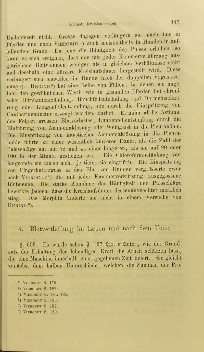 Umlaufszeit nicht. Grosse dagegen verlängern sie nach ihm m Pferden und nach Vierordt') auch meistentheils in Hunden in aut- fallendem Grade. Da jene die Häufigkeit des Pulses erhöhen, so kann es sich ereignen, dass das mit jeder Kammerverkürzung aus- getriebene Blutvolumen weniger als in gleichem Verhältnisse sinkt und desshalb eine kürzere Kreislaufsdauer hergestellt wird. Diese verlängert sich bisweilen im Hunde nach der doppelten Vagustren- nung'-). Hering3) hat eine Reihe von Fällen, in denen sie unge- fähr den gewöhnlichen Werth wie in gesunden Pferden bei chroni- scher Hirnhautentzündung, Bauchfellentzündung und Darmeinschnü- rung oder Lungenfellentzündung, die durch die Einspritzung von Cantharidentinctur erzeugt worden, darbot. Er nahm ab bei Asthma, den Folgen grossen Blutverlustes, Lungenfellentzün^iung durch die Einführung von Ammoniaklösung oder Weingeist in die Pleurahöhle. Die Einspritzung von kaustischer Ammoniaklösung in die Pleura- höhle führte zu einer wesentlich kürzeren Dauer, als die Zahl der Pulsschläge nur auf 72 und zu einer längeren, als sie auf 90 oder 100 in der Minute gestiegen war. Die Chloroformbetäubung ver- langsamte sie um so mehr, je tiefer sie eingriff). Die Einspritzung von Fingerhutaufguss in das Blut von Hunden vergrösserte zwar nach VierordT'^) die mit jeder Kammerverkürzung ausgegossene Blutmenge. Die starke Abnahme der Häufigkeit der Pulsschläge bewirkte jedoch, dass die Kreislaufsdauer dessenungeachtet merklich stieg. Das Morphin änderte sie nicht in einem Versuche von Hering ^). 4. Blutvertheilung im Leben und nacli dem Tode. §. 603. Es wurde schon §. 127 fgg. erläutert, wie der Grund- satz der Erhaltung der lebendigen Kraft die Arbeit schätzen lässt, die eine Maschine innerhalb einer gegebenen Zeit liefert. Sie gleicht zunächst dem halben Unterschiede, welchen die Summen der Pro- <) VlERORDT S. 175. «) ViEKORDT S. 182. 3) VlERORDT S. 184. 185. *) VlERORDT S. 185. ■•) VlERORDT S. 187.