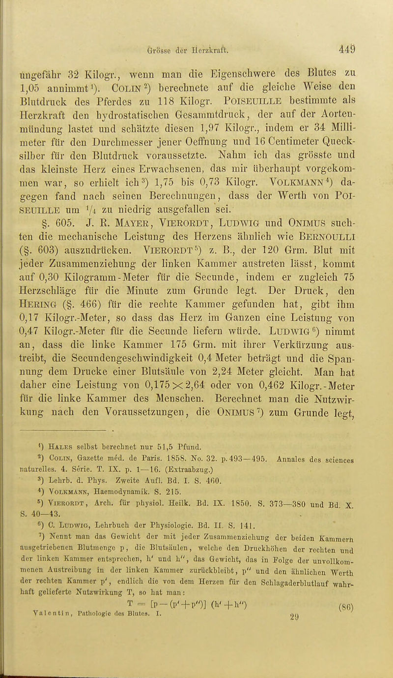 üngefähr 32 Kilogr., wenn mau die Eigenscliwere des Blutes zu 1,05 annimmt '). Colin 2) berechnete auf die gleicbe Weise den Blutdruck des Pferdes zu 118 Kilogr. Poiseuille bestimmte als Herzkraft den hydrostatischen Gesammtdruck, der auf der Aorten- mündung lastet und schätzte diesen 1,97 Kilogr., indem er 34 Milli- meter für den Durchmesser jener Oeffnung und 16 Centimeter Queck- silber für den Blutdruck voraussetzte. Nahm ich das grösste und das kleinste Herz eines Erwachsenen, das mir überhaupt vorgekom- men war, so erhielt ich3) 1,75 bis 0,73 Kilogr. Volkmann^) da- gegen fand nach seinen Berechnungen, dass der Werth von Poi- SEUILLE um Vi zu niedrig ausgefallen sei. §. 605. J. R. Mayer, Vieeoedt, Ludwig und Onimus such- ten die mechanische Leistung des Herzens ähnlich wie Beenoulli (§. 603) auszudrücken. Vieeoedt 5) z. B., der 120 Grm. Blut mit jeder Zusammenziehung der linken Kammer austreten lässt, kommt auf 0,30 Kilogramm - Meter für die Secunde, indem er zugleich 75 Herzschläge für die Minute zum Grunde legt. Der Druck, den Heeing (§. 466) für die rechte Kammer gefunden hat, gibt ihm 0,17 Kilogr.-Meter, so dass das Herz im Ganzen eine Leistung von 0,47 Kilogr.-Meter für die Secunde liefern würde. LuDWIG^) nimmt an, dass die linke Kammer 175 Grm. mit ihrer Verkürzung aus- treibt, die Secundengeschwindigkeit 0,4 Meter beträgt und die Span- nung dem Drucke einer Blutsäule von 2,24 Meter gleicht. Man hat daher eine Leistung von 0,175x2,64 oder von 0,462 Kilogr.-Meter für die linke Kammer des Menschen. Berechnet man die Nutzwir- kung nach den Voraussetzungen, die Onimus'') zum Grunde legt, Hales selbst berechnet nur 51,5 Pfund. Colin, Gazette med. de Paris. 1858. No. 32. p. 493—495. Annales des seiences naturelles. 4. Serie. T. IX. p. 1—16. (Estraabzug.) 3) Lehrb. d. Phys. Zweite Aufl. Bd. I. S. 4ß0. *) Volkmann, Haemodynamik. S. 215. ViEROHDT, Arch. für physiol. Heilk. Bd. IX. 1850. S. 373—380 und Bd. X S. 40—43. ) C. Ludwig, Lehrbuch der Physiologie. Bd. II. S. 141. ■') Nennt man das Gewicht der mit jeder Zusammenziehung der beiden Kammerh ausgetriebenen Blutmenge p, die Blutsäulen, welche den Druckhöhen der rechten und der linken Kammer entsprechen, h' und h, das Gewicht, das in Folge der unvollkom- menen Austreibung in der linken Kammer zurückbleibt, p und den ähnlichen Werth der rechten Kammer p', endlich die von dem Herzen für den Schlagaderblutlauf wahr- haft gelieferte Nutzwirkung T, so hat man: T = [p_(p' + p'')] (h'+h'O (80) Valentin, Patliologic des Blutes. I.