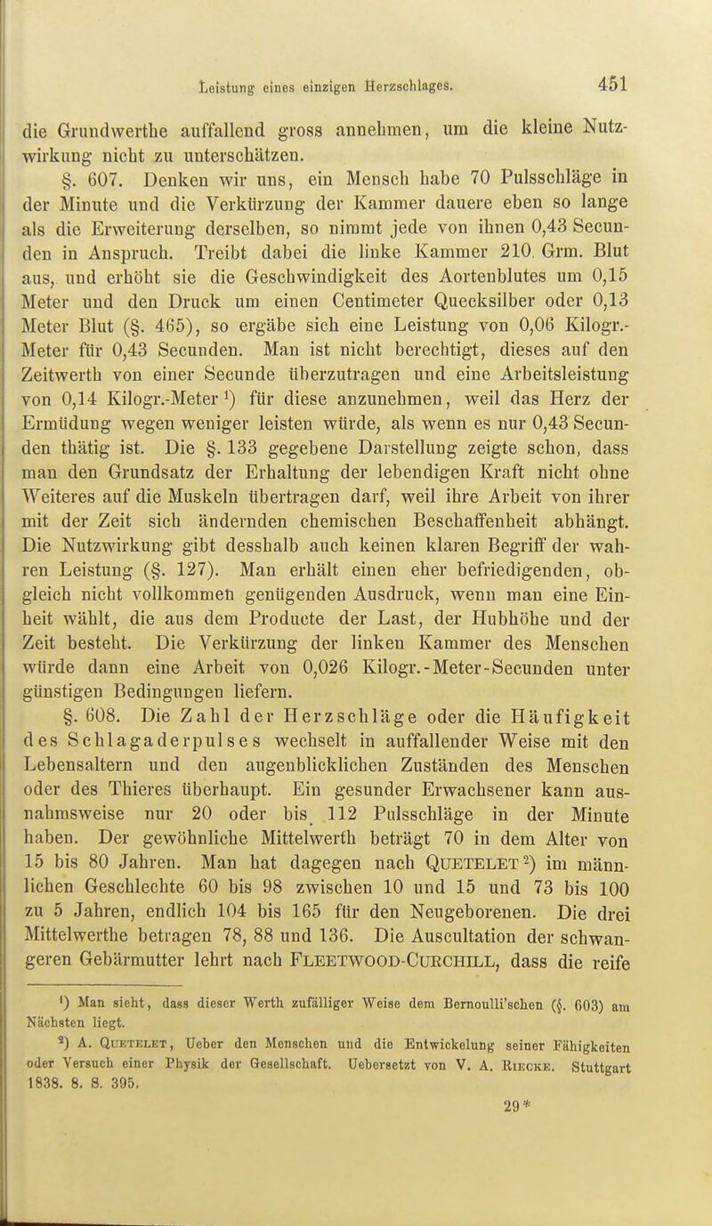 die Grundwerthe auffallend gross annehmen, um die kleine Nutz- wirkung nicht zu unterschätzen. §. 607. Denken wir uns, ein Mensch habe 70 Pulsschläge in der Minute und die Verkürzung der Kammer dauere eben so lange als die Erweiterung derselben, so nimmt jede von ihnen 0,43 Secun- den in Anspruch. Treibt dabei die linke Kammer 210. Grm, Blut aus, und erhöht sie die Geschwindigkeit des Aortenblutes um 0,15 Meter und den Druck um einen Centimeter Quecksilber oder 0,13 Meter Blut (§. 465), so ergäbe sich eine Leistung von 0,06 Kilogr.- Meter für 0,43 Secunden. Man ist nicht berechtigt, dieses auf den Zeitwerth von einer Secunde überzutragen und eine Arbeitsleistung von 0,14 Kilogr.-Meter 1) für diese anzunehmen, weil das Herz der Ermüdung wegen weniger leisten würde, als wenn es nur 0,43 Secun- den thätig ist. Die §. 133 gegebene Darstellung zeigte schon, dass man den Grundsatz der Erhaltung der lebendigen Kraft nicht ohne Weiteres auf die Muskeln übertragen darf, weil ihre Arbeit von ihrer mit der Zeit sich ändernden chemischen Beschafifenheit abhängt. Die Nutzwirkung gibt desshalb auch keinen klaren Begriff der wah- ren Leistung (§. 127). Man erhält einen eher befriedigenden, ob- gleich nicht vollkommen genügenden Ausdruck, wenn man eine Ein- heit wählt, die aus dem Producte der Last, der Hubhöhe und der Zeit besteht. Die Verkürzung der linken Kammer des Menschen würde dann eine Arbeit von 0,026 Kilogr.-Meter-Secunden unter günstigen Bedingungen liefern. §. 608. Die Zahl der Herzschläge oder die Häufigkeit des Schlagaderpulses wechselt in auffallender Weise mit den Lebensaltern und den augenblicklichen Zuständen des Menschen oder des Thieres überhaupt. Ein gesunder Erwachsener kann aus- nahmsweise nur 20 oder bis 112 Pnlsschläge in der Minute haben. Der gewöhnliche Mittelwerth beträgt 70 in dem Alter von 15 bis 80 Jahren. Man hat dagegen nach Quetelet^) im männ- lichen Geschlechte 60 bis 98 zwischen 10 und 15 und 73 bis 100 zu 5 Jahren, endlich 104 bis 165 für den Neugeborenen. Die drei Mittelwerthe betragen 78, 88 und 136. Die Auscultation der schwan- geren Gebärmutter lehrt nach Fleetwood-Curchill, dass die reife Man sieht, dass dieser Werth zufälliger Weise dem BernouUi'schen (^. 603) am Nächsten liegt. 2) A. QuETELET, Ueher den Menschen und die Entwickelung seiner Fähigkeiten oder Versuch einer Physik der Gesellschaft. Uebersetzt von V. A. Eiecke. Stuttgart 1838. 8. 8. 395. 29*