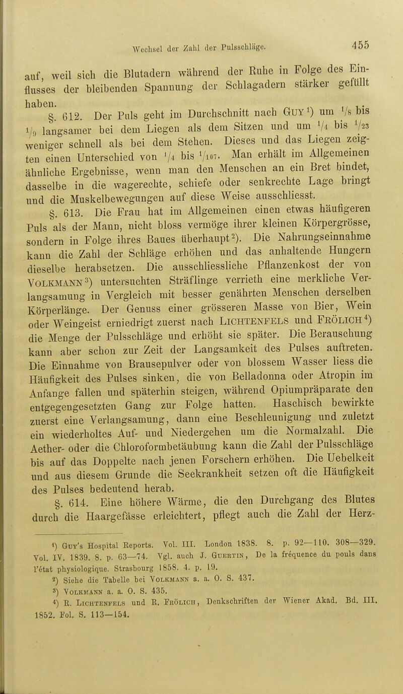 auf, weil sich die Bluteadern während der Ruhe in Folge des Ein- flusses der bleibenden Spannung der Schlagadern stärker gelüllt haben. , ^ ,, §. 612. Der Puls geht im Durchschnitt nach GuYi) um Vs bis 1/9 langsamer bei dem Liegen als dem Sitzen und um Vi bis V23 weniger schnell als bei dem Stehen. Dieses und das Liegen zeig- ten einen Unterschied von '/^ bis i/i«7. Man erhält im Allgemeinen ähnliche Ergebnisse, wenn man den Menschen an ein Bret bindet, dasselbe in die wagerechte, schiefe oder senkrechte Lage brmgt und die Muskelbewegungen auf diese Weise ausschliesst. §. 613. Die Frau hat im Allgemeinen einen etwas häufigeren Puls als der Mann, nicht bloss vermöge ihrer kleinen Körpergrösse, sondern in Folge ihres Baues überhaupt 2). Die Nahrungseinnahme kann die Zahl der Sehläge erhöhen und das anhaltende Hungern dieselbe herabsetzen. Die ausschliessliche Pflanzenkost der von Volkmann 3) untersuchten Sträflinge verrieth eine merkliche Ver- langsamung in Vergleich mit besser genährten Menschen derselben Körperlänge. Der Genuss einer grösseren Masse von Bier, Wein oder Weingeist erniedrigt zuerst nach Lichtenfels und Frölich4) die Menge der Pulsschläge und erhöht sie später. Die Berauschung kann aber schon zur Zeit der Langsamkeit des Pulses auftreten. Die Einnahme von Brausepulver oder von blossem Wasser liess die Häufigkeit des Pulses sinken, die von Belladonna oder Atropin im Anfange fallen und späterhin steigen, während Opiumpräparate den entgegengesetzten Gang zur Folge hatten. Haschisch bewirkte zuerst eine Verlangsamung, dann eine Beschleunigung und zuletzt ein wiederholtes Auf- und Niedergehen um die Normalzahl. Die Aether- oder die Chloroformbetäubung kann die Zahl der Pulsschläge bis auf das Doppelte nach jenen Forschern erhöhen. Die Uebelkeit und aus diesem Grunde die Seekrankheit setzen oft die Häufigkeit des Pulses bedeutend herab. §. 614. Eine höhere Wärme, die den Durchgang des Blutes durch die Haargefässe erleichtert, pflegt auch die Zahl der Herz- 1) Güy's Hospital Eeports. Vol. III. London 1838. 8. p. 92—110. 308—329. Vol. IV. 1839. 8. p. 63—74. Vgl. auch J. Gtjertin, De la frequence du pouls dans l'ötat physiologique. Strasbourg 1858. 4. p. 19. 2) Siehe die Tabelle bei Volkmänn a. a. 0. S. 437. 3) Volkmann a. a. 0. S. 435. 4) E. Lichtenfels und E. Prölicu, Denkschriften der Wiener Akad. Bd. III. 1852. Fol. S. 113—154.
