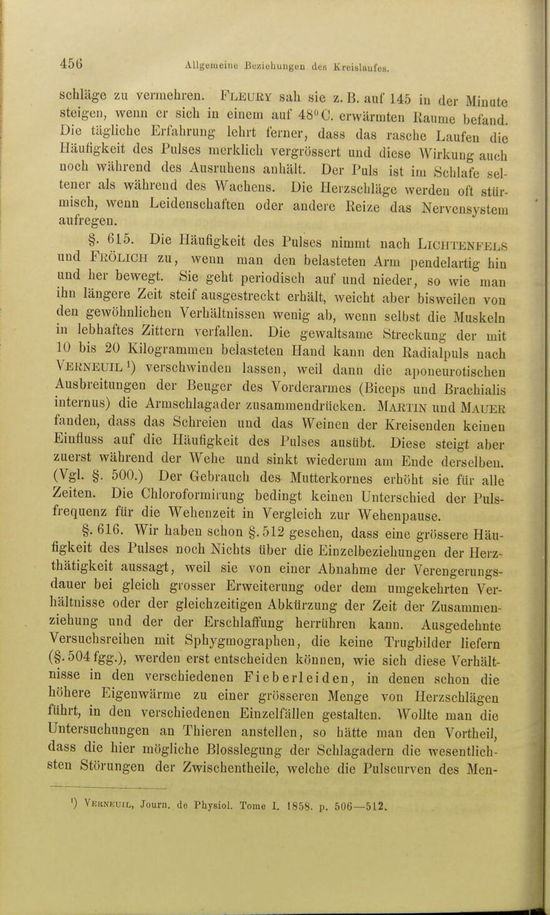 Schläge zu vermehren. Fleuey sah sie z.B. auf 145 in der Minute steigen, wenn er sich in einem auf 48» C. erwärmten Räume hefand. Die tägliche Erfahrung lehrt ferner, dass das rasche Laufen die Häufigkeit des Pulses merklich vergrössert und diese Wirkung auch noch während des Ausruhens anhält. Der Puls ist im Schlafe sel- tener als während des Wachens. Die Herzschläge werden oft stür- misch, wenn Leidenschaften oder andere Reize das Nervensystem aufregen. §. 615. Die Häufigkeit des Pulses nimmt nach Lichtenfels und Frölich zu, wenn man den belasteten Arm pendelartig hin und her bewegt. Sie geht periodisch auf und nieder, so wie man ihn längere Zeit steif ausgestreckt erhält, weicht aber bisweilen von den gewöhnlichen Verhältnissen wenig ab, wenn selbst die Muskeln in lebhaftes Zittern verfallen. Die gewaltsame Streckung der mit 10 bis 20 Kilogrammen belasteten Hand kann den Radialpuls nach VekneuilI) verschwinden lassen, weil dann die aponeurotischen Ausbreitungen der Beuger des Vorderarmes (Biceps und Brachialis internus) die Armschlagader zusammendrücken. Maetin und Mauer fanden, dass das Schreien und das Weinen der Kreisenden keinen Einfluss auf die Häufigkeit des Pulses ausübt. Diese steigt aber zuerst während der Wehe und sinkt wiederum am Ende derselben. (Vgl. §. 500.) Der Gebrauch des Mutterkornes erhöht sie für alle Zeiten. Die Chloroformirung bedingt keinen Unterschied der Puls- frequenz für die Wehenzeit in Vergleich zur Wehenpause. §. 616. Wir haben schon §.512 gesehen, dass eine grössere Häu- figkeit des Pulses noch Nichts über die Einzelbeziehungen der Herz- thätigkeit aussagt, weil sie von einer Abnahme der Verengerungs- dauer bei gleich grosser Erweiterung oder dem umgekehrten Ver- hältnisse oder der gleichzeitigen Abkürzung der Zeit der Zusammeu- ziehung und der der Erschlaffung herrühren kann. Ausgedehnte Versuchsreihen mit Sphygmographen, die keine Trugbilder liefern (§.504fgg.), werden erst entscheiden können, wie sich diese Verhält- nisse in den verschiedenen Fieber leiden, in denen schon die höhere Eigenwärme zu einer grösseren Menge von Herzschlägen führt, in den verschiedeneu Einzelfällen gestalten. Wollte man die Untersuchungen an Thieren anstellen, so hätte man den Vortheil, dass die hier mögliche Blosslegung der Schlagadern die wesentlich- sten Störungen der Zwischentheile, welche die Pulscurven des Men- ') Yehnkuil, Journ. de Physiol. Tome 1. 1858. p. 506—512.