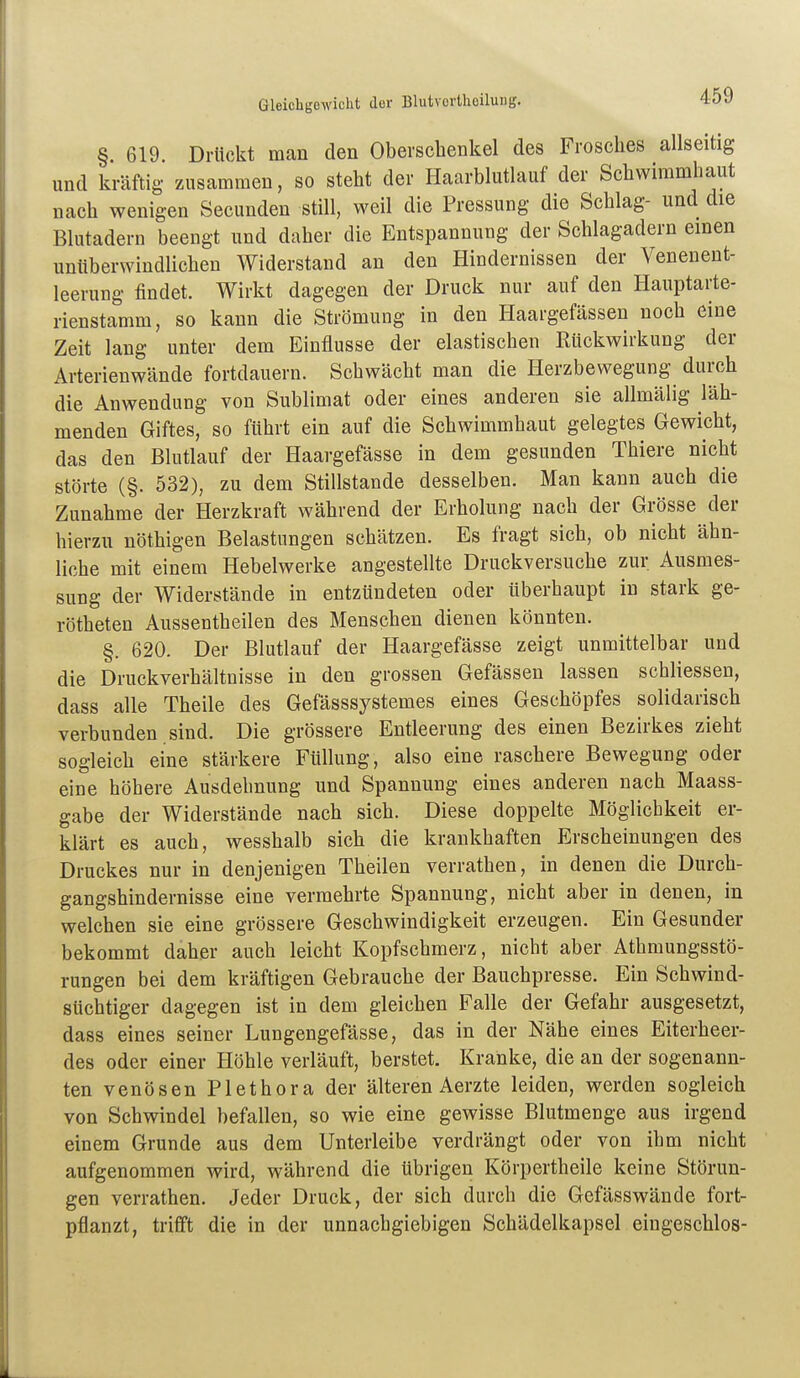 Gleichb'Gwicht dor Blutvortheilung. § 619 Drückt man den Oberschenkel des Frosches allseitig und kräftig zusammen, so steht der Haarblutlauf der Schwimmhaut nach wenigen Secunden still, weil die Pressung die Schlag- und die Blutadern beengt und daher die Entspannung der Schlagadern einen unüberwindlichen Widerstand an den Hindernissen der Venenent- leerung findet. Wirkt dagegen der Druck nur auf den Hauptarte- rienstamm, so kann die Strömung in den Haargefässen noch eine Zeit lang unter dem Einflüsse der elastischen Rückwirkung der Arterienwände fortdauern. Schwächt man die Herzbewegung durch die Anwendung von Sublimat oder eines anderen sie allmälig läh- menden Giftes, so führt ein auf die Schwimmhaut gelegtes Gewicht, das den Blutlauf der Haargefässe in dem gesunden Thiere nicht störte (§. 532), zu dem Stillstande desselben. Man kann auch die Zunahme der Herzkraft während der Erholung nach der Grösse der hierzu nöthigen Belastungen schätzen. Es fragt sich, ob nicht ähn- liche mit einem Hebelwerke angestellte Druckversuche zur Ausmes- sung der Widerstände in entzündeten oder überhaupt in stark ge- rötheten Aussentheilen des Menschen dienen könnten. §. 620. Der Blutlauf der Haargefässe zeigt unmittelbar und die Druckverhältuisse in den grossen Gefässen lassen schliessen, dass alle Theile des Gefässsystemes eines Geschöpfes solidarisch verbunden , sind. Die grössere Entleerung des einen Bezirkes zieht sogleich eine stärkere Füllung, also eine raschere Bewegung oder eine höhere Ausdehnung und Spannung eines anderen nach Maass- gabe der Widerstände nach sich. Diese doppelte Möglichkeit er- klärt es auch, wesshalb sich die krankhaften Erscheinungen des Druckes nur in denjenigen Theilen verrathen, in denen die Durch- gangshindernisse eine vermehrte Spannung, nicht aber in denen, in welchen sie eine grössere Geschwindigkeit erzeugen. Ein Gesunder bekommt daher auch leicht Kopfschmerz, nicht aber Athmungsstö- rungen bei dem kräftigen Gebrauche der Bauchpresse. Ein Schwind- süchtiger dagegen ist in dem gleichen Falle der Gefahr ausgesetzt, dass eines seiner Lungengefässe, das in der Nähe eines Eiterheer- des oder einer Höhle verläuft, berstet. Kranke, die an der sogenann- ten venösen Plethora der älteren Aerzte leiden, werden sogleich von Schwindel befallen, so wie eine gewisse Blutmenge aus irgend einem Grunde aus dem Unterleibe verdrängt oder von ihm nicht aufgenommen wird, während die übrigen Körpertheile keine Störun- gen verrathen. Jeder Druck, der sich durch die Gefässwände fort- pflanzt, trifft die in der unnachgiebigen Schädelkapsel eingeschlos-