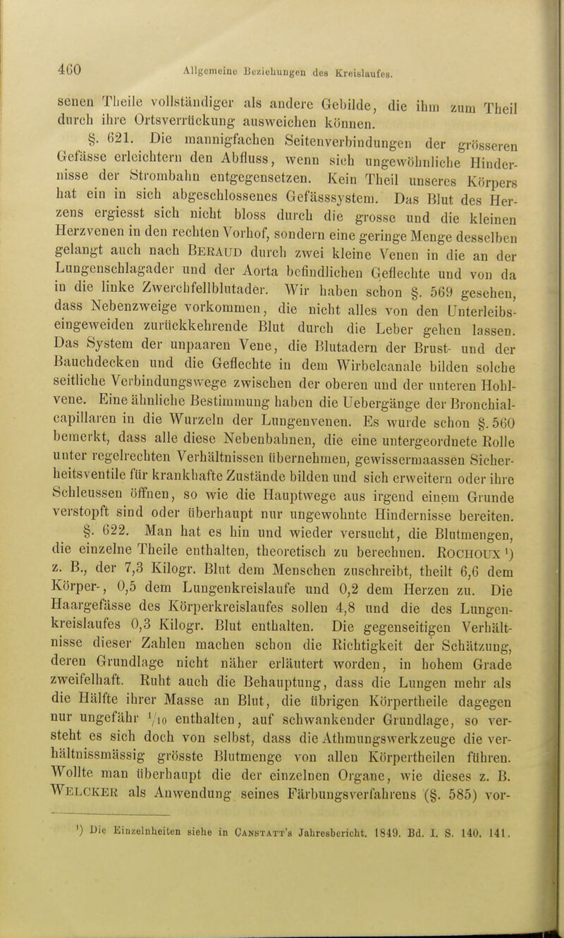 senen TLeile vollsühuliger als andere Gebilde, die ihm zum Theil durch ihre Ortsverrückung ausweichen können. §. 621. Die mannigfachen Seitenverbindungen der grösseren Gefässe erleichtern den Abfluss, wenn sich ungewöhnliche Hinder- nisse der ötrombahn entgegensetzen. Kein Theil unseres Körpers hat ein in sich abgeschlossenes Gefässsystem. Das Blut des Her- zens ergiesst sich nicht bloss durch die grosse und die kleinen Herzvenen in den rechten Vorhof, sondern eine geringe Menge desselben gelangt auch nach Beraud durch zwei kleine Venen in die an der Lungenschlagader und der Aorta befindlichen Geflechte und von da in die linke Zwerchfellblutader. Wir haben schon §. 569 gesehen, dass Nebenzweige vorkommen, die nicht alles von den Unterleibs- eingeweiden zurückkehrende Blut durch die Leber gehen lassen. Das System der unpaaren Vene, die Blutadern der Brust- und der Bauchdecken und die Geflechte in dem Wirbelcanale bilden solche seitliche Verbindungswege zwischen der oberen und der unteren Hohl- vene. Eine ähnliche Bestimmung haben die Uebergänge der Bronchial- capillaren in die Wurzeln der Lungenvenen. Es wurde schon §. 560 bemerkt, dass alle diese Nebenbahnen, die eine untergeordnete Eolle unter regelrechten Verhältnissen übernehmen, gewisserniaassen Sicher- heitsventile für krankhafte Zustände bilden und sich erweitern oder ihre Schleussen öffnen, so wie die Hauptwege aus irgend einem Grunde verstopft sind oder überhaupt nur ungewohnte Hindernisse bereiten. §. 622. Man hat es hin und wieder versucht, die Blutmengen, die einzelne Theile enthalten, theoretisch zu berechnen. RoCHOUX') z. B., der 7,3 Kilogr. Blut dem Menschen zuschreibt, theilt 6,6 dem Körper-, 0,5 dem Lungenkreislaufe und 0,2 dem Herzen zu. Die Haargefässe des Körperkreislaufes sollen 4,8 und die des Lungen- kreislaufes 0,3 Kilogr. Blut enthalten. Die gegenseitigen Verhält- nisse dieser Zahlen machen schon die Richtigkeit der Schätzung, deren Grundlage nicht näher erläutert worden, in hohem Grade zweifelhaft. Ruht auch die Behauptung, dass die Lungen mehr als die Hälfte ihrer Masse an Blut, die übrigen Körpertheile dagegen nur ungefähr \'io enthalten, auf schwankender Grundlage, so ver- steht es sich doch von selbst, dass die Athmungswerkzeuge die ver- hältnissmässig grösste Blutmenge von allen Körpertheilen führen. Wollte man überhaupt die der einzelnen Organe, wie dieses z. B. Welcker als Anwendung seines FärbungsVerfahrens (§. 585) vor- ') Die Einzelnheiten siehe in Canstatt's Jahresbericht. 1849. Bd. I. S. 140. 141.