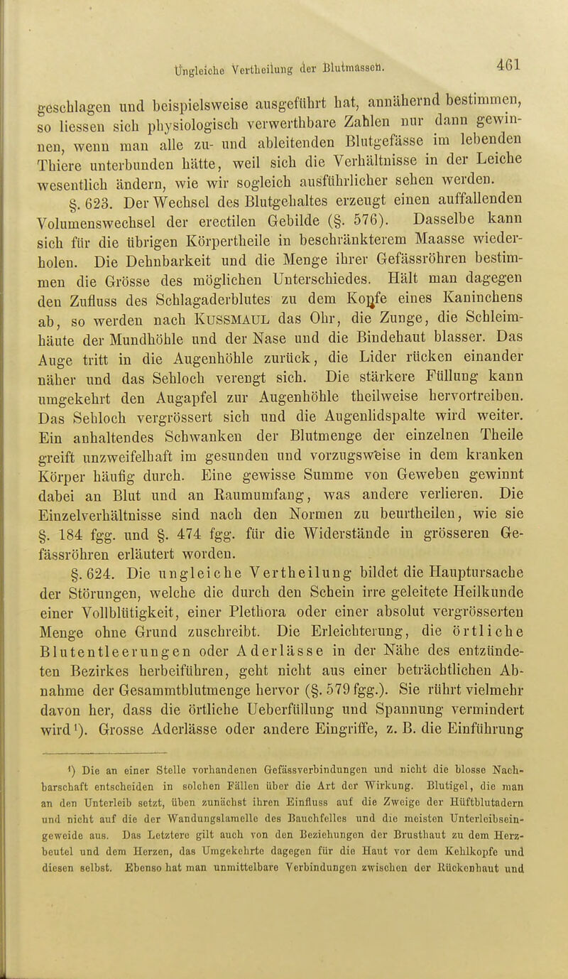 Üngleiche Vertbeilung der Blutmassoh. geschlagen und beispielsweise causgeführt hat, annähernd bestimmen, so Hessen sich physiologisch verwerthbare Zahlen nur dann gewin- nen, wenn man alle zu- und ableitenden Blutgefässe im lebenden Thiere unterbunden hätte, weil sich die Verhältnisse in der Leiche wesentlich ändern, wie wir sogleich ausführlicher sehen werden. §. 623. Der Wechsel des Blutgehaltes erzeugt einen auffallenden Volumenswechsel der erectilen Gebilde (§. 576). Dasselbe kann sich für die übrigen Körpertheile in beschränkterem Maasse wieder- holen. Die Dehnbarkeit und die Menge ihrer Gefässröhren bestim- men die Grösse des möglichen Unterschiedes. Hält man dagegen den Zufluss des Schlagaderblutes zu dem Ko^fe eines Kaninchens ab, so werden nach Kussmaul das Ohr, die Zunge, die Schleim- häute der Mundhöhle und der Nase und die Bindehaut blasser. Das Auge tritt in die Augenhöhle zurück, die Lider rücken einander näher und das Sehloch verengt sich. Die stärkere Füllung kann umgekehrt den Augapfel zur Augenhöhle theilweise hervortreiben. Das Sebloch vergrössert sich und die Augenlidspalte wird weiter. Ein anhaltendes Schwanken der Blutmenge der einzelnen Theile greift unzweifelhaft im gesunden und vorzugsweise in dem kranken Körper häufig durch. Eine gewisse Summe von Geweben gewinnt dabei an Blut und an Raumumfang, was andere verlieren. Die Einzelverhältnisse sind nach den Normen zu beurtheilen, wie sie §. 184 fgg. und §. 474 fgg. für die Widerstände in grösseren Ge- fässröhren erläutert worden. §.624. Die ungleiche Vertbeilung bildet die Hauptursache der Störungen, welche die durch den Schein irre geleitete Heilkunde einer Vollbltitigkeit, einer Plethora oder einer absolut vergrösserten Menge ohne Grund zuschreibt. Die Erleichterung, die örtliche Blutentleerungen oder Aderlässe in der Nähe des entzünde- ten Bezirkes herbeiführen, geht nicht aus einer beträchtlichen Ab- nahme der Gesammtblutmenge hervor (§. 579 fgg.). Sie rührt vielmehr davon her, dass die örtliche Ueberfüllung und Spannung vermindert wird'). Grosse Aderlässe oder andere Eingriffe, z. B. die Einführung <) Die an einer Stelle vorhandenen Gefässverbindungen und nicht die blosse Nach- barschaft entscheiden in solchen Fällen Uber die Art der Wirkung. Blutigel, die man an den Unterleib setzt, üben zunächst ihren Einfluss auf die Zweige der Hüftblutadern und nicht auf die der Wandungslanielle des Bauchfelles und die meisten Unterlcibsein- geweide aus. Das Letztere gilt auch von den Beziehungen der Brusthaut zu dem Herz- beutel und dem Herzen, das Umgekehrte dagegen für die Haut vor dem Kehlkopfe und diesen selbst. Ebenso hat man unmittelbare Verbindungen zwischen der Kückcnhaut und