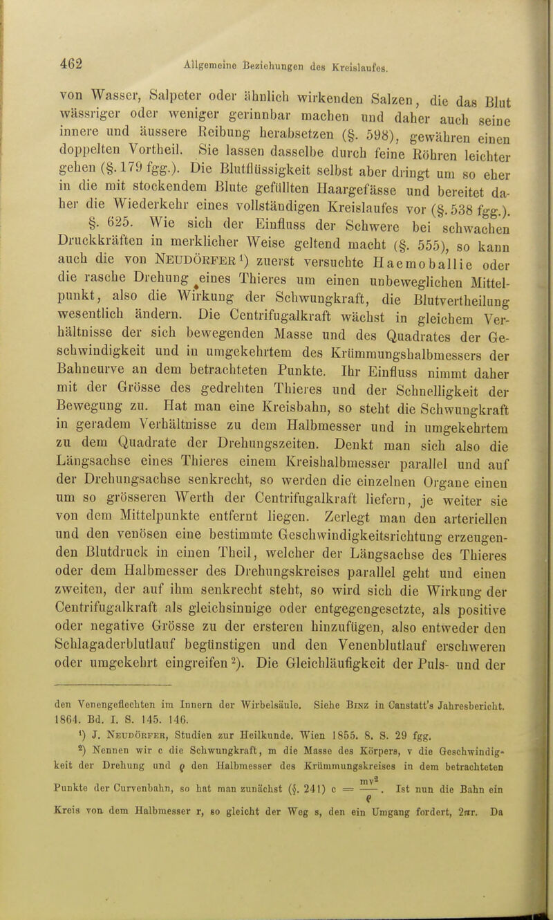 von Wasser, Salpeter oder iihnlich wirkenden Salzen, die das Blut wässriger oder weniger gerinnbar machen und daher auch seine innere und äussere Reibung herabsetzen (§. 598), gewähren einen doppelten Vortheil. Sie lassen dasselbe durch feine Röhren leichter gehen (§. 179 fgg.). Die Blutflüssigkeit selbst aber dringt um so eher in die mit stockendem Blute gefüllten Haargefässe und bereitet da- her die Wiederkehr eines vollständigen Kreislaufes vor (§. 538 fgg.). §. 625. Wie sich der Einflnss der Schwere bei schwachen Druckkräften in merklicher Weise geltend macht (§. 555), so kann auch die von NeudörferI) zuerst versuchte Haemoballie oder die rasche Drehung ^eines Thieres um einen unbeweglichen Mittel- punkt, also die Wirkung der Schwungkraft, die Blutvertheilung wesentlich ändern. Die Centrifugalkraft wächst in gleichem Ver- hältnisse der sich bewegenden Masse und des Quadrates der Ge- schwindigkeit und in umgekehrtem des Krümmungshalbmessers der Bahncurve an dem betrachteten Punkte. Ihr Einfluss nimmt daher mit der Grösse des gedrehten Thieres und der Schnelligkeit der Bewegung zu. Hat man eine Kreisbahn, so steht die Schwungkraft in geradem Verhältnisse zu dem Halbmesser und in umgekehrtem zu dem Quadrate der Drehungszeiten. Denkt man sich also die Längsachse eines Thieres einem Kreishalbmesser parallel und auf der Drehungsachse senkrecht, so werden die einzelnen Organe einen um so grösseren Werth der Centrifugalkraft liefern, je weiter sie von dem Mittelpunkte entfernt liegen. Zerlegt man den arteriellen und den venösen eine bestimmte Geschwindigkeitsrichtung erzeugen- den Blutdruck in einen Theil, welcher der Längsachse des Thieres oder dem Halbmesser des Drehungskreises parallel geht und einen zweiten, der auf ihm senkrecht steht, so wird sich die Wirkung der Centrifugalkraft als gleichsinnige oder entgegengesetzte, als positive oder negative Grösse zu der erstereu hinzufügen, also entweder den Schlagaderblutlauf begünstigen und den Venenblutlauf erschweren oder umgekehrt eingreifen Die Gleichläufigkeit der Puls- und der den Venengeflecliten im Innern der Wirbelsäule. Siehe Binz in Canstatt's Jahresbericht. 1864. Bd. I. S. 145. 146. *) J. Neüdörfer, Studien zur Heilkunde. Wien 1855. 8. S. 29 fgg, 2) Nennen wir c die Schwungkraft, m die Masse des Körpers, v die Geschwindig- keit der Drehung und q den Halbmesser des Krümmungskreises in dem betrachteten mv^ Punkte der Curvenbahn, so hat man zunächst (^. 241) c = . Ist nun die Bahn ein Kreis von dem Halbmesser r, so gleicht der Weg s, den ein Umgang fordert, 2jir. Da