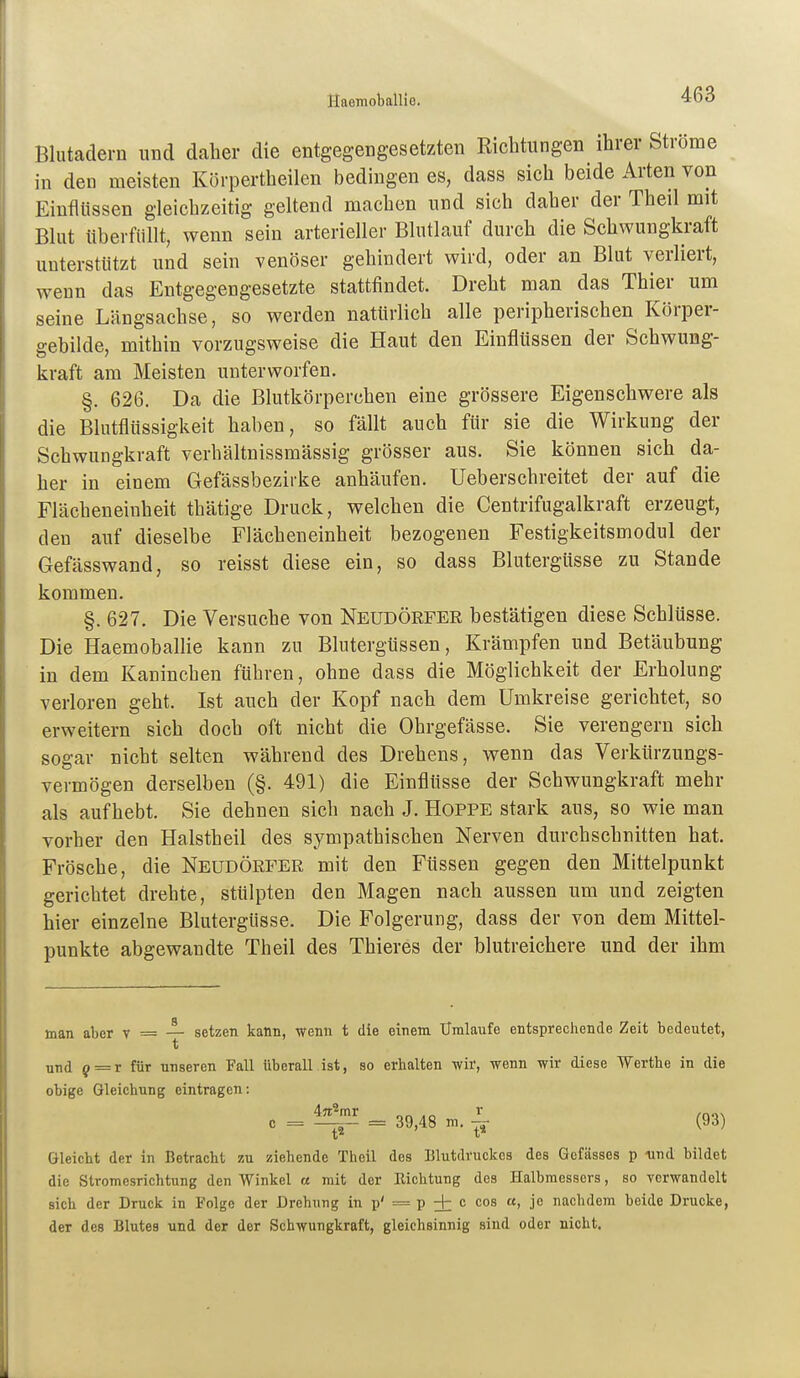 SaemobalUe. Blutadern und dalier die entgegengesetzten Kicbtungen ihrer Strome in den meisten Körpertheilen bedingen es, dass sich beide Arten von Einflüssen gleichzeitig geltend machen und sich daher der Theil mit Blut überfüllt, wenn sein arterieller Blutlauf durch die Schwungkraft unterstützt und sein venöser gehindert wird, oder an Blut verliert, wenn das Entgegengesetzte stattfindet. Dreht man das Thier um seine Längsachse, so werden natürlich alle peripherischen Körper- gebilde, mithin vorzugsweise die Haut den Einflüssen der Schwung- kraft am Meisten unterworfen. §. 626. Da die Blutkörperchen eine grössere Eigenschwere als die Blutflüssigkeit haben, so fällt auch für sie die Wirkung der Schwungkraft verhältnissmässig grösser aus. Sie können sich da- her in einem Gefässbezirke anhäufen. Ueberschreitet der auf die Flächeneinheit thätige Druck, welchen die Centrifugalkraft erzeugt, den auf dieselbe Flächeneinheit bezogenen Festigkeitsmodul der Gefässwand, so reisst diese ein, so dass Blutergüsse zu Stande kommen. §. 627. Die Versuche von Neudörfer bestätigen diese Schlüsse. Die Haemoballie kann zu Blutergüssen, Krämpfen und Betäubung in dem Kaninchen führen, ohne dass die Möglichkeit der Erholung verloren geht. Ist auch der Kopf nach dem Umkreise gerichtet, so erweitern sich doch oft nicht die Ohrgefässe. Sie verengern sich sogar nicht selten während des Drehens, wenn das Verkürzungs- vermögen derselben (§. 491) die Einflüsse der Schwungkraft mehr als aufhebt. Sie dehnen sich nach J. Hoppe stark aus, so wie man vorher den Halstheil des sympathischen Nerven durchschnitten hat. Frösche, die Neüdörfer mit den Füssen gegen den Mittelpunkt gerichtet drehte, stülpten den Magen nach aussen um und zeigten hier einzelne Blutergüsse. Die Folgerung, dass der von dem Mittel- punkte abgewandte Theil des Thieres der blutreichere und der ihm man aber v — — setzen kann, wenn t die einem Umlaufe entsprechende Zeit bedeutet, t und 9 = r für unseren Fall Uberall ist, so erhalten wir, wenn wir diese Werthe in die obige Gleichung eintragen; c = = 39,48 m. ^ (93) Gleicht der in Betracht zu ziehende Theil dos Blutdruckes des Gefässes p -und bildet die Stromesrichtung den Winkel « mit der Richtung des Halbmessers, so verwandelt sich der Druck in Folge der Drehung in p' = p + ^ nachdem beide Drucke, der des Blutes und der der Schwungkraft, gleichsinnig sind oder nicht.