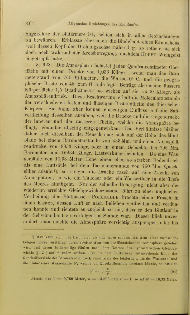 zugekehrte der blutarmere ist, schien sich in allen Beoljachtungen zn bewähren. Erbhisste aber auch die Bindehaut eines Kaninchens weil dessen Kopf der Drehungsachse näher lag, so röthete sie sich doch noch während der Kreisbewegung, nachdem Hoppe Weingeist eingetropft hatte. §. 628. Die Atmosphäre belastet jeden Quadratcentimeter Ober- fläche mit einem Drucke von 1,033 Kilogr., wenn man den Baro- meterstand von 760 Millimeter, die Wärme 0 C. und die geogra- phische Breite von 45 zum Grunde legt. Beträgt also meine äussere Körperfläche 1,5 Quadratmeter, so wirken auf sie 15500 Kilogr. als Atmosphärendruck. Diese Beschwerung erhält die Molecularzustände der verschiedenen festen und flüssigen Bestandtheile des thierischen Körpers. Sie kann aber keinen einseitigen Einfluss auf die Saft- vertheilung desselben ausüben, weil die Drucke und die Gegendrücke der inneren und der äusseren Theile, welche die Atmosphäre be- dingt, einander allseitig entgegenwirken. Die Verhältnisse bleiben daher auch dieselben, der Mensch mag sich auf der Höhe des Mont- blanc bei einem Barometerstande von 433 Mm. und einem Atmosphä- rendrucke von 8833 Kilogr, oder in einem Schachte bei 796 Mm. Barometer- und 16234 Kilogr. Lastwirkung befinden. Da eine Was- sersäule von 10,33 Meter Höhe einen eben so starken Bodendruck als eine Luftsäule bei dem Barometerstande von 760 Mm. Queck- silber ausübt'), so steigen die Drucke rasch auf eine Anzahl von Atmosphären, so wie ein Taucher oder ein Wasserthier in die Tiefe des Meeres hinabgeht. Nur der schnelle Uebergang, nicht aber der wiederum erreichte Gleichgewichtszustand führt zu einer ungleichen Vertheilung der Blutmasse. Poiseuille brachte einen Frosch in einen Kasten, dessen Luft er nach Belieben verdichten und verdün- nen konnte und richtete es zugleich so ein, dass er den Blutlauf in der Schwimmhaut zu verfolgen' im Stande war. Dieser blieb unver- ändert, man mochte die Atmosphäre vorsichtig auspumpen oder bis ') Man kann sich das Barometer als den einen senkrechten Arm einer zwoischen- keligen Köhre Torstellen, deren zweiter Arm von der überstehenden Atmosphäre geliefert wird und deren beiderseitige Säulen nach dem Gesetze des hydrostatischen Gleichge- wichts {§. 24) auf einander wirken. Ist die dem Luftdrucke entsprechende Höhe der Quecksilbersäule dos Barometers b, die Eigenschwere des letzteren s, die des Wassers s' und die Höhe* einer Wassersäule b', welche die Quecksilbersäule ersetzen könnte, so hat man Nimmt man b = 0,760 Meter, a = 13,596 und s' = 1, so ist b' = 10,33 Meter.